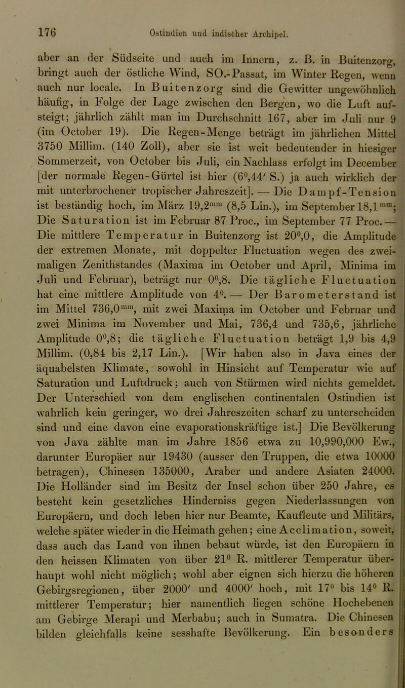 aber an der Südseite und auch im Innern, z. ß. in Buitenzorg, bringt auch der östliche Wind, SO.-Passat, im Winter Regen, wenn auch nur locale. In Buitenzorg sind die Gewitter ungewöhnlich häufig, in Folge der Lage zwischen den Bergen, wo die Luft auf- steigt; jährlich zählt man im Durchschnitt 167, aber im Juli nur 9 (im üctober 19). Die Regen-Menge beträgt im jährlichen Mitte] 3750 Millim. (140 Zoll), aber sie ist weit bedeutender in hiesiger Sommerzeit, von October bis Juli, ein Nachlass erfolgt im December [der normale Regen-Gürtel ist hier (60,44'S.) ja auch wirklich der mit unterbrochener tropischer Jahreszeit]. — Die Dampf-Tension ist beständig hoch, im März 19,2ram (8,5 Lin.), im September 18,1imn; Die Saturation ist im Februar 87 Proc, im September 77 Proc.— Die mittlere Temperatur in Buitenzorg ist 20°,0, die Amplitude der extremen Monate, mit doppelter Fluctuation wegen des zwei- maligen Zenithstandes (Maxima im October und April, Minima im Juli und Februar), beträgt nur 0°,8. Die tägliche Fluctuation hat eine mittlere Amplitude von 4°.— Der Barometerstand ist im Mittel 736,0mm, mit zwei Maxima im October und Februar und zwei Minima im November und Mai, 736,4 und 735,6, jährliche Amplitude 0°,8; die tägliche Fluctuation beträgt 1,9 bis 4,9 Millim. (0,84 bis 2,17 Lin.). [Wir haben also in Java eines der äquabelsten Klimate, sowohl in Hinsicht auf Temperatur wrie auf Saturation und Luftdruck; auch von Stürmen wird nichts gemeldet. Der Unterschied von dem englischen continentalen Ostindien ist wahrlich kein geringer, wo drei Jahreszeiten scharf zu unterscheiden sind und eine davon eine evaporationskräftige ist.] Die Bevölkerung von Java zählte man im Jahre 1856 etwa zu 10,990,000 Ew., darunter Europäer nur 19430 (ausser den Truppen, die etwa 10000 betragen), Chinesen 135000, Araber und andere Asiaten 24000. Die Holländer sind im Besitz der Insel schon über 250 Jahre, es besteht kein gesetzliches Hinderniss gegen Niederlassungen von Europäern, und doch leben hier nur Beamte, Kaufleute und Militärs, welche später wieder in die Heimath gehen; eine Acclimation, soweit, dass auch das Land von ihnen bebaut würde, ist den Europäern in den heissen Klimaten von über 21° R. mittlerer Temperatur über- haupt wohl nicht möglich; wohl aber eignen sich hierzu die höheren Gebirgsregionen, über 2000' und 4000' hoch, mit 17° bis 14° R. mittlerer Temperatur; hier namentlich liegen schöne Hochebenen am Gebirge Merapi und Merbabu; auch in Sumatra. Die Chinesen bilden gleichfalls keine sesshafte Bevölkerung. Ein besonders