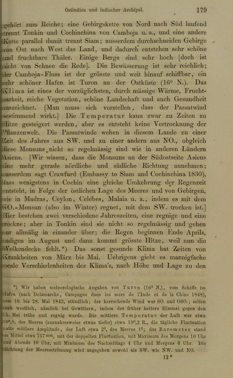 Ii * lo-ehört zum Reiche; eine Gebirgskette von Nord nach Süd laufend Irtrennt Tonkin und Cochinchina von Camboj a u. a.j und eine andere ■Kette parallel damit trennt Siam; ausserdem durchschneiden Gebirge Iron Ost nach West das Land, und dadurch* entstehen sehr schöne Lind fruchtbare Thäler. Einige Berge sind sehr hoch [doch ist Laicht von Schnee die Rede]. Die Bewässerung ist sehr reichlich; Lder Camboja-Fluss ist der grösste und weit hinauf schiffbar, ein Lsehr schöner Hafen ist Turon an der Ostküste (16° N.). Das ■Klima ist eines der vorzüglichsten, durch massige Wärme, Frucht- loarkeit, reiche Vegetation, schöne Landschaft und auch Gesundheit ■auszeichnet. [Man muss sich vorstellen, dass der Passatwind bestimmend wirkt.] Die Temperatur kann zwar zu Zeiten zu ■Hitze gesteigert werden, aber es entsteht keine Vertrocknung der ■Pflanzenwelt. Die Passatwinde wehen in diesem Lande zu einer fe'eit des Jahres aus SW. und zu einer andern aus NO., obgleich Kese Monsuns Ä nicht so regelmässig sind wie in anderen Ländern llsiens. [Wir wissen, dass die Monsuns an der Südostseite Asiens idne mehr gerade nördliche und südliche Richtung annehmen; nusserdem sagt Crawfurd (Embassy to Siam and Cochinchina 1830), dass wenigstens in Cochin eine gleiche Umkehrung der Regenzeit entsteht, in Folge der östlichen Lage des Meeres und von Gebirgen, wie in Madras, Ceylon, Cel^bes, Malaia u. a., indem es mit dem isO.-Monsun (also im Winter) regnet, mit dem SW. trocken ist.] Hier bestehen zwei verschiedene Jahreszeiten, eine regnige und eine rrockne; aber in Tonkin sind sie nicht so regelmässig und gehen uur allmälig in einander über; die Regen beginnen Ende Aprils, tndigen im August und dann kommt grösste Hitze, weil nun die Wolkendecke fehlt.*) Das sonst gesunde Klima hat Zeiten von vCrankheiten von März bis Mai. Uebrigens giebt es mannigfache wcale Verschiedenheiten des Klima's, nach Höhe und Lage zu den *) Wir haben meteorologische Angaben von Turon (16° N.), vom Schiffe im £afen (nach Delamarche, Campagne dans les mers de l'Inde et de la Chine 1848), vom 10. bis 28. Mai 1843, stündlich; der herrschende Wind war SO. und OSO.; selten mch -westlich, nämlich bei Gewittern, indem der früher heitere Himmel gegen den 5. Mai trübe und regnig wurde. Die mittlere Temperatur der Luft war etwa ';0°,S, des Meeres (ausnahmsweise etwas tiefer) etwa 19°,2 R., die tägliche Fluctuation Matte mittlere Amplitude, der Luft etwa 2°, des Meeres t°; das Barometer stand »m Mittel etwa 757 mm^ mjt der doppelten Fluctuation, mit Maximum des Morgens 10 Uhr und Abends 10 Uhr, mit Minimum des Nachmittags 4 Uhr und Morgens 4 Uhr. Die »iichtung der Meeresströmung wird angegeben sowohl als SW. wie NW. und NO. 12*