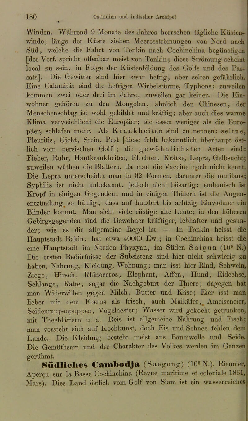 Winden. Während 9 Monate des Jahres herrschen tägliche Küsten- winde; längs der Küste ziehen Meeresströmungen von Nord nach Süd, welche die Fahrt von Tonkin nach Cochinchina begünstigen [der Verf. spricht offenbar meist von Tonkin; diese Strömung scheint local zu sein, in Folge der Küstenbildung des Golfs und des Pas* sats]. Die Gewitter sind hier zwar heftig, aber selten gefährlich. Eine Calamität sind die heftigen Wirbelstürme, Typhons; zuweilen kommen zwei oder drei im Jahre, zuweilen gar keiner. Die Ein- wohner gehören zu den Mongolen, ähnlich den Chinesen, der Menschenschlag ist wohl gebildet und kräftig; aber auch dies warme Klima verweichlicht die Europäer; sie essen weniger als die Euro- päer, schlafen mehr. Als Krankheiten sind zu nennen: seltne, Pleuritis, Gicht, Stein, Pest [diese fehlt bekanntlich überhaupt ost- lich vom persischen Golf]; die gewöhnlichsten Arten sind: Fieber, Ruhr, Hautkrankheiten, Flechten, Krätze, Lepra, Gelbsucht; zuweilen wüthen die Blattern, da man die Vaccine n,pch nicht kennt. Die Lepra unterscheidet man in 32 Formen, darunter die mutilans; Syphilis ist nicht unbekannt, jedoch nicht bösartig; endemisch ist Kropf in einigen Gegenden, und in einigen Thälern ist die Augen- entzündung ^ so häufig, dass auf hundert bis achtzig Einwohner ein Blinder kommt. Man sieht viele rüstige alte Leute; in den höheren Gebirgsgegenden sind die Bewohner kräftiger, lebhafter und gesun- der; wie es die allgemeine Regel ist. — In Tonkin heisst die Hauptstadt Bakin, hat etwa 40000 Ew.; in Cochinchina heisst die eine Hauptstadt im Norden Phyxyan, im Süden Saigun (10° X.) Die ersten Bedürfnisse der Subsistenz sind hier nicht schwierig zu haben, Nahrung, Kleidung, Wohnung; man isst hier Rind, Schwein, Ziege, Hirsch, Rhinoceros, Elephant, Affen, Hund, Eidechse, Schlange, Ratte, sogar die Nachgeburt der Thiere; dagegen hat man Widerwillen gegen Milch, Butter und Käse; Eier isst man lieber mit dem Foetus als frisch, auch Maikäfer^ Arneiseneicr, Seidenraupenpuppen, Vogelnester; Wasser wird gekocht getrunken, mit Theeblättern u. a. Reis ist allgemeine Nahrung und Fisch; man versteht sich auf Kochkunst, doch Eis und Schnee fehlen dem Lande. Die Kleidung besteht meist aus Baumwolle und Seide. Die Gemüthsart und der Charakter des Volkes werden im Ganzen gerühmt. Südliches Cainbodja (Sacgong) (10° N.). Rieunier, Apercu sur la Basse Cochinchina (Revue maritime et coloniale 1861, Mars). Dies Land östlich vom Golf von Siam ist ein wasserreiches
