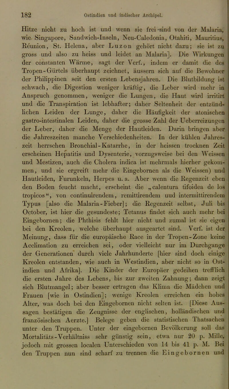 Hitze nicht zu hoch ist und wenn sie frei -sind von der Malaria, wie. Singapore, Sandwich-Inseln, Neu-Caledonia, Otahiti, Mauritius, Reunion, St. Helena, aber Luzon gehört nicht dazu; sie ist zu gross und also zu heiss und leidet an Malaria]. Die Wirkungen der constanten Wärme, sagt der Verf., indem er damit die des Tropen-Gürtels überhaupt zeichnet, äussern sich auf die Bewohner der Philippinen seit den ersten Lebensjahren. Die Blutbildung ist schwach, die Digestion weniger kräftig, die Leber wird mehr in Anspruch genommen, weniger die Lungen, die Haut wird irritirt und die Transpiration ist lebhafter; daher Seltenheit der entzünd- lichen Leiden der Lunge, daher die Häufigkeit der atonischen gastro-intestinalen Leiden, daher die grosse Zahl der Ueberreizungen der Leber, daher die Menge der Hautleiden. Darin bringen aber die Jahreszeiten manche Verschiedenheiten. In der kühlen Jahres- zeit herrschen Bronchial-Katarrhe, in der heissen trocknen Zeit erscheinen Hepatitis und Dysenterie, vorzugsweise bei den Weissen und Mestizen, auch die Cholera indica ist mehrmals hierher gekom- men, und sie ergreift mehr die Eingebornen als die Weissen) und Hautleiden, Furunkeln, Herpes u. a. Aber wenn die Regenzeit eben den Boden feucht macht, erscheint die „calentura tifoidea de los tropicos, von continuirendem, remittirendem uud intermittirendem Typus [also die Malaria - Fieber]; die Regenzeit selbst, J uli bis October, ist hier die gesundeste; Tetanus findet sich auch mehr bei Eingebornen; die Phthisis fehlt hier nicht und zumal ist sie eigen bei den Kreolen, welche überhaupt ausgeartet sind. Verf. ist der Meinung, dass für die europäische Race in der Tropen-Zone keine Acclimation zu erreichen sei, oder vielleicht nur im Durchgange der Generationen durch viele Jahrhunderte [hier sind doch einige Kreolen entstanden, wie auch in Westindien, aber nicht so in Ost- indien und Afrika]. Die Kinder der Europäer gedeihen trefflich die ersten Jahre des Lebens, bis zur zweiten Zahnung; dann zeigt sich Blutmangel; aber besser ertragen das Klima die Mädchen und Frauen [wie in Ostindien]; wenige Kreolen erreichen ein hohes Alter, was doch bei den Eingebornen nicht selten ist. [Diese Aus- sagen bestätigen die Zeugnisse der englischen, holländischen und französischen Aerzte.] Belege geben die statistischen Thatsachen unter den Truppen. Unter der eingebornen Bevölkerung soll das Mortalitäts-Verhältniss sehr günstig sein, etwa nur 20 p. Mille, jedoch mit grossen localen Unterschieden von 14 bis 41 p. M. Bei den Truppen nun sind scharf zu trennen die Eingebornen und