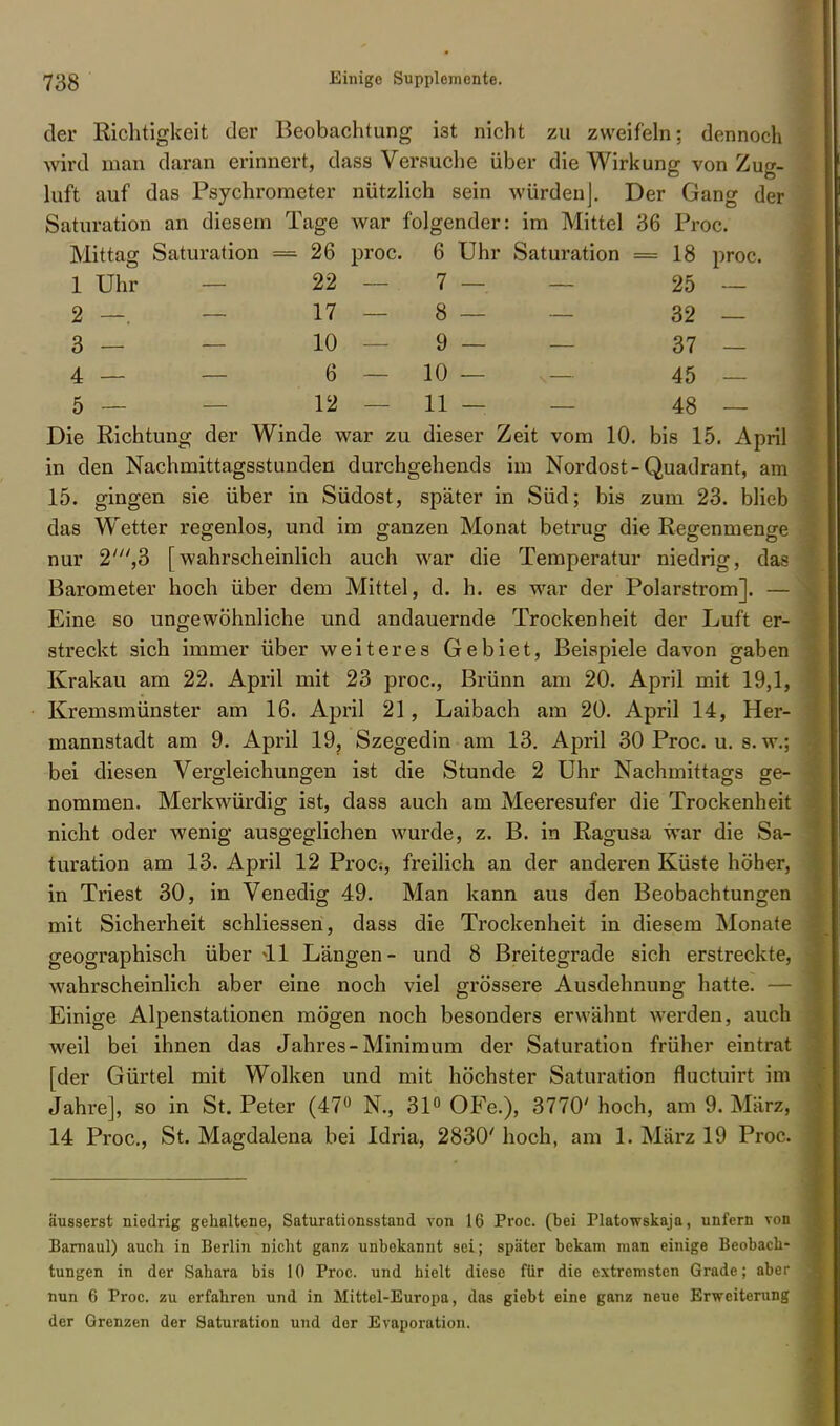 der Richtigkeit der Beobachtung i3t nicht zu zweifeln; dennoch wird man daran erinnert, dass Versuche über die Wirkung von Zug- luft auf das Psychrometer nützlich sein würden]. Der Gang der Saturation an diesem Tage war folgender: im Mittel 36 Proc. Mittag Saturation = 26 proc. 6 Uhr Saturation = 18 proc. 1 Uhr 22 — 7 — 25 — 2 —. — 17 — 8 — — 32 — 3— — 10—9— — 37 — 4 — — 6 — 10 — ,— 45 — 5 — — 12 — 11 — — 48 — Die Richtung der Winde war zu dieser Zeit vom 10. bis 15. April in den Nachmittagsstunden durchgehends im Nordost-Quadrant, am 15. gingen sie über in Südost, später in Süd; bis zum 23. blieb das Wetter regenlos, und im ganzen Monat betrug die Regenmenge nur 2///,3 [wahrscheinlich auch war die Temperatur niedrig, das Barometer hoch über dem Mittel, d. h. es war der Polarstrom]. — Eine so ungewöhnliche und andauernde Trockenheit der Luft er- streckt sich immer über weiteres Gebiet, Beispiele davon gaben Krakau am 22. April mit 23 proc, Brünn am 20. April mit 19,1, Kremsmünster am 16. April 21, Laibach am 20. April 14, Her- mannstadt am 9. April 19, Szegedin am 13. April 30 Proc. u. s. w.j bei diesen Vergleichungen ist die Stunde 2 Uhr Nachmittags ge- nommen. Merkwürdig ist, dass auch am Meeresufer die Trockenheit nicht oder wenig ausgeglichen wurde, z. B. in Ragusa war die Sa- turation am 13. April 12 Proc-., freilich an der anderen Küste höher, in Triest 30, in Venedig 49. Man kann aus den Beobachtungen mit Sicherheit schliessen, dass die Trockenheit in diesem Monate geographisch über 41 Längen- und 8 Breitegrade sich erstreckte, wahrscheinlich aber eine noch viel grössere Ausdehnung hatte. — Einige Alpenstationen mögen noch besonders erwähnt werden, auch weil bei ihnen das Jahres-Minimum der Saturation früher eintrat [der Gürtel mit Wolken und mit höchster Saturation fluetuirt im Jahre], so in St. Peter (47° N., 31° OFe.), 3770' hoch, am 9. März, 14 Proc, St. Magdalena bei Idria, 2830' hoch, am 1. März 19 Proc. äusserst niedrig gehaltene, Saturationsstand von 16 Proc. (bei Platowskaja, unfern von Barnaul) auch in Berlin nicht ganz unbekannt sei; später bekam man einige Beobach- tungen in der Sahara bis 10 Proc. und hielt diese für die extremsten Grade; aber nun 6 Proc. zu erfahren und in Mittel-Europa, das giebt eine ganz neue Erweiterung der Grenzen der Saturation und der Evaporation.