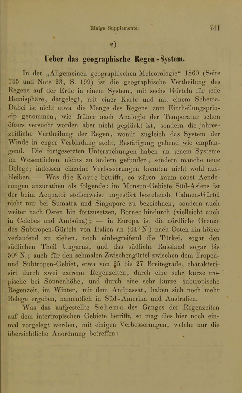 •) lebcr das geographische Regen - System. In der „Allgemeinen geographischen Meteorologie 1860 (Seite 1'45 und Note 23, S. 199) ist die geographische Vertheilung des Regens auf der Erde in einem System, mit sechs Gürteln für jede Hemisphäre, dargelegt, mit einer Karte und mit einem Schema. Dabei ist nicht etwa die Menge des Regens zum Eintheilungsprin- eip genommen, wie früher nach Analogie der Temperatur schon öfters versucht worden aber nicht geglückt ist, sondern die jahres- zeitliche Vertheilung der Regen, womit zugleich das System der Winde in enger Verbindung steht, Bestätigung gebend wie empfan- gend. Die fortgesetzten Untersuchungen haben an jenem Systeme im Wesentlichen nichts zu ändern gefunden, sondern manche neue Belege; indessen einzelne Verbesserungen konnten nicht wohl aus- bleiben. — Was die Karte betrifft, so wären kaum sonst Aende- rungen anzurathen als folgende: im Monsun-Gebiete Süd-Asiens ist der beim Aequator stellenweise ungestört bestehende Calmen-Gürtel nicht nur bei Sumatra und Singapore zu bezeichnen, sondern auch weiter nach Osten hin fortzusetzen, Borneo hindurch (vielleicht auch in Celebes und Amboina) ; — in Europa ist die nördliche Grenze des Subtropen-Gürtels von Italien an (44° N.) nach Osten hin höher verlaufend zu ziehen, noch einbegreifend die Türkei, sogar den südlichen Theil Ungarns, und das südliche Russland sogar bis 50° N.; auch für den schmalen Zwischengürtel zwischen dem Tropen- und Subtropen-Gebiet, etwa von $5 bis 27 Breitegrade, charakteri- sirt durch zwei extreme Regenzeiten, durch eine sehr kurze tro- pische bei Sonnenhöhe, und durch eine sehr kurze subtropische Regenzeit, im Winter, mit dem Antipassat, haben sich noch mehr Belege ergeben, namentlich in Süd-Amerika und Australien. Was das aufgestellte Schema des Ganges der Regenzeiten auf dem intertropischen Gebiete betrifft, so mag dies hier noch ein- mal vorgelegt werden, mit einigen Verbesserungen, welche nur die übersichtliche Anordnung betreffen: