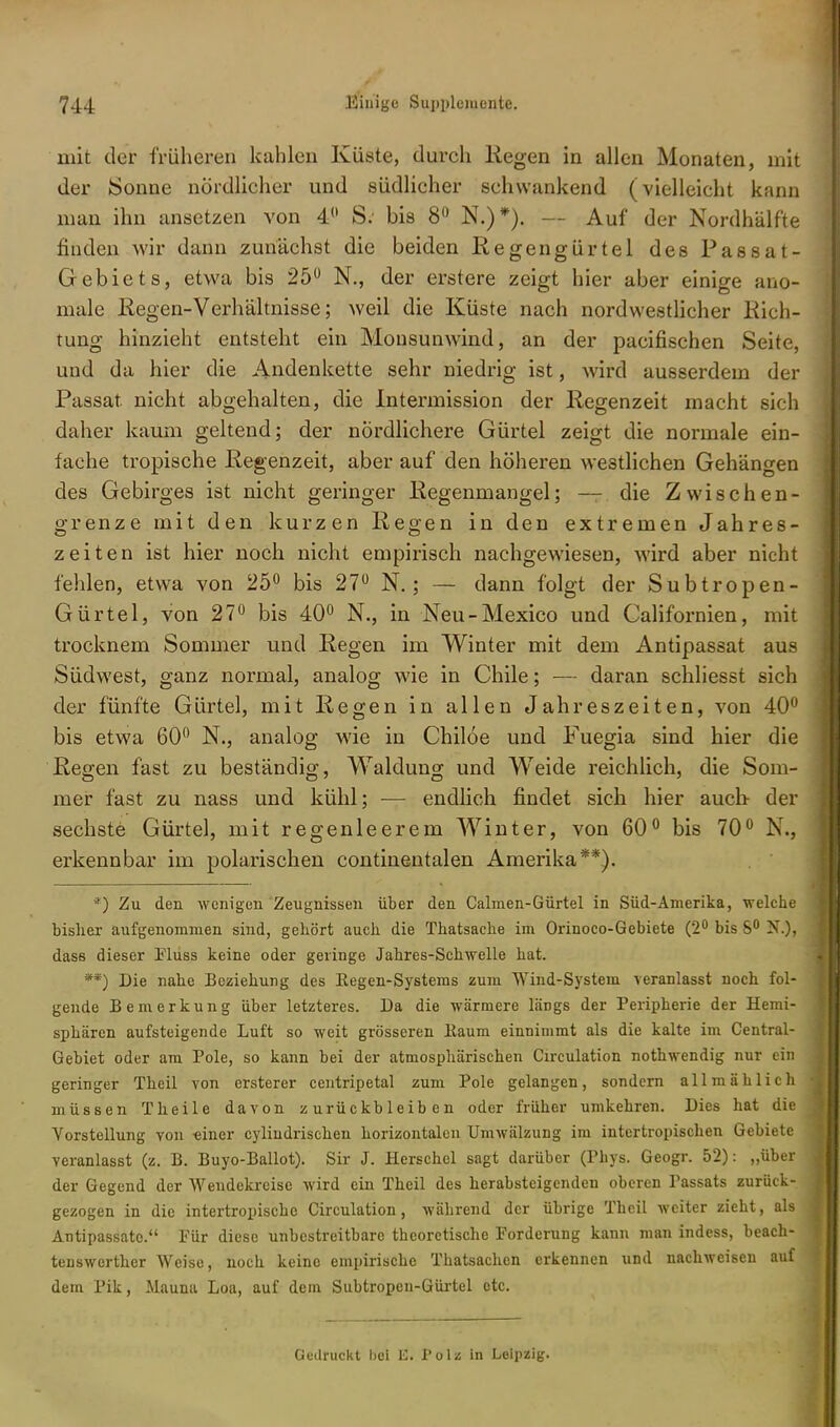 mit der früheren kahlen Küste, durch liegen in allen Monaten, mit der Sonne nördlicher und südlicher schwankend (vielleicht kann man ihn ansetzen von 4° S; bis 8° N.)*). — Auf der Nordhälfte finden wir dann zunächst die beiden Regengürtel des Passat- Gebiets, etwa bis 25° N., der erstere zeigt hier aber einige ano- male Regen-Verhältnisse; weil die Küste nach nordwestlicher Rich- tung hinzieht entsteht ein Monsunwind, an der pacifischen Seite, und da hier die Andenkette sehr niedrig ist, wird ausserdem der Passat, nicht abgehalten, die Intermission der Regenzeit macht sich daher kaum geltend; der nördlichere Gürtel zeigt die normale ein- fache tropische Regenzeit, aber auf den höheren westlichen Gehängen des Gebirges ist nicht geringer Regenmangel; — die Zwischen- grenze mit den kurzen Regen in den extremen Jahres- zeiten ist hier noch nicht empirisch nachgewiesen, wird aber nicht fehlen, etwa von 25° bis 27° N. ; — dann folgt der Subtropen- Gürtel, von 27° bis 40° N., in Neu-Mexico und Californien, mit trockneni Sommer und Regen im Winter mit dem Antipassat aus Südwest, ganz normal, analog wie in Chile; — daran schliesst sich der fünfte Gürtel, mit Regen in allen Jahreszeiten, von 40° bis etwa 60° N., analog wie in Chiloe und Fuegia sind hier die Regen fast zu beständig, Waldung und Weide reichlich, die Som- mer fast zu nass und kühl; — endlich findet sich hier auch- der sechste Gürtel, mit regenleerem Winter, von 60° bis 70° N., erkennbar im polarischen continentalen Amerika**). *) Zu den wenigen Zeugnissen über den Calmen-Gürtel in Süd-Amerika, welche bisher aufgenommen sind, gehört auch die Thatsache im Orinoco-Gebiete (2° bis S° X.). dass dieser Fluss keine oder geringe Jahres-Schwelle hat. **) Die nahe Beziehung des Eegen-Systeras zum Wind-System veranlasst noch fol- gende Bemerkung über letzteres. Da die wärmere läDgs der Peripherie der Hemi- sphären aufsteigende Luft so weit grösseren Baum einnimmt als die kalte im Centrai- Gebiet oder am Pole, so kann bei der atmosphärischen Circulation nothwendig nur ein geringer Theil von ersterer centripetal zum Pole gelangen, sondern allmählich müssen Theile davon zurückbleiben oder früher umkehren. Dies hat die Vorstellung von -einer cylindrischen horizontalen Umwälzung im intertropischen Gebiete veranlasst (z. B. Buyo-Ballot). Sir J. Herschel sagt darüber (Phys. Geogr. 52): „über der Gegend der Wendekreise wird ein Theil des herabsteigenden oberen Tassats zurück- gezogen in die intertropischc Circulation, während der übrige Theil weiter zieht, als Antipassatc. Für diese unbestreitbare theoretische Forderung kann man indess, beach- tenswerther Weise, noch keine empirische Thatsachen erkennen und nachweisen auf dem Pik, Mauna Loa, auf dem Subtropeu-Gürtel etc. Gedruckt hei Ii. I'olz in Leipzig.