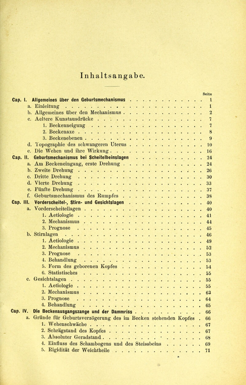 Inhaltsangabe. Seite Cap. I. Allgemeines über den Geburtsmechanismus 1 a. Einleitung 1 b. Allgemeines über den Mechanismus 2 c. Aeltere Kunstausdrücke 7 1. Beckenneigung 7 2. Beckenaxe 8 3. Beckenebenen 9 d. Topographie des schwangeren Uterus 10 e. Die Wehen und ihre Wirkung 16 Cap. il. Geburtsmechanismus bei Scheiteibeinslagen 24 a. Am Beckeneingang, erste Drehung 24 b. Zweite Drehung 26 c. Dritte Drehung 30 d. Vierte Drehung 33 e. Fünfte Drehung 37 f. Geburtsmechanismus des Rumpfes 38 Cap. III. Vorderscheitel*, Stirn- und Gesichtslagen 40 a. Vorderscheitellagen . 40 1. Aetiologie 41 2. Mechanismus 44 3. Prognose 45 b. Stirnlagen 46 1. Aetiologie 49 2. Mechanismus 52 3. Prognose 53 4. Behandlung 53 5. Form des geborenen Kopfes 54 6. Statistisches 55 c. Gesichtslagen 55 1. Aetiologie 55 2. Mechanismus 63 3. Prognose 64 4. Behandlung 65 Cap. IV. Die Beckenausgangszange und der Dammriss 66 a. Gründe für Geburtsverzögerung des im Becken stehenden Kopfes . 66 1. Wehenschwäche . 67 2. Schrägstand des Kopfes 67 3. Absoluter Geradstand • 68 4. Einfluss des Schambogens und des Steissbeins 69 5. Rigidität der Weichtheile 71