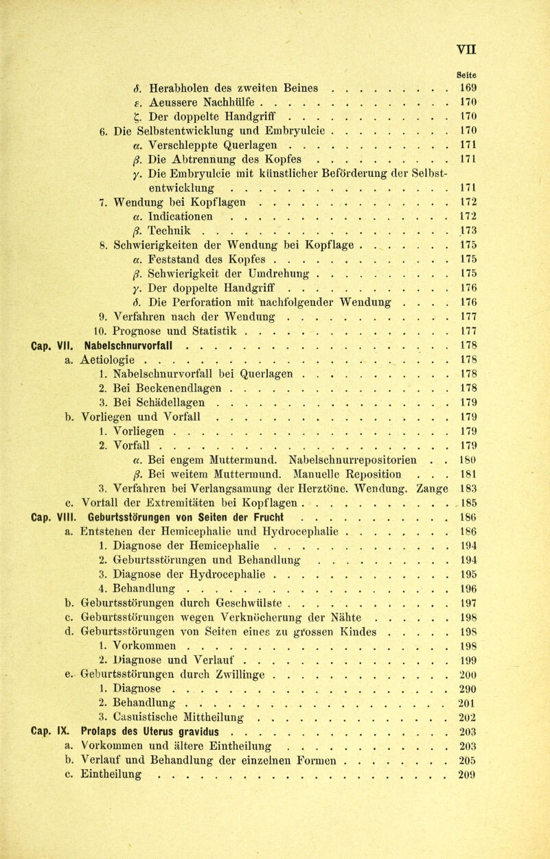 Seite ö. Herabholen des zweiten Beines 169 e. Aeussere Nachhülfe 170 Der doppelte Handgriff 170 6. Die Selbstentwicklung und Embryulcie 170 a. Verschleppte Querlagen 171 ß. Die Abtrennung des Kopfes 171 y. Die Embryulcie mit künstlicher Beförderung der Selbst- entwicklung 171 7. Wendung bei Kopflagen 172 «. Indicationen 172 ß. Technik .173 8. Schwierigkeiten der Wendung bei Kopflage 175 а. Feststand des Kopfes 175 ß. Schwierigkeit der Umdrehung 175 y. Der doppelte Handgriff .176 б. Die Perforation mit nachfolgender Wendung . . . . 176 9. Verfahren nach der Wendung 177 10. Prognose und Statistik 177 Cap. VII. Nabelschnurvorfall 178 a. Aetiologie 178 1. Nabelschnurvorfall bei Querlagen 178 2. Bei Beckenendlagen 178 3. Bei Schädellagen 179 b. Vorliegen und Vorfall 179 1. Vorliegen 179 2. Vorfall 179 a. Bei engem Muttermund. Nabelschnurrepositorien . . 180 ß. Bei weitem Muttermund. Manuelle Reposition . . . 181 3. Verfahren bei Verlangsamung der Herztöne. Wendung. Zange 183 c. Vortall der Extremitäten bei Kopflagen 185 Cap. VIII. Geburtsstörungen von Seiten der Frucht 186 a. Entstellen der Hemicephalie und Hydrocephalie 186 1. Diagnose der Hemicephalie 194 2. Geburtsstörungen und Behandlung 194 3. Diagnose der Hydrocephalie 195 4. Behandlung 196 b. Geburtsstörungen durch Geschwülste 197 c. Geburtsstörungen wegen Verknöcherung der Nähte 198 d. Geburtsstörungen von Seiten eines zu grossen Kindes 198 1. Vorkommen 198 2. Diagnose und Verlauf 199 e. Geburtsstörungen durch Zwillinge 200 1. Diagnose 290 2. Behandlung 201 3. Casuistische Mittheilung 202 Cap. IX. Prolaps des Uterus gravidus 203 a. Vorkommen und ältere Eintheilung 203 b. Verlauf und Behandlung der einzelnen Formen 205 c. Eintheilung 209