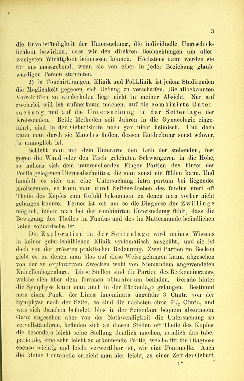 die Unvollständigkeit der Untersuchung, die individuelle Ungeschick- lichkeit bewirken, dass wir den direkten Beobachtungen am aller- wenigsten Wichtigkeit beimessen können. Höchstens dann werden sie für uns massgebend, wenn sie von einer in jeder Beziehung glaub- würdigen Person stammten. 2) In Touchirübungen, Klinik und Poliklinik ist jedem Studirenden die Möglichkeit gegeben, sich Uebung zu verschaffen. Die allbekannten Vorschriften zu wiederholen liegt nicht in meiner Absicht. Nur auf zweierlei will ich aufmerksam machen: auf die combinirte Unter- suchung und auf die Untersuchung in der Seitenlage der Kreissenden. Beide Methoden seit Jahren in die Gynäcologie einge- führt, sind in der Geburtshilfe noch gar nicht heimisch. Und doch kann man durch sie Manches finden, dessen Entdeckung sonst schwer, ja unmöglich ist. Schiebt man mit dem Unterarm den Leib der stehenden, fest gegen die Wand oder den Tisch gelehnten Schwangeren in die Höhe, so nähern sich dem untersuchenden Finger Partien des hinter der Portio gelegenen Uterusabschnittes, die man sonst nie fühlen kann. Und handelt es sich um eine Untersuchung intra partum bei liegender Kreissenden, so kann man durch Seitenschieben des fundus uteri oft Theile des Ko])fes zum Gefühl bekommen, zu denen man vorher nicht gelangen konnte. Ferner ist oft nur so die Diagnose der Zwillinge möglich, indem man bei der combinirten Untersuchung fühlt, dass die Bewegung des Theiles im Fundus und des im Muttermunde befindlichen keine solidarische ist. Die Exploration in der Sei teil läge wird meines Wissens in keiner geburtshülflichen Klinik systematisch ausgeübt, und sie ist doch von der grössten praktischen Bedeutung, Zwei Partien im Becken giebt es, zu denen man blos auf diese Weise gelangen kann, abgesehen von der zu explorativen Zwecken wohl von Niemandem angewendeten Knieellenbogenlage. Diese Stellen sind die Partien des Beckeneingangs, welche sich über dem foramen obturatorium befinden. Gerade hinter die Symphyse kann man auch in der Kückenlage gelangen. Bestimmt man einen Punkt der Linea innominata ungefähr 3 Ctmtr. von der Symphyse nach der Seite, so sind die nächsten circa 6V2 Ctmtr., und Avas sich daneben befindet, blos in der Seitenlage bequem abzutasten. Ganz abgesehen aber von der NotliAvendigkeit die Untersuchung zu vervollständigen, befinden sich an diesen Stellen oft Theile des Kopfes, die besonders leicht seine Stellung deutlich machen, nämlich das tuber parietale, eine sehr leicht zu erkennende Partie, welche für die Diagnose ebenso wichtig und leicht verwerthbar ist, wfie eine Fontanelle. Auch die kleine Fontanelle erreicht man hier leicht, zu einer Zeit der Geburt