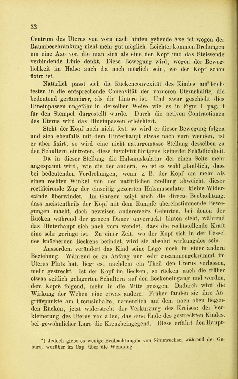 Centrum cles Uterus von vorn nach hinten gehende Axe ist wegen der Raumbeschränkung nicht mehr gut möglich. Leichter kommen Drehungen um eine Axe vor, die man sich als eine den Kopf und das Steissende verbindende Linie denkt. Diese Bewegung wird, wegen der Beweg- lichkeit im Halse auch da noch möglich sein, wo der Kopf schon fixirt ist. Natürlich passt sich die Rückenconvexität des Kindes am* leich- testen in die entsprechende Concavität der vorderen Uterushälfte, die bedeutend geräumiger, als die hintere ist. Und zwar geschieht dies Hineinpassen ungefähr in derselben Weise wie es in Figur I pag. 4 für den Stempel dargestellt wurde. Durch die activen Contractionen des Uterus wird das Hineinpassen erleichtert. Steht der Kopf noch nicht fest, so wird er dieser Bewegung folgen und sich ebenfalls mit dem Hinterhaupt etwas nach vorn wenden, ist er aber fixirt, so wird eine nicht naturgemässe Stellung desselben zu den Schultern eintreten, diese involvirt übrigens keinerlei Schädlichkeit. Da in dieser Stellung die Halsmuskulatur der einen Seite mehr angespannt wird, wie die der andern, so ist es wohl glaublich, dass bei bedeutenden Verdrehungen, wenn z. B. der Kopf um mehr als einen rechten Winkel von der natürlichen Stellung abweicht, dieser rectificirende Zug der einseitig gezerrten Halsmusculatur kleine Wider- stände überwindet. Im Ganzen zeigt auch die directe Beobachtung, dass meistentheils der Kopf mit dem Rumpfe übereinstimmende Bewe- gungen macht, doch beweisen andererseits Geburten, bei denen der Rücken während der ganzen Dauer unverrückt hinten steht, während das Hinterhaupt sich nach vorn wendet, dass die rechtstellende Kraft eine sehr geringe ist. Zu einer Zeit, wo der Kopf sich in der Fessel des knöchernen Beckens befindet, wird sie absolut wirkungslos sein. Ausserdem verändert das Kind seine Lage noch in einer andern Beziehung. Während es zu Anfang nur sehr zusammengekrümmt im Uterus Platz hat, liegt es, nachdem ein Theil den Uterus verlassen, mehr gestreckt. Ist der Kopf im Becken, so rücken auch die früher etwas seitlich gelagerten Schultern auf den Beckeneingang und werden, dem Kopfe folgend, mehr in die Mitte gezogen. Dadurch wird die Wirkung der Wehen eine etwas andere. Früher fanden sie ihre An- griffspunkte am Uterusinhalte, namentlich auf dem nach oben liegen- den Rücken, jetzt widerstrebt der Verkürzung des Kreises: der Ver- kleinerung des Uterus vor allen, das eine Ende des gestreckten Kindes, bei gewöhnlicher Lage die Kreuzbeingegend. Diese erfährt den Haupt- *) Jedoch giebt es wenige Beobachtungen von Situswechsel während der Ge- burt, worüber im Cap. über die Wendung.