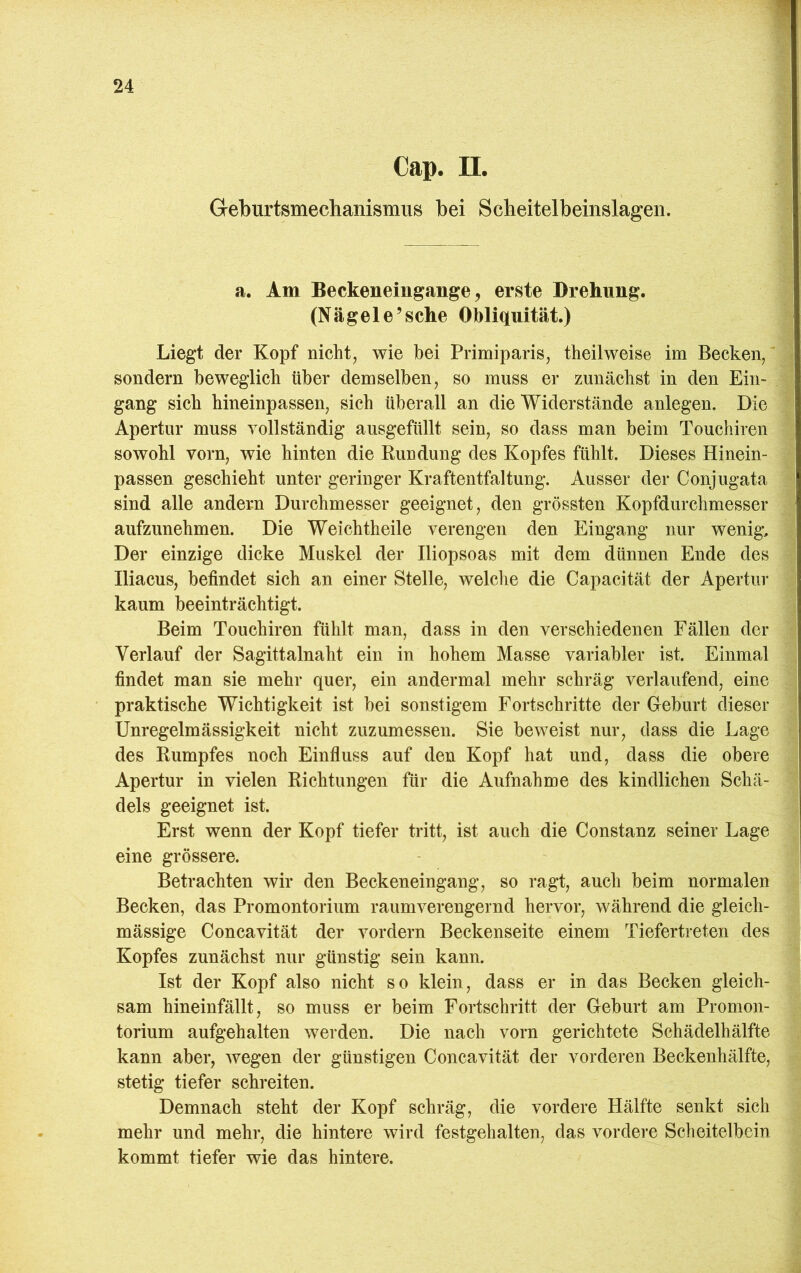 Cap. II. Geburtsmechanismus bei Scheitelbeinslageii. a. Am Beckeneiugange, erste Drehung. (Nägele’sehe Obliquität.) Liegt der Kopf nicht, wie bei Primiparis, theilweise im Becken, sondern beweglich über demselben, so muss er zunächst in den Ein- gang sich hineinpassen, sich überall an die Widerstände anlegen. Die Apertur muss vollständig ausgefüllt sein, so dass man beim Touchiren sowohl vorn, wie hinten die Rundung des Kopfes fühlt. Dieses Hinein- passen geschieht unter geringer Kraftentfaltung. Ausser der Conjugata sind alle andern Durchmesser geeignet, den grössten Kopfdurchmesser aufzunehmen. Die Weichtheile verengen den Eingang nur wenig. Der einzige dicke Muskel der Iliopsoas mit dem dünnen Ende des Iliacus, befindet sich an einer Stelle, welche die Capacität der Apertur kaum beeinträchtigt. Beim Touchiren fühlt man, dass in den verschiedenen Fällen der Verlauf der Sagittalnaht ein in hohem Masse variabler ist. Einmal findet man sie mehr quer, ein andermal mehr schräg verlaufend, eine praktische Wichtigkeit ist bei sonstigem Fortschritte der Geburt dieser Unregelmässigkeit nicht zuzumessen. Sie beweist nur, dass die Lage des Rumpfes noch Einfluss auf den Kopf hat und, dass die obere Apertur in vielen Richtungen für die Aufnahme des kindlichen Schä- dels geeignet ist. Erst wenn der Kopf tiefer tritt, ist auch die Constanz seiner Lage eine grössere. Betrachten wir den Beckeneingang, so ragt, auch beim normalen Becken, das Promontorium raumverengernd hervor, während die gleich- mässige Concavität der vordem Beckenseite einem Tiefertreten des Kopfes zunächst nur günstig sein kann. Ist der Kopf also nicht so klein, dass er in das Becken gleich- sam hineinfällt, so muss er beim Fortschritt der Geburt am Promon- torium aufgehalten werden. Die nach vorn gerichtete Schädelhälfte kann aber, wegen der günstigen Concavität der vorderen Beckenhälfte, stetig tiefer schreiten. Demnach steht der Kopf schräg, die vordere Hälfte senkt sich mehr und mehr, die hintere wird festgehalten, das vordere Scheitelbein kommt tiefer wie das hintere.