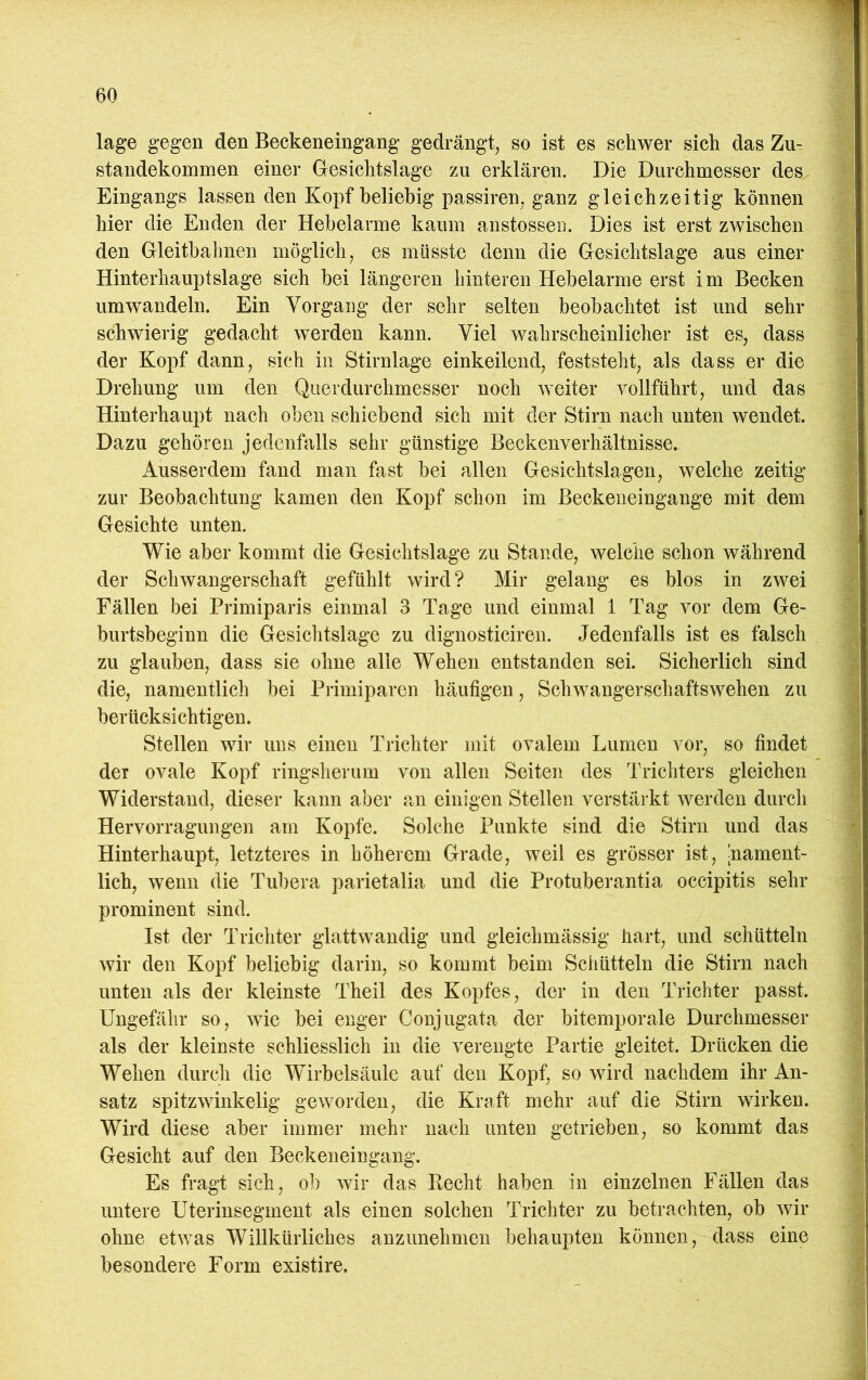 läge gegen den Beckeneingang gedrängt, so ist es schwer sich das Zu- standekommen einer Gesichtslage zu erklären. Die Durchmesser des Eingangs lassen den Kopf beliebig passiren, ganz gleichzeitig können hier die Enden der Hebelarme kaum anstosseii. Dies ist erst zwischen den Gleitbahnen möglich, es müsste denn die Gesichtslage aus einer Hinterhauptslage sich bei längeren hinteren Hebelarme erst i m Becken um wandeln. Ein Vorgang der sehr selten beobachtet ist und sehr schwierig gedacht werden kann. Viel wahrscheinlicher ist es, dass der Kopf dann, sich in Stirnlage einkeilend, feststeht, als dass er die Drehung um den Querdurchmesser noch weiter vollführt, und das Hinterhaupt nach oben schiebend sich mit der Stirn nach unten wendet. Dazu gehören jedenfalls sehr günstige Beckenverhältnisse» Ausserdem fand man fast bei allen Gesichtslagen, welche zeitig zur Beobachtung kamen den Kopf schon im Beckeneingange mit dem Gesichte unten. Wie aber kommt die Gesichtslage zu Stande, welche schon während der Schwangerschaft gefühlt wird? Mir gelang es blos in zwei Fällen bei Primiparis einmal 3 Tage und einmal 1 Tag vor dem Ge- burtsbeginn die Gesichtslage zu dignosticiren. Jedenfalls ist es falsch zu glauben, dass sie ohne alle Wehen entstanden sei. Sicherlich sind die, namentlich bei Primiparen häufigen, Schwangerschaftswehen zu berücksichtigen. Stellen wir uns einen Trichter mit ovalem Lumen vor, so findet der ovale Kopf ringslierum von allen Seiten des Trichters gleichen Widerstand, dieser kann aber an einigen Stellen verstärkt werden durch Hervorragungen am Kopfe. Solche Punkte sind die Stirn und das Hinterhaupt, letzteres in höherem Grade, weil es grösser ist, |nament- lich, wenn die Tubera parietalia und die Protuberantia occipitis sehr prominent sind. Ist der Trichter glattwandig und gleichmässig hart, und schütteln wir den Kopf beliebig darin, so kommt beim Schütteln die Stirn nach unten als der kleinste Theil des Kopfes, der in den Trichter passt. Ungefähr so, wie bei enger Conjugata der bitemporale Durchmesser als der kleinste schliesslich in die verengte Partie gleitet. Drücken die Wehen durch die Wirbelsäule auf den Kopf, so wird nachdem ihr An- satz spitzwinkelig geworden, die Kraft mehr auf die Stirn wirken. Wird diese aber immer mehr nach unten getrieben, so kommt das Gesicht auf den Beckeneingang. Es fragt sich, ob wir das Recht haben in einzelnen Fällen das untere Uterinsegment als einen solchen Trichter zu betrachten, ob wir ohne etwas Willkürliches anzunehmen behaupten können, dass eine besondere Form existire.