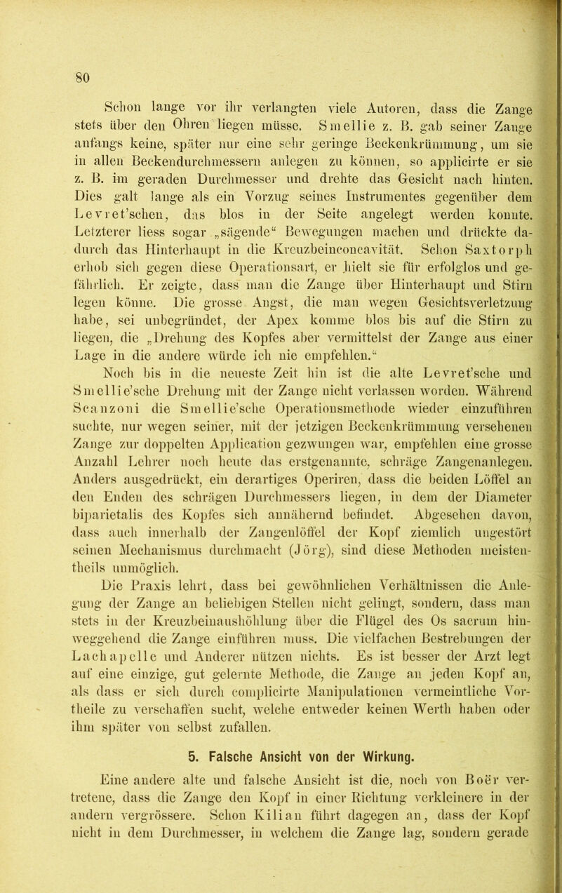 Sclion lange vor ihr verlangten viele Autoren, dass die Zange stets über den Ohren liegen müsse, Smellie z. B. gab seiner Zange p anfangs keine, später nur eine sehr geringe Beckenkrümmung, um sie M in allen Beckendurchmessern anlegen zu können, so applicirte er sic z. B. im geraden Durchmesser und drehte das Gesicht nach hinten. Dies galt lange als ein Vorzug seines Instrumentes gegenüber dem Levret’schen, das blos in der Seite angelegt werden konnte. Letzterer liess sogar „sägende“ Bewegungen machen und drückte da- durch das Hinterhaupt in die Kreuzbeinconcavität. Schon Saxtorph erhob sich gegen diese Oi)erationsart, er .hielt sie für erfolglos und ge- fährlich. Er zeigte, dass man die Zange über Hinterhaupt und Stirn legen könne. Die grosse Angst, die man wegen Gesichtsverletzung habe, sei unbegründet, der Apex komme blos bis auf die Stirn zu liegen, die „Drehung des Kopfes aber vermittelst der Zange aus einer Lage in die andere würde ich nie empfehlen.“ Noch bis in die neueste Zeit hin ist die alte Levret’sche und Smellie’sche Drehung mit der Zange nicht verlassen worden. Während Scanzoni die Smellie’sche Operationsmethode wieder einzuführen suchte, nur wegen seiner, mit der jetzigen Beckenkrümmung versehenen Zange zur doppelten Api)lication gezwungen war, empfehlen eine grosse Anzahl Lehrer noch heute das erstgenannte, schräge Zangenanlegen. Anders ausgedrückt, ein derartiges Operiren, dass die beiden Löffel an den Enden des schrägen Durchmessers liegen, in dem der Diameter biparietalis des Kopfes sich annähernd befindet. Abgesehen davon, dass auch innerhalb der Zangenlöffel der Kopf ziemlich ungestört seinen Mechanismus durchmacht (Jörg), sind diese Methoden meisten- theils unmöglich. Die Praxis lehrt, dass bei gewöhnlichen Verhältnissen die Anle- gung der Zange an beliebigen Stellen nicht gelingt, sondern, dass man stets in der Kreuzbeinaushöhlung über die Flügel des Os sacrum hin- weggehend die Zange einführen muss. Die vielfachen Bestrebungen der Lachapelle und Anderer nützen nichts. Es ist besser der Arzt legt auf eine einzige, gut gelernte Methode, die Zange an jeden Kopf an, als dass er sich durch complicirte Manipulationen vermeintliche Vor- theile zu verschaffen sucht, welche entweder keinen Werth haben oder ihm s])äter von selbst zufallen. 5. Falsche Ansicht von der Wirkung. Eine andere alte und falsche Ansicht ist die, noch von Boer ver- tretene, dass die Zange den Kopf in einer Richtung verkleinere in der andern vergrössere. Schon Kilian führt dagegen an, dass der Kopf nicht in dem Durchmesser, in welchem die Zange lag, sondern gerade