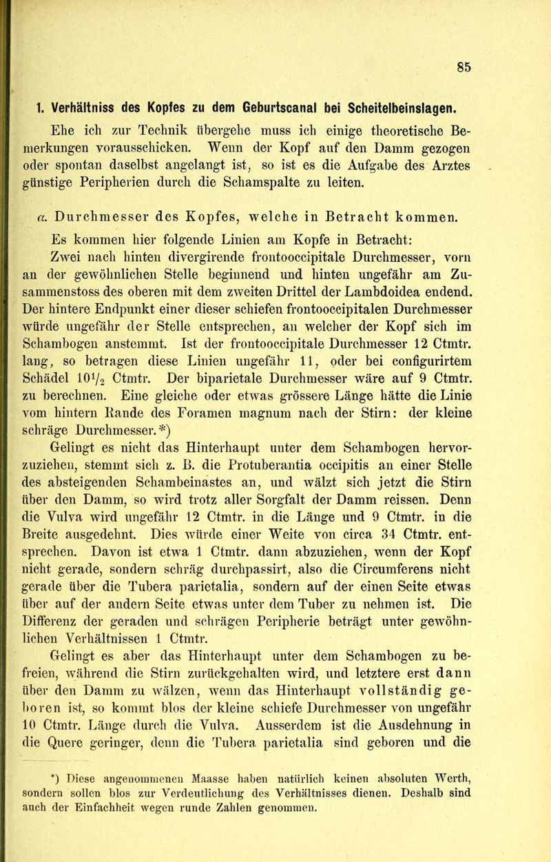 1. Verhältniss des Kopfes zu dem Geburtscanal bei Scheitelbeinslagen. Ehe ich zur Technik übergehe muss ich einige theoretische Be- merkungen vorausschicken. Wenn der Kopf auf den Damm gezogen oder spontan daselbst angelangt ist, so ist es die Aufgabe des Arztes günstige Peripherien durch die Schamspalte zu leiten. a. Durchmesser des Kopfes, welche in Betracht kommen. Es kommen hier folgende Linien am Kopfe in Betracht: Zwei nach hinten divergirende frontooccipitale Durchmesser, vorn an der gewöhnlichen Stelle beginnend und hinten ungefähr am Zu- sammenstoss des oberen mit dem zweiten Drittel der Lambdoidea endend. Der hintere Endpunkt einer dieser schiefen frontooccipitalen Durchmesser würde ungefähr der Stelle entsprechen, an welcher der Kopf sich im Schambogen anstemmt. Ist der frontooccipitale Durchmesser 12 Ctmtr. lang, so betragen diese Linien ungefähr 11, oder bei configurirtem Schädel IOV2 Ctmtr. Der biparietale Durchmesser wäre auf 9 Ctmtr. zu berechnen. Eine gleiche oder etwas grössere Länge hätte die Linie vom hintern Bande des Foramen magnum nach der Stirn: der kleine schräge Durchmesser. Gelingt es nicht das Hinterhaupt unter dem Schambogen hervor- zuzieheu, stemmt sich z. B. die Protuberantia occipitis an einer Stelle des absteigenden Schambeinastes an, und wälzt sich jetzt die Stirn über den Damm, so wird trotz aller Sorgfalt der Damm reissen. Denn die Vulva wird ungefähr 12 Ctmtr. in die Länge und 9 Ctmtr. in die Breite ausgedehnt. Dies würde einer Weite von circa 34 Ctmtr. ent- sprechen. Davon ist etwa 1 Ctmtr. dann abzuziehen, wenn der Kopf nicht gerade, sondern schräg durchpassirt, also die Circumferens nicht gerade über die Tubera parietalia, sondern auf der einen Seite etwas über auf der andern Seite etwas unter dem Tuber zu nehmen ist. Die Differenz der geraden und schrägen Peripherie beträgt unter gewöhn- lichen Verhältnissen 1 Ctmtr. Gelingt es aber das Hinterhaupt unter dem Schambogen zu be- freien, während die Stirn zurückgehalten wird, und letztere erst dann über den Damm zu wälzen, wenn das Hinterhaupt vollständig ge- 1)0ren ist, so kommt blos der kleine schiefe Durchmesser von ungefähr 10 Ctmtr. Länge durch die Vulva. Ausserdem ist die Ausdehnung in die Quere geringer, denn die Tubera parietalia sind geboren und die *) Diese angenommenen Maasse haben natürlich keinen absoluten Werth, sondern sollen blos zur Verdeutlichung des Verhältnisses dienen. Deshalb sind auch der Einfachheit wegen runde Zahlen genommen.