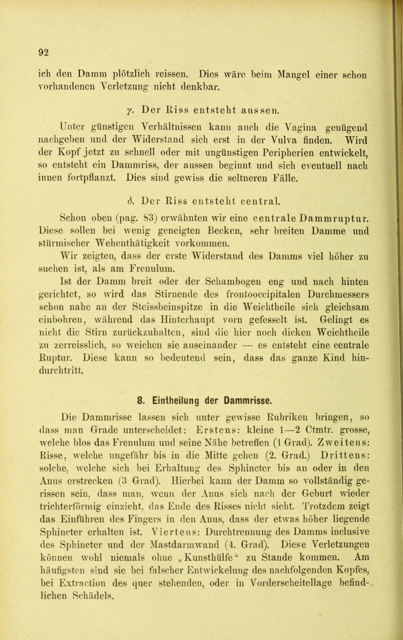 ich den Damm plötzlich reissen. Dies wäre beim Mangel einer schon vorhandenen Verletzung nicht denkbar. 7. Der Riss entsteht aussen. Unter günstigen Verhältnissen kann auch die Vagina genügend nachgeben und der Widerstand sich erst in der Vulva finden. Wird der Kopf jetzt zu schnell oder mit ungünstigen Peripherien entwickelt, so entsteht ein Dammriss, der aussen beginnt und sich eventuell nach innen fortpflanzt. Dies sind gewiss die seltneren Fälle. d. Der Riss entsteht central. Schon oben (pag. 83) erwähnten wir eine centrale Dammruptur. Diese sollen bei wenig geneigten Becken, sehr breiten Damme und stürmischer Wehenthätigkeit verkommen. Wir zeigten, dass der erste Widerstand des Damms viel höher zu suchen ist, als am Frenulum. Ist der Damm breit oder der Schambogen eng und nach hinten gerichtet, so wird das Stiruende des frontooccipitalen Durchmessers schon nahe an der Steissbeinspitze in die Weichtheile sich gleichsam einbohren, während das Hinterhaupt vorn gefesselt ist. Gelingt es nicht die Stirn zurückzuhalten, sind die hier noch dicken Weichtheile zu zerreisslich, so weichen sie auseinander — es entsteht eine centrale Rui)tur. Diese kann so l)edeutend sein, dass das ganze Kind hin- durchtritt. 8. Eintheilung der Dammrisse. Die Dammrisse lassen sich unter gewisse Rubriken bringen, so dass man Grade unterscheidet: Erstens: kleine 1—2 Ctmtr. grosse, welche blos das Frenulum und seine Nähe betreffen (1 Grad). Zweitens: Risse, welche ungefähr bis in die Mitte gehen (2. Grad.) Drittens: solche, welche sich bei Erhaltung des Sphincter bis an oder in den Anus erstrecken (3 Grad). Hierbei kann der Damm so vollständig ge- rissen sein, dass man, wenn der Anus sich nach der Geburt wieder trichterförmig einzieht, das Ende des Risses nicht sieht. Trotzdem zeigt das Einführen des Fingers in den Anus, dass der etwas höher liegende Sphincter erhalten ist. Viertens: Durchtrennung des Damms inclusive des Sphincter und der i\Iastdarmwand (4. Grad). Diese Verletzungen können wohl niemals ohne „Kunsthülfe“ zu Stande kommen. Am häufigsten sind sie bei falscher Entwickelung des nachfolgenden Kopfes, bei Extraction des quer stehenden, oder in Vorderscheitellage befind- lichen Schädels.