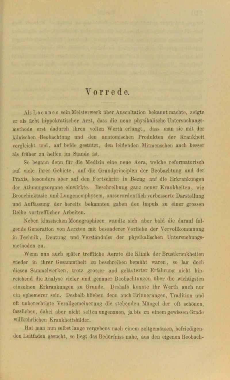 V o r r e d e. AlsLaennec sein Meisterwerk über Auscultatiou bekannt machte, zeigte er als ächt hippokratischer Arzt, dass die neue physikalische Untersuchungs- methode erst dadurch ihren vollen Werth erlangt, dass man sie mit der klinischen Beobachtung und den anatomischen Produkten der Krankheit vergleicht und, auf beide gestutzt, den leidenden Mitmenschen auch besser als früher zu helfen im Stande ist. So begann denn für die Medizin eine neue Acra, welche reformatorisch auf viele ihrer Gebiete, auf die Grundprincipien der Beobachtung und der Praxis, besonders aber auf den Fortschritt in Bezug auf die Erkrankungen der Athmungsorgauc einwirkte. Beschreibung ganz neuer Krankheiten, wie Bronohiektasie und Lungenemphysem, ausserordentlich verbesserte Darstellung und Auffassung der bereits bekannten gaben den Impuls zu einer grossen Reihe vortrefflicher Arbeiten. Neben klassischen Monographieen wandte sich aber bald die darauf fol- gende Generation von Aerzten mit besonderer Vorliebe der Vervollkommnung in Technik, Deutung und Verstiindniss der physikalischen Untersuchungs- methoden zu. Wenn nun auch später treffliche Aerzte die Klinik der Brustkrankheiten wieder in ihrer Gesammtheit zu beschreiben bemüht waren, so lag doch diesen Sammelwerken, trotz grosser und geläuterter Erfahrung nicht hin- reichend die Analyse vieler und genauer Beobachtungen über die wichtigsten einzelnen Erkrankungen zu Grunde. Deshalb konnte ihr Werth anch nur tin ephemerer sein. Deshalb blieben denn auch Erinnerungen, Tradition und oft unberechtigte Verallgemeinerung die stehenden Mängel der oft schönen, fasslichen, dabei aber nicht, selten ungenauen, ja bis zu einem gewissen Grade willkührlichen Krankheitsbilder. llat man nun selbst lange vergebens nach einem zeitgemässen, befriedigen- den Leitfaden gesucht, so liegt das Bedürfnis nahe, aus den eigenen Beobach-