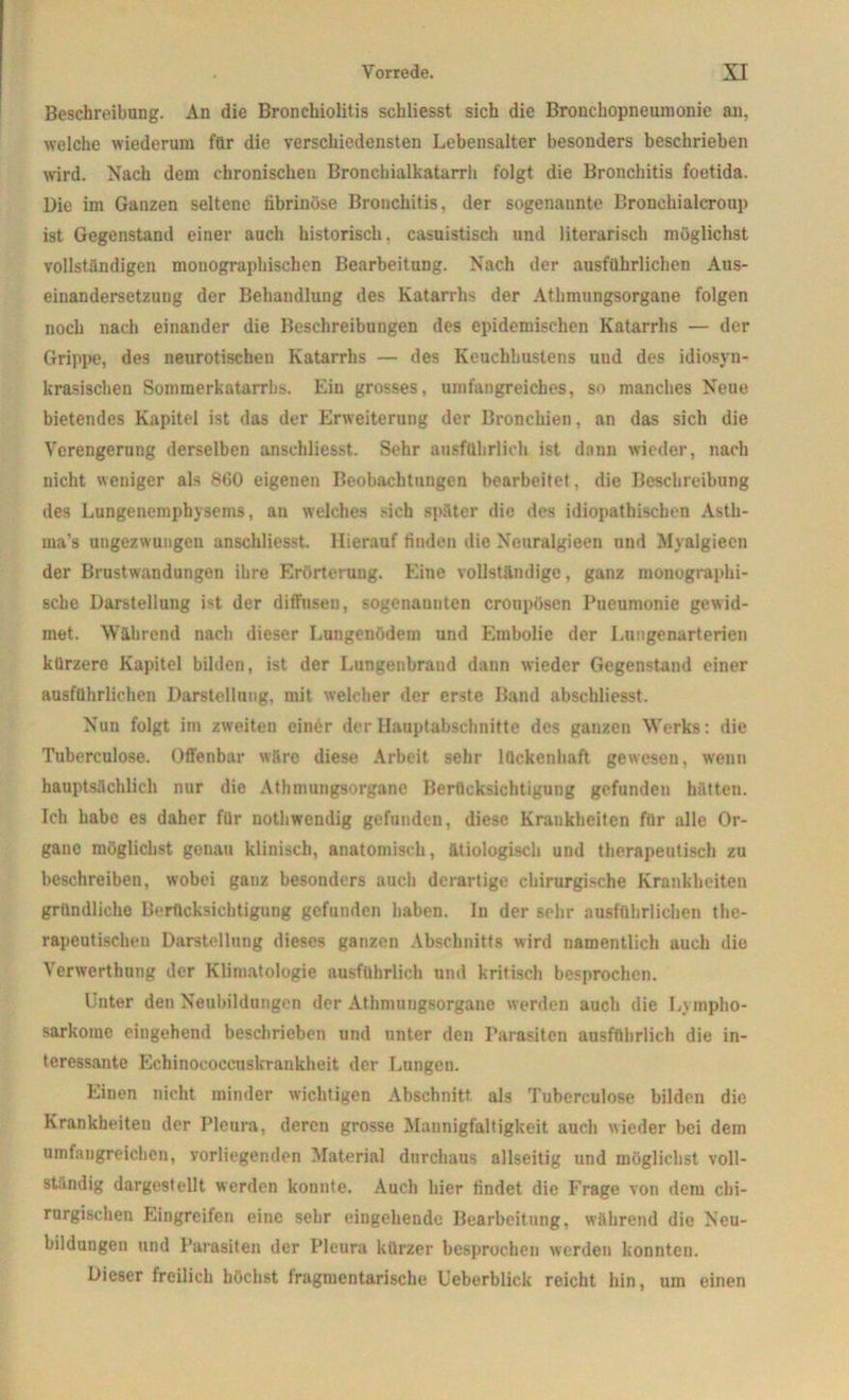 Beschreibung. An die Bronchiolitis schliesst sich die Bronchopneumonie an. welche wiederum für die verschiedensten Lebensalter besonders beschrieben wird. Nach dem chronischen Broncbialkatarrh folgt die Bronchitis foetida. Die im Ganzen seltene tibrinöse Bronchitis, der sogenannte Brouckialcroup ist Gegenstand einer auch historisch, casuistisch und literarisch möglichst vollständigen monographischen Bearbeitung. Nach der ausführlichen Aus- einandersetzung der Behandlung des Katarrhs der Athmungsorgane folgen noch nach einander die Beschreibungen des epidemischen Katarrhs — der Grippe, des neurotischen Katarrhs — des Keuchhustens und des idiosyn- krasischen Sommerkatarrhs. Ein grosses, umfangreiches, so manches Neue bietendes Kapitel ist das der Erweiterung der Bronchien, an das sich die Verengerung derselben anschliesst. Sehr ausführlich ist dann wieder, nach nicht weniger als 860 eigenen Beobachtungen bearbeitet, die Beschreibung des Lungenemphysems, an welches .-ich später die des idiopathischen Astli- ma’s ungezwungen anschliesst. Hierauf finden die Neuralgieen und Myalgiecn der Brustwandungen ihre Erörterung. Eine vollständige, ganz monographi- sche Darstellung ist der diffusen, sogenannten croupösen Pueumonie gewid- met. Während nach dieser Lungenödem und Embolie der Lungenarterien kürzere Kapitel bilden, ist der Lungenbrand dann wieder Gegenstand einer ausführlichen Darstellung, mit welcher der erste Band abschliesst. Nun folgt im zweiten einer der Hauptabschnitte des ganzen Werks: die Tuberculose. Offenbar wäre diese Arbeit sehr lückenhaft gewesen, wenn hauptsächlich nur die Athmungsorgane Berücksichtigung gefunden hätten. Ich habe es daher für nothwendig gefunden, diese Krankheiten für alle Or- gane möglichst genau klinisch, anatomisch, ätiologisch und therapeutisch zu beschreiben, wobei ganz besonders auch derartige chirurgische Krankheiten gründliche Berücksichtigung gefunden haben. In der sehr ausführlichen the- rapeutischen Darstellung dieses ganzen Abschnitts wird namentlich auch die Verwerthung der Klimatologie ausführlich und kritisch besprochen. Unter den Neubildungen der Athmungsorgane werden auch die Lympho- sarkome eingehend beschrieben und unter den Parasiten ausführlich die in- teressante Echinococcuskvankheit der Lungen. Einen nicht minder wichtigen Abschnitt als Tuberculose bilden die Krankheiten der Pleura, deren grosse Mannigfaltigkeit auch wieder bei dem umfangreichen, vorliegenden Material durchaus allseitig und möglichst voll- ständig dargestellt werden konnte. Auch hier findet die Frage von dem chi- rurgischen Eingreifen eine sehr eingehende Bearbeitung, während die Neu- bildungen und Parasiten der Pleura kürzer besprochen werden konnten. Dieser freilich höchst fragmentarische Ueberblick reicht hin, um einen