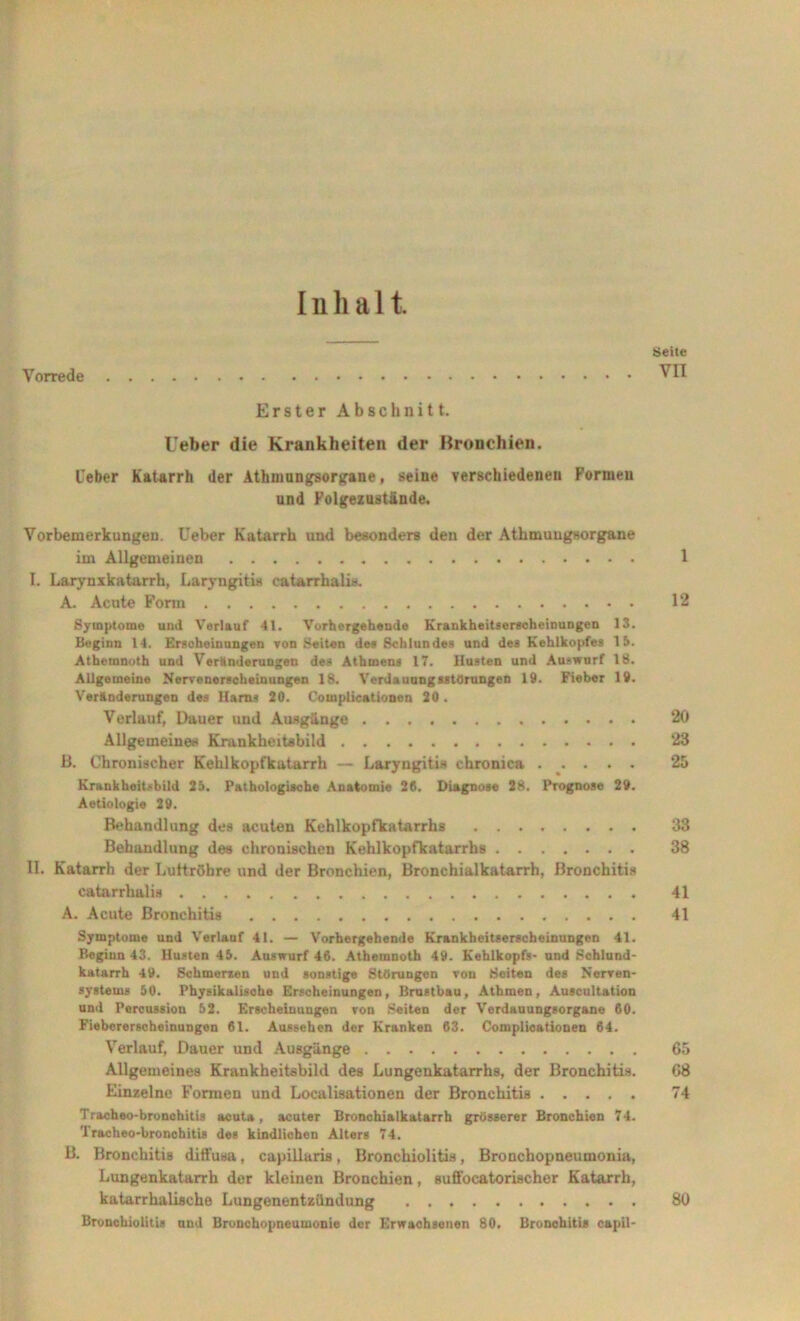 Inhalt Seite Vorrede Erster Abschnitt. lieber die Krankheiten der Bronchien. lieber Katarrh der Athmungsorgane, seine verschiedenen Formen und Folgezustände. Vorbemerkungen, lieber Katarrh und besonders den der Athmungsorgane im Allgemeinen 1 L Larynxkatarrh, Laryngitis eatarrhalis. A. Acute Form 12 Symptome und Verlauf 41. Vorhergehende Krankheitserscheinungen 13 Beginn 14. Erscheinungen von Seiten des Schlundes und des Kehlkopfes 15 Athernnoth und Veränderungen des Athmens 17. Husten und Auswurf 18 Allgemeine Nervenerscheinungen 18. Verdauungsstörungen 19. Fieber 19 Veränderungen des Harns 20. Complicationen 20 . Verlauf, Dauer und Ausgänge 20 Allgemeine* Kranklieitabild 23 B. Chronischer Kehlkopfkatarrh — Laryngitis chronica 25 Krankheitsbild 25. Pathologische Anatomie 26. Diagnose 28. Prognose 29. Aetiologie 29. Behandlung des acuten Kehlkopfkatarrhs 33 Behandlung des chronischen Kehlkopfkatarrhs 38 II. Katarrh der Luftröhre und der Bronchien, Bronchialkatarrh, Bronchitis catarrhalis 41 A. Acute Bronchitis 41 Symptome und Verlauf 41. — Vorhergehende Krankheitserscheinungon 41. Beginn 43. Husten 45. Answurf 46. Athernnoth 49. Kehlkopfs- und Schlund- katarrh 49. Schmerzen und sonstige Störungen von Seiten des Nerven- systems 50. Physikalische Erscheinungen, Brastbau, Athmen, Auscultation und Percussion 62. Erscheinungen von Seiten der Verdauungsorgane 60. Fiebererscheinungen 61. Aussehen der Kranken 63. Complicationen 64. Verlauf, Dauer und Ausgänge 65 Allgemeines Krankheitsbild des Lungenkatarrhs, der Bronchitis. 68 Einzelne Formen und Localisationeu der Bronchitis 74 Tracheo-bronchitis acuta, acuter Bronchialkatarrh grösserer Bronchien 74. Tracheo-bronohitis des kindlichen Alters 74. B. Bronchitis diffusa, capillaris, Bronchiolitis, Bronchopneumonia, Lungenkatarrh der kleinen Bronchien, suffocatorischer Katarrh, katarrhalische Lungenentzündung 80 Bronchiolitis und Bronchopneumonie der Erwachsenen 80. Bronchitis capil-