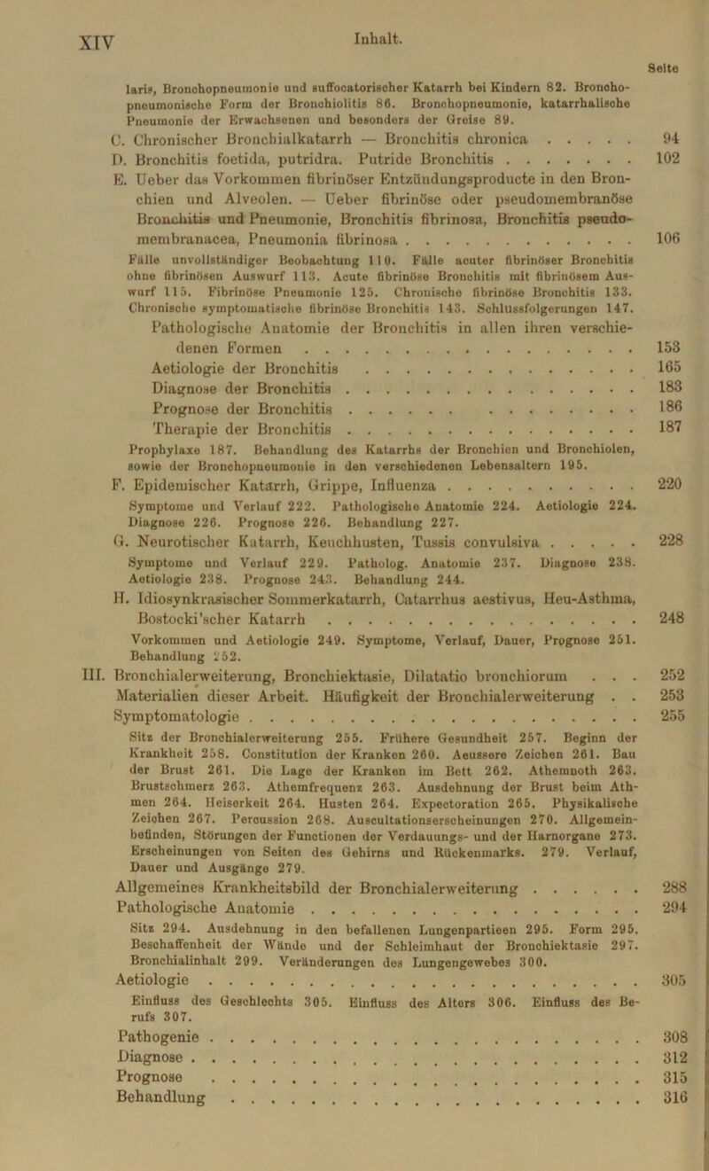 laris, Bronchopneumonie und suffocatorischer Katarrh bei Kindern 82. Bronoho- pneumonische Form der Bronohiolitia 86. Bronchopneumonie, katarrhalische Pneumonie der Erwachsenen und besonders der Greise 89. C. Chronischer Bronchialkatarrh — Bronchitis chronica D. Bronchitis foetida, putridra. Putride Bronchitis E. Ueber das Vorkommen fibrinöser Entzündungsproducte in den Bron- chien und Alveolen. — Ueber fibrinöse oder pseudomembranöse Bronchitis und Pneumonie, Bronchitis fibrinosa, Bronchitis pseudo- membranacea, Pneumonia fibrinosa Fälle unvollständiger Beobachtung 110. Fälle acuter fibrinöser Bronchitis ohne fibrinösen Auswurf 113. Acute fibrinöse Bronchitis mit fibrinösem Aus- wurf 115. Fibrinöse Pneumonie 125. Chronische fibrinöse Bronchitis 133. Chronische symptomatische fibrinöse Bronchitis 143. Schlussfolgerungen 147. Pathologische Anatomie der Bronchitis in allen ihren verschie- denen Formen Aetiologie der Bronchitis Diagnose der Bronchitis Prognose der Bronchitis Therapie der Bronchitis Prophylaxe 187. Behandlung des Katarrhs der Bronchien und Bronchiolen, sowie der Bronchopneumonie in den verschiedenen Lebensaltern 195. F. Epidemischer Katarrh, Grippe, Influenza Symptome und Verlauf 222. Pathologische Anatomie 224. Aetiologie 224. Diagnose 226. Prognose 226. Behandlung 227. G. Neurotischer Katarrh, Keuchhusten, Tussis convulsiva Symptome und Verlauf 229. Patholog. Anatomie 237. Diagnose 238. Aotiologie 238. Prognose 243. Behandlung 244. II. Idiosynkrasischer Sommerkatarrh, Oatarrhus aestivus, Heu-Asthma, Bostocki'scher Katarrh Vorkommen und Aetiologie 249. Symptome, Verlauf, Dauer, Prognose 251. Behandlung 252. III. Bronchialerweiterung, Bronchiektasie, Dilatatio bronchiorum . . . Materialien dieser Arbeit. Häufigkeit der Bronchialerweiterung . . Symptomatologie Sita der Bronchialerweiterung 255. Frühere Gesundheit 257. Beginn der Ivrankhoit 258. Constitution der Krankon 260. Aeussere Zeichen 261. Bau der Brust 261. Die Lage der Kranken im Bett 262. Athemnoth 263. Brustschmerz 263. Athcmfreqnenz 263. Ausdehnung der Brust beim Ath- men 264. Heiserkeit 264. Husten 264. Expectoration 265. Physikalische Zeichen 267. Percussion 268. Auscultationscrscbeinungen 270. Allgemein- befinden, Störungen der Functionen der Verdauungs- und der Harnorgane 273. Erscheinungen von Seiten des Gehirns und Rückenmarks. 279. Verlauf, Dauer und Ausgänge 279. Allgemeines Krankheitsbild der Bronchialerweiterung Pathologische Anatomie Sitz 294. Ausdehnung in den befallenen Lungenpartieen 295. Form 295. Beschaffenheit der Wände und der Schleimhaut der Bronchiektasie 297. Bronchialinhalt 299. Veränderungen des Lungengewebes 300. Aetiologie Einfluss des Geschlechts 305. Einfluss des Alters 306. Einfluss des Be- rufs 307. Pathogenie Diagnose Prognose Behandlung