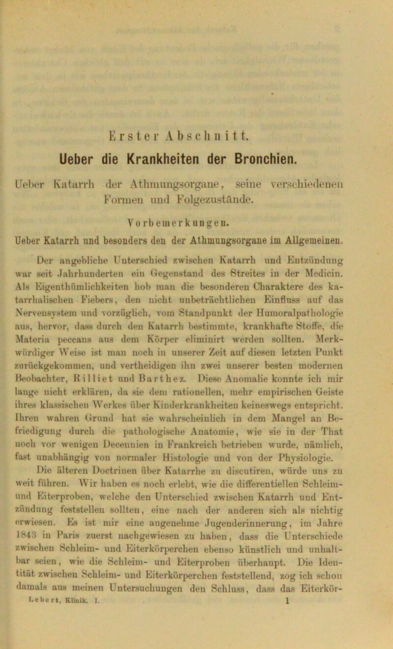 Erster A b schnitt. Ueber die Krankheiten der Bronchien. Heber Katarrh der Athmungsorgane, seine verschiedenen Formen und Folgezustiinde. Vorbein erknngen. Ueber Katarrh und besonders den der Athmungsorgane im Allgemeinen. Der angebliche Unterschied /.wischen Katarrh und Entzündung war seit Jahrhunderten ein Gegenstand des ßtreites in der Medicin. Als Eigenthümlichkeiten hob man die besonderen Charaktere des ka- tarrhalischen Fiebers, den nicht unbeträchtlichen Einfluss auf das Nervensystem und vorzüglich, vom Standpunkt der Humoralpathologie aus, hervor, dass durch den Katarrh bestimmte, krankhafte Stoffe, die Materia peccans aus dem Körper elirninirt werden sollten. Merk- würdiger Weise ist man noch in unserer Zeit auf diesen letzten Punkt zurückgekommen, und vertheidigen ihn zwei unserer besten modernen Beobachter, Killiet und Barthez. Diese Anomalie konnte ich mir lange nicht erklären, da sie dem rationellen, mehr empirischen Geiste ihres klassischen Werkes über Kinderkrankheiten keineswegs entspricht. Ihren wahren Grund hat sie wahrscheinlich in dem Mangel an Be- friedigung durch die pathologische Anatomie, wie sie in der Timt noch vor wenigen Decenuien in Frankreich betrieben wurde, nämlich, fast unabhängig von normaler Histologie und von der Physiologie. Die älteren Doetrinen über Katarrhe zu discutiren, würde uns zu weit führen. W ir haben es noch erlebt, wie die differentiellen Sehleim- und Eiterprobeu, welche den Unterschied zwischen Katarrh und Ent- zündung feststellen sollten, eine nach der anderen sich als nichtig erwiesen. Es ist mir eine angenehme Jugenderinnerung, im Jahre 1*43 in Paris zuerst nachgewiesen zu haben, dass die Unterschiede zwischen Schleim- und Eiterkörperchen ebenso künstlich und unhalt- bar seien, wie die Schleim- und Eiterprobeu überhaupt. Die Iden- tität zwischeu Schleim- und Eiterkörperchen feststehend, zog ich schon damals aus meinen Untersuchungen den Schluss, dass das Eiterkör-