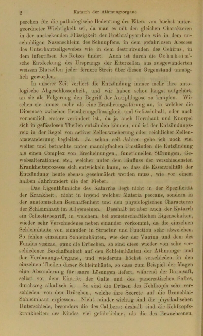 perchen für die pathologische Bedeutung des Eiters von höchst unter- geordneter Wichtigkeit sei, da man es mit den gleichen Charakteren in der ansteckenden Flüssigkeit der Urethralpyorrhoe wie in dem un- schuldigen Nasenschleim des Schnupfens, in dem gefahrlosen Abscess des Unterhautzellgewebes wie in dem destruirenden des Gehirns, in dem infectiösen des Rotzes findet. Auch ist durch die Cohnheim - sche Entdeckung des Ursprungs der Eiterzelleu aus ausgewanderten weisseu Blutzellen jeder fernere Streit über diesen Gegenstand unmög- lich geworden. In unserer Zeit verliert die Entzündung immer mehr ihre onto- logische Abgeschlossenheit, und wir haben schon längst aufgehört, an sie als Folgerung den Begriff der Autiphlogose zu knüpfen. Wir sehen sie immer mehr als eine Ernährungsstörung an, in welcher die Diosmose zwischen Ernährungsflüssigkeit und Gefässinhalt, oder auch vornemlich erstere verändert ist, da ja auch Hornhaut und Knorpel sich in gefässlosen Theilen entzünden können, und ist der Entzündungs- reiz in der Regel von activer Zellenwucherung oder reichlicher Zellen- auswanderung begleitet. Ja schon seit Jahren gehe ich noch viel weiter und betrachte unter mannigfachen Umständen die Entzündung als einen Complex von Erscheinungen, functionellen Störungen, Ge- w'ebsalterationen etc., welcher unter dem Eiufiuss der verschiedensten Krankheitsprozesse sich entwickeln kann, so dass die Essentiellität der Entzündung heute ebenso geschmälert werden muss, wie vor einem halben Jahrhundert die der Fieber. Das Eigenthümliche des Katarrhs liegt nicht in der Spezificität der Krankheit, nicht in irgend welcher Materia peccans, sondern in der anatomischen Beschaffenheit und den physiologischen Characteren der Schleimhaut im Allgemeinen. Desshalb ist aber auch der Katarrh ein Colleetivbegriff, in welchem, bei gemeinschaftlichen Eigenschaften, wieder sehr Verschiedenes neben einander vorkommt, da die einzelnen Schleimhäute von einander in Structur und Function sehr abweichen. So fehlen einzelnen Schleimhäuten, wie der der Vagiua und dem des Fundus vesicae, ganz die Dröschen, so sind diese wieder von sehr ver- schiedener Beschaffenheit auf den Schleimhäuten der Athmungs- und der Verdauungs-Organe, und wiederum höchst verschieden in den einzelnen Theilen dieser Schleimhäute, so dass zum Beispiel der Magen eine Absonderung für saure Lösungen liefert, während der Darmsaft, selbst vor dem Eintritt der Galle und des pancreatischen Saftes, durchweg alkalisch ist. So sind die Drüsen des Kehlkopfs sehr ver- schieden von den Dröschen, welche ihre Secrete auf die Bronchial- Sclileimhaut ergiessen. Nicht minder wichtig sind die physikalischen Unterschiede, besonders die des Calibers; deshalb sind die Kehlkopfs- krankheiten des Kindes viel gefährlicher, als die des Erwachsenen,