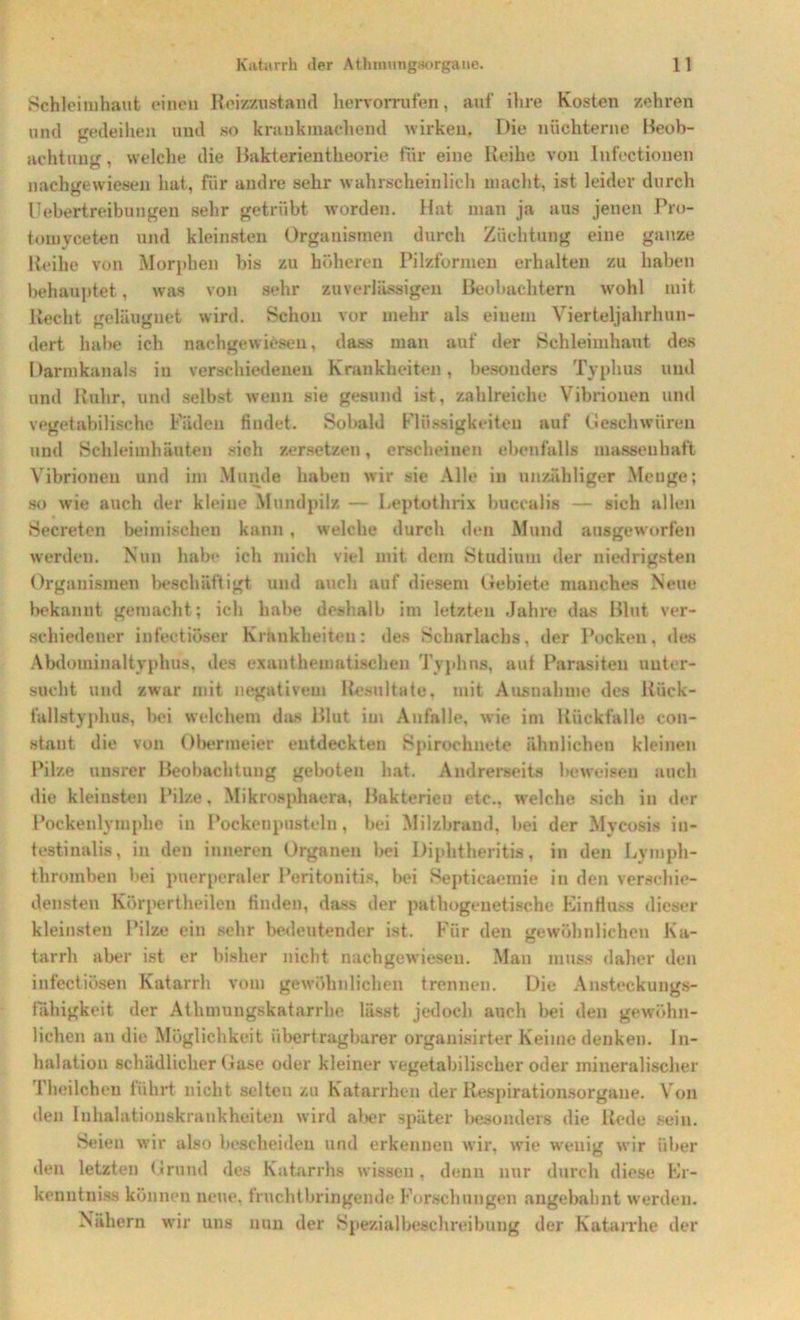Schleimhaut einen Reizzustand hervorrufen, auf ihre Kosten zehren und gedeihen und so krankmachend wirken. Die nüchterne Beob- achtung, welche die Bakterientheorie für eine Reihe von Infectiouen nachgewiesen hat, für andre sehr wahrscheinlich macht, ist leider durch Uebertreibungen sehr getrübt worden. Hat man ja aus jenen Pro- tomyceten und kleinsten Organismen durch Züchtung eine ganze Reihe von Morphen bis zu höheren Pilzformen erhalten zu haben behauptet, was von sehr zuverlässigen Beobachtern wohl mit Recht geleugnet wird. Schon vor mehr als einem Vierteljahrhun- dert habe ich nachgewiesen, dass man auf der Schleimhaut des Darmkanals in verschiedenen Krankheiten, besonders Typhus und und Ruhr, und selbst wenn sie gesund ist, zahlreiche Vibrionen und vegetabilische Fäden findet. Sobald Flüssigkeiten auf Geschwüren und Schleimhäuten sich zersetzen, erscheinen ebenfalls massenhaft Vibrionen und im Munde haben wir sie Alle in unzähliger Menge; so wie auch der kleine Mundpilz — Leptothrix buccalis — sich allen Secreten beimischen kann, welche durch den Mund ausgeworfen werden. Nun habe ich mich viel mit dem Studium der niedrigsten Organismen beschäftigt und auch auf diesem Gebiete manches Neue bekannt gemacht; ich habe deshalb im letzten Jahre das Blut ver- schiedener infectiöser Krankheiten: des Scharlachs, der Pocken, des Abdominaltyphus, des exanthematischen Typhus, auf Parasiten unter- sucht und zwar mit negativem Resultate, mit Ausnahme des Rück- fallstyphus, bei welchem das Blut im Anfalle, wie im Rückfalle con- stant die von Obermeier entdeckten Spirochnete ähnlichen kleinen Pilze unsrer Beobachtung geboten hat. Andrerseits beweisen auch die kleinsten Pilze, Mikrosphaera, Bakterien etc., welche sich in der Pockenlymphe in Pockcnpusteln, bei Milzbrand, bei der Myeosis in- testinalis, in den inneren Organen bei Diphtheritis, in den Lyraph- thromben bei puerperaler Peritonitis, bei Septicaemie in den verschie- densten Körpertheilen finden, dass der pathogenetische Einfluss dieser kleinsten Pilze ein sehr bedeutender ist. Für den gewöhnlichen Ka- tarrh aber ist er bisher nicht nachgewiesen. Man muss daher den infectiösen Katarrh vom gewöhnlichen trennen. Die Ansteckungs- fähigkeit der Atlimuugskatarrhe lässt jedoch auch bei den gewöhn- lichen an die Möglichkeit übertragbarer organisirter Keime denken. In- halation schädlicher Gase oder kleiner vegetabilischer oder mineralischer 1 heilchen führt nicht selten zu Katarrhen der Respirationsorgane. Von den Inhalationskrankheiten wird aber später besonders die Rede sein. Seien wir also bescheiden und erkennen wir, wie wenig wir über den letzten Grund des Katarrhs wissen, denn nur durch diese Er- kenntniss können neue, fruchtbringende Forschungen angebahnt werden. Nähern wir uns nun der Spezialbeschreibung der Katarrhe der