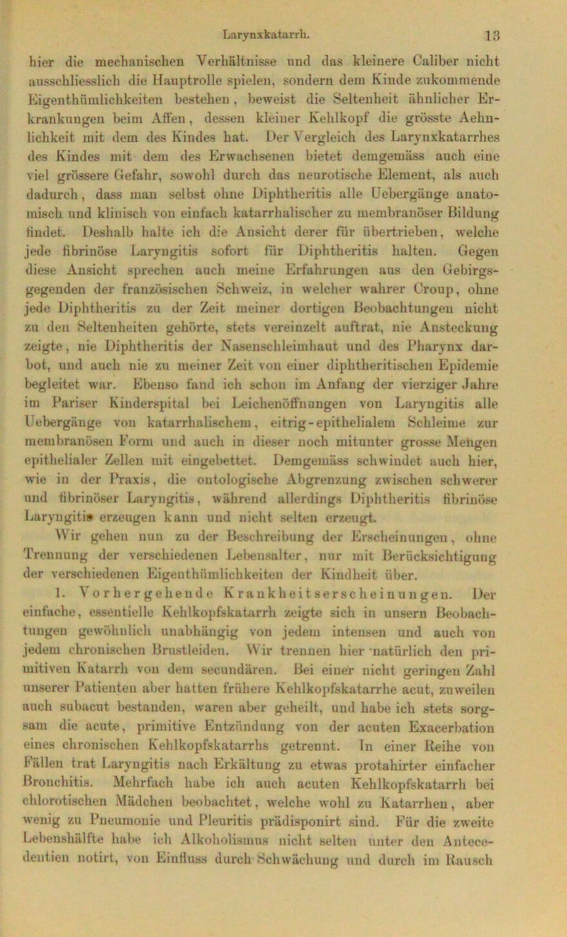 hier die mechanischen Verhältnisse und das kleinere Caliber nicht ausschliesslich die Hauptrolle spielen, sondern dem Kinde zukommende Eigenthümlichkeiten bestehen , beweist die Seltenheit ähnlicher Er- krankungen beim Alten, dessen kleiner Kehlkopf die grösste Aelm- lichkeit mit dem des Kindes hat. Der Vergleich des Larynxkatarrhes des Kindes mit dem des Erwachsenen bietet demgemäss auch eine viel grössere Gefahr, sowohl durch das neurotische Element, als auch dadurch, dass man selbst ohne Diphtheritis alle Uebergänge anato- misch und klinisch von einfach katarrhalischer zu membranöser Bildung findet. Deshalb halt« ich die Ansicht derer für übertrieben, welche jede fibrinöse Laryngitis sofort fiir Diphtheritis halten. Gegen diese Ansicht sprechen auch meine Erfahrungen aus den Gebirgs- gegenden der französischen Schweiz, in welcher wahrer Croup, ohne jede Diphtheritis zu der Zeit meiner dortigen Beobachtungen nicht zu den Seltenheiten gehörte, stets vereinzelt auftrat, nie Ansteckung zeigte, nie Diphtheritis der Naseuschleimhaut und des Pharynx dar- bot, und auch nie zu meiner Zeit von einer diphtheritischen Epidemie begleitet war. Ebenso fand ich schon im Anfang der vierziger Jahre im Pariser Kinderspital bei Leichenöffnungen von Laryngitis alle Uebergänge von katarrhalischem, eitrig-epithelialem Schleime zur membranösen Form und auch in dieser noch mitunter grosse Mengen epithelialer Zellen mit eingebettet. Demgemäss schwindet, auch hier, wie in der Praxis, die ontologische Abgrenzung zwischen schwerer und fibrinöser Laryngitis, während allerdings Diphtheritis fibrinöse Laryngitis erzeugen kann und nicht selten erzeugt. Wir gehen nun zu der Beschreibung der Erscheinungen, ohne Trennung der verschiedenen Lebensalter, nur mit Berücksichtigung der verschiedenen Eigenthümlichkeiten der Kindheit über. 1. Vorhergehende Krankheitserscheinungen. Der einfache, essentielle Kehlkopfskatarrh zeigte sich in unsern Beobach- tungen gewöhnlich unabhängig von jedem intensen und auch von jedem chronischen Brustleiden. Wir trennen hier natürlich den pri- mitiven Katarrh von dein secundären. Bei einer nicht geringen Zahl unserer Patienten aber hatten frühere Kehlkopfskatarrhe acut, zuweilen auch subacut bestanden, waren aber geheilt, und habe ich stets sorg- sam die acute, primitive Entzündung von der acuten Exacerbation eines chronischen Kehlkopfskatarrhs getrennt. In einer Reihe von fällen trat Laryngitis nach Erkältuug zu etwas protahirter einfacher Bronchitis. Mehrfach habe ich auch acuten Kehlkopfskatarrh bei chlorotischen Mädchen beobachtet, welche wohl zu Katarrhen, aber wenig zu Pneumonie und Pleuritis prädisponirt sind. Für die zweite Lebenshälfte habe ich Alkoholismns nicht selten unter den Antece- deutien notirt, von Einfluss durch Schwächung und durch im Rausch