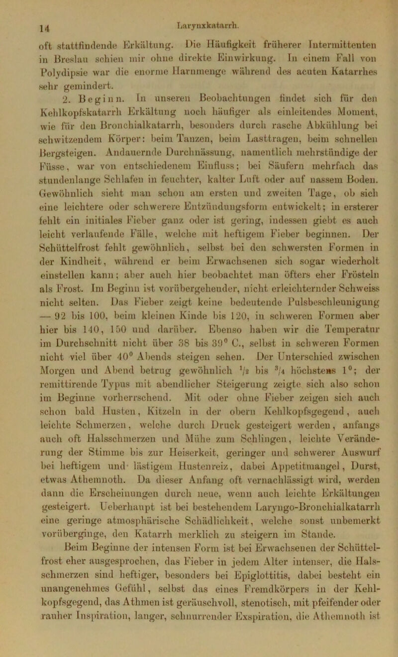 oft stattfindende Erkältung. Die Häufigkeit früherer futermittenten in Breslau schien mir ohne direkte Einwirkung. In einem Fall von Polydipsie war die enorme Harnmenge während des acuten Katarrhe» sehr gemindert. 2. Beginn. In unseren Beobachtungen findet sich für den Kehlkopfskatarrh Erkältung noch häufiger als einleitendes Moment, wie für den Bronchialkatarrh, besonders durch rasche Abkühlung bei schwitzendem Körper: beim Tanzen, beim Lasttragen, beim schnellen Bergsteigen. Andauernde Durchnässung, namentlich mehrstündige der Küsse, war von entschiedenem Einfluss; bei Säufern mehrfach das stundenlange Schlafen in feuchter, kalter Luft oder auf nassem Boden. Gewöhnlich sieht man schon am ersten und zweiten Tage, ob sich eine leichtere oder schwerere Entzünduugsförm entwickelt; in ersterer fehlt ein initiales Fieber ganz (Hier ist gering, indessen giebt es auch leicht verlaufende Fälle, welche mit heftigem Fieber beginnen. Der Schüttelfrost fehlt gewöhnlich, selbst bei den schwersten Formen in der Kindheit, während er beim Erwachsenen sich sogar wiederholt einstellen kann; aber auch hier beobachtet man öfters eher Frösteln als Frost. Im Beginn ist vorübergehender, nicht erleichternder Schweiss nicht selten. Das Fieber zeigt keine bedeutende Pulsbeschleunigung — 92 bis 100, beim kleinen Kinde bis 120, in schweren Formen aber hier bis 110, 150 und darüber. Ebenso haben wir die Temperatur im Durchschnitt nicht über 38 bis 39° C., selbst in schweren Formen nicht viel über 40° Abends steigen sehen. Der Unterschied zwischen Morgen und Abend betrug gewöhnlich V* bis 3/< höchstens 1°; der remittirende Typus mit abendlicher Steigerung zeigte sich also schon im Beginne vorherrschend. Mit oder ohne Fieber zeigen sich auch schon bald Husten, Kitzeln in der obern Kehlkopfsgegend, auch leichte Schmerzen, welche durch Druck gesteigert werden, anfangs auch oft Halsschmerzen und Mühe zum Schlingen, leichte Verände- rung der Stimme bis zur Heiserkeit, geringer und schwerer Auswurf bei heftigem und lästigem Hustenreiz, dabei Appetitmaugel, Durst, etwas Athemnotk. Da dieser Anfang oft vernachlässigt wird, werden dann die Erscheinungen durch neue, wenn auch leichte Erkältungen gesteigert. Ueberhaupt ist bei bestehendem Laryngo-Bronchialkatarrh eine geringe atmosphärische Schädlichkeit, welche sonst unbemerkt vorüberginge, den Katarrh merklich zu steigern im Stande. Beim Beginne der intensen Form ist bei Erwachsenen der Schüttel- frost eher ausgesprochen, das Fieber in jedem Alter intenser, die Hals- schmerzen sind heftiger, besonders bei Epiglottitis, dabei besteht ein unangenehmes Gefühl, selbst das eines Fremdkörpers in der Kehl- kopfsgegend, das Athmen ist geräuschvoll, stenotisch, mit pfeifender oder rauher Inspiration, langer, schnurrender Exspiration, die Athemnoth ist