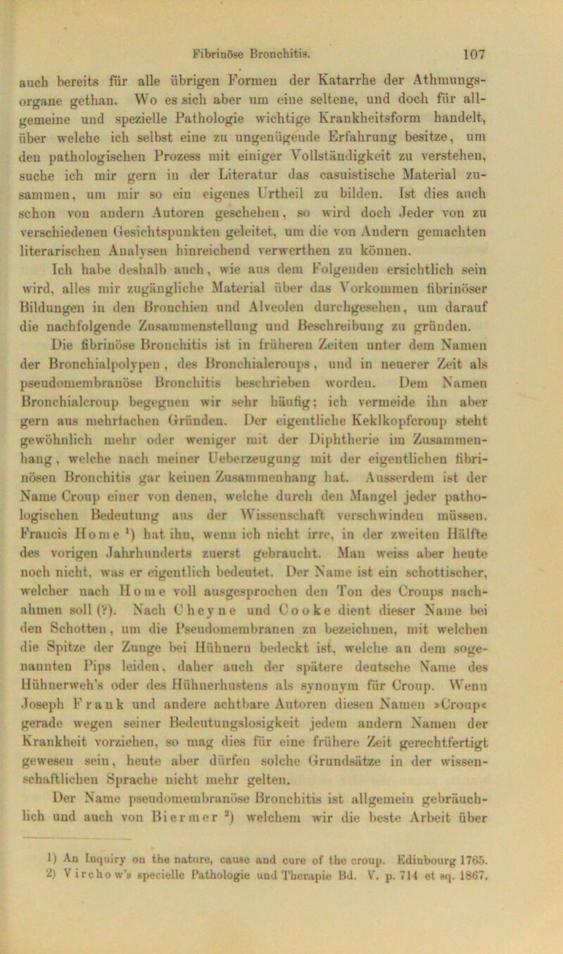 auch bereits für alle übrigen Formen der Katarrhe der Athmungs- organe gethan. Wo es sich aber um eine seltene, und doch für all- gemeine und spezielle Pathologie wichtige Krankheitsform handelt, über welche ich selbst eine zu ungenügende Erfahrung besitze, um den pathologischen Prozess mit einiger Vollständigkeit zu verstehen, suche ich mir gern in der Literatur das casuistische Material zu- sammen, um mir so ein eigenes Urtheil zu bilden. Ist dies auch schon von andern Autoren geschehen, so wird doch Jeder von zu verschiedenen Gesichtspunkten geleitet, um die von Andern gemachten literarischen Analysen hinreichend verwerthen zu können. Ich habe deshalb auch, wie ans dem Folgenden ersichtlich sein wird, alles mir zugängliche Material über das Vorkommen fibrinöser Bildungen in den Bronchien und Alveolen durchgesehen, um darauf die nachfolgende Zusammenstellung und Beschreibung zu gründen. Die fibrinöse Bronchitis ist in früheren Zeiten unter dem Namen der Bronchialpolypen , des Bronchialcroups , und in neuerer Zeit als pseudomembranöse Bronchitis beschrieben worden. Dem Namen Bronchialcroup begegnen wir sehr häufig; ich vermeide ihn aber gern aus mehrfachen Gründen. Der eigentliche Keklkopfcroup steht gewöhnlich mehr oder weniger mit der Diphtherie im Zusammen- hang . welche nach meiner Ueberzeugung mit der eigentlichen fibri- nöseu Bronchitis gar keinen Zusammenhang hat. Ausserdem ist der Name Croup einer von denen, welche durch den Mangel jeder patho- logischen Bedeutung aus der Wissenschaft verschwinden müssen. Fraucis Home *) hat ihn, wenn ich nicht irre, in der zweiten Hälfte des vorigen Jahrhunderts zuerst gebraucht. Man weiss aber heute noch nicht, was er eigentlich bedeutet. Der Name ist ein schottischer, welcher nach H o m e voll ausgesprochen den Ton des Croups nach- ahmen soll (V). Nach Cheyne und Couke dient dieser Name bei den Schotten , um die Pseudomembranen zu bezeichnen, mit welchen die Spitze der Zunge bei Hühnern bedeckt ist. welche an dem soge- nannten Pips leiden, daher auch der spätere deutsche Name des Hühnerweh’s oder des Hühnerhustens als synonym für Croup. Wenn Joseph Frank und andere achtbare Autoren diesen Namen »Croup« gerade wegen seiner Bedeutungslosigkeit jedem andern Namen der Krankheit vorziehen, so mag dies für eine frühere Zeit gerechtfertigt gewesen sein, heute aber dürfen solche Grundsätze in der wissen- schaftlichen Sprache nicht mehr gelten. Der Name pseudomembranöse Bronchitis ist allgemein gebräuch- lich und auch von Bier«ner 1 2) welchem wir die beste Arbeit über 1) An Inquiry ou the nature, cause and eure of tbe croup. Kdinbourg 1765. 2) Virchow's specielle Pathologie und Therapie Bd. V. p. 714 et s<p 1867.