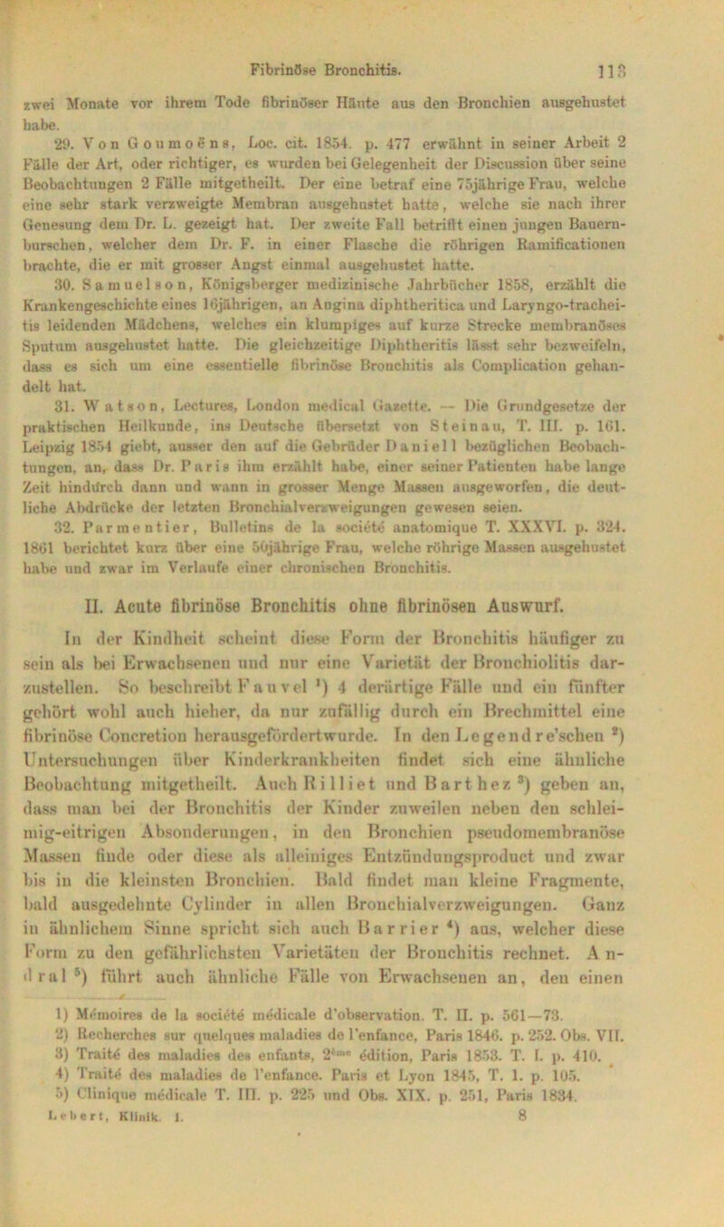 zwei Monate vor ihrem Tode fibrinöser Häute aus den Bronchien ausgehustet habe. 29. Von Goumoens, Loc. cit. 1854. p. 477 erwähnt in seiner Arbeit 2 Fälle der Art, oder richtiger, es wurden bei Gelegenheit der Discussion über seine Beobachtungen 2 Fälle mitgetheilt. Der eine betraf eine 75jährige Frau, welche eine sehr stark verzweigte Membran ausgehustet hatte, welche sie nach ihrer Genesung dem Dr. L. gezeigt hat. Der zweite Fall betrittt einen jungen Bauern- burschen , welcher dem Dr. F. in einer Flasche die röhrigen Ramificationen brachte, die er mit grosser Angst einmal ausgehustet hatte. 30. Samuelson, Königsberger medizinische Jahrbücher 1858, erzählt die Krankengeschichte eines 16jährigen, an Augina diphtheritica und Laryngo-trackei- tis leidenden Mädchens, welches ein klumpiges auf kurze Strecke membranöses Sputum ausgehustet hatte. Die gleichzeitige Diphtberitis lässt sehr bezweifeln, dass es sich tim eine essentielle fibrinöse Bronchitis als Complication gehan- delt hat. 31. Watson, Lectures, London medical Gazette. — Die Grundgesetze der praktischen Heilkunde, ins Deutsche übersetzt von Steinau, T. III. p. 161. Leipzig 1854 giebt, ausser den auf die Gebrüder Daniel 1 bezüglichen Beobach- tungen, an, dass Dr. Paris ihm erzählt habe, einer seiner Patienten habe lange Zeit hindurch dann und wann in grosser Menge Massen ausgeworfeu, die deut- liche Abdrücke der letzten Bronchialverzweigungen gewesen seien. 32. Parmentier, Bulletins de la societe anatomique T. XXXVI. p. 324. 1861 berichtet kurz über eine 50j;ihrige Frau, welche röhrige Massen ausgehustet habe und zwar im Verlaufe einer chronischen Bronchitis. II. Acute fibrinöse Bronchitis ohne fibrinösen Auswurf. In der Kindheit scheint diese Form der Bronchitis häufiger zu sein als bei Erwachsenen und nur eine Varietät der Bronchiolitis dar- zustellen. 8o beschreibt F a u vel ') 4 derartige Fälle und ein fünfter gehört wohl auch hieher, da nur zufällig durch ein Brechmittel eine fibrinöse Concretion her ausgefördert wurde. In den Legendre’schen s) Untersuchungen über Kinderkrankheiten findet sich eine ähnliche Beobachtung mitgetheilt. Auch Ri 11 iet und Bart hez3) geben an, dass man bei der Bronchitis der Kinder zuweilen neben den schlei- mig-eitrigen Absonderungen, in den Bronchien pseudomembranöse Massen finde oder diese als alleiniges Entzündungsproduct und zwar bis in die kleinsten Bronchien. Bald findet man kleine Fragmente, bald ausgedehnte Cylinder in allen Bronchialverzweigungen. Ganz in ähnlichem Sinne spricht sich auch Barrier *) aas, welcher diese Form zu den gefährlichsten Varietäten der Bronchitis rechnet. A n- dral 5) führt auch ähnliche Fälle von Erwachsenen an, den einen ----- , -■ -■, --M .. , . 1) Memoires de la societe medicale d’observation. T. II. p. 561—73. 2) Recherches sur quelques maladies de l'enfance, Paris 1846. p. 252. Obs. VII. 3) Traite des maladies des enfants, 2*°>c edition, Paris 1853. T. 1. p. 410. 4) Traite des maladies de l’enfance. Paris et Lyon 1845, T. 1. p. 105. 5) Cliniqne medicale T. III. p. 225 und Obs. XIX. p. 251, Paris 1834. Lebert, Klinik. I. 8