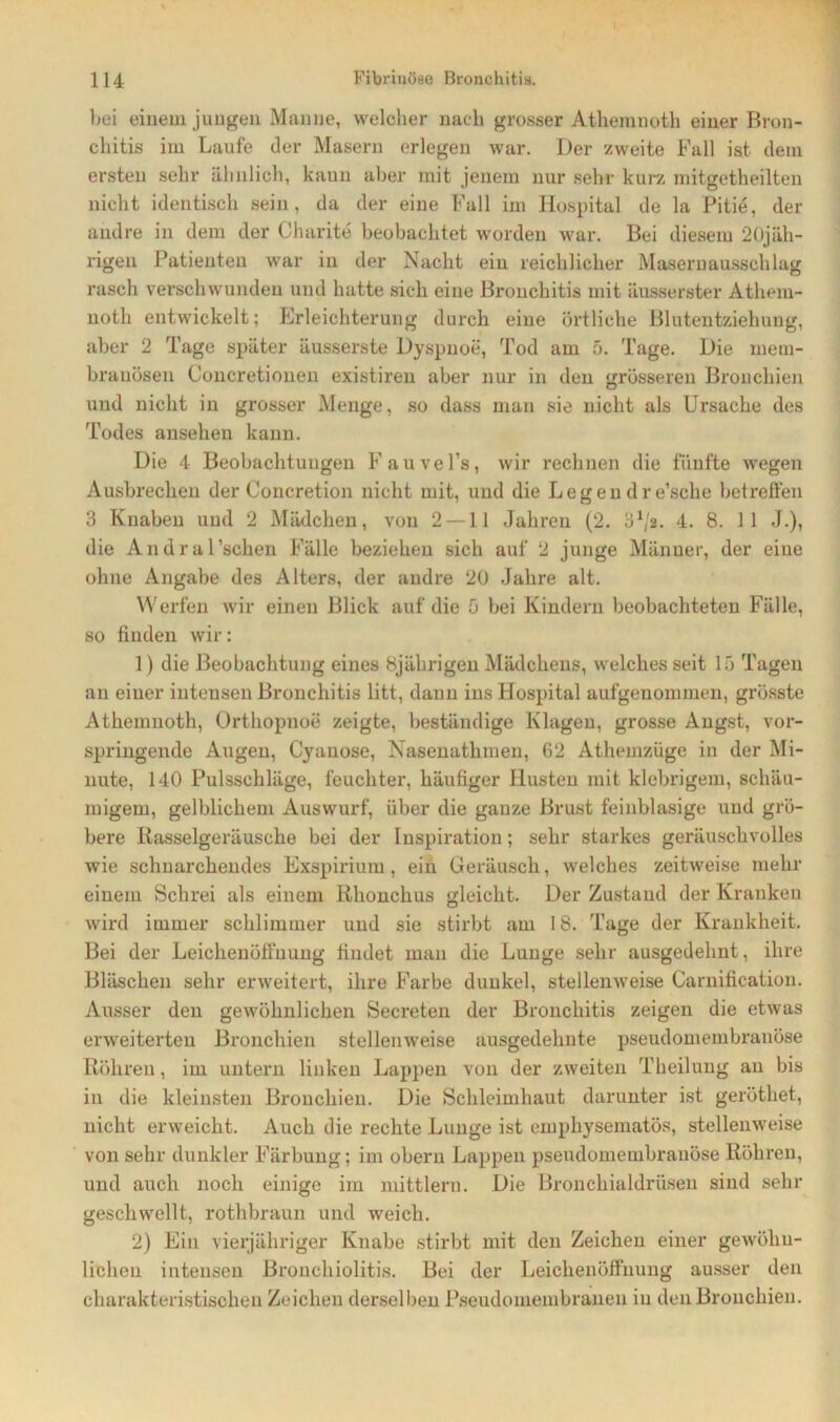 bei einem jungen Manne, welcher nach grosser Athemnoth einer Bron- chitis im Laufe der Masern erlegen war. Der zweite Fall ist dein ersten sehr ähnlich, kann aber mit jenem nur sehr kurz mitgetheilten nicht identisch sein, da der eine Fall im Hospital de la Pitie, der andre in dem der Charite beobachtet worden war. Bei diesem 20jäh- rigen Patienten war in der Nacht ein reichlicher Masernausschlag rasch verschwunden und hatte sich eine Bronchitis mit äusserster Athem- noth entwickelt; Erleichterung durch eine örtliche Blutentziehung, aber 2 Tage später äusserste Dyspnoe, Tod am 5. Tage. Die meui- brauösen Concretionen existiren aber nur in den grösseren Bronchien und nicht in grosser Menge, so dass man sie nicht als Ursache des Todes ansehen kann. Die 4 Beobachtungen Fauvel’s, wir rechnen die fünfte wegen Ausbrechen der Concretion nicht mit, und die Legen dre’sche betreffen 3 Knaben und 2 Mädchen, von 2 — 11 Jahren (2. 31/a. 4. 8. 11 J.), die Andral’schen Fälle beziehen sich auf 2 junge Männer, der eine ohne Angabe des Alters, der andre 20 Jahre alt. Werfen wir einen Blick auf die 5 bei Kindern beobachteten Fälle, so finden wir: 1) die Beobachtung eines 8jährigen Mädchens, welches seit 15 Tagen an einer inteuseu Bronchitis litt, dann ins Hospital aufgenommen, grösste Athemnoth, Orthopnoe zeigte, beständige Klagen, grosse Angst, vor- springende Augen, Cyanose, Nasenathmen, 62 Athemzüge in der Mi- nute, 140 Pulsschläge, feuchter, häufiger Husten mit klebrigem, schäu- migein, gelblichem Auswurf, über die ganze Brust feinblasige und grö- bere Rasselgeräusche bei der Inspiration; sehr starkes geräuschvolles wie schnarchendes Exspirium, ein Geräusch, welches zeitweise mehr einem Schrei als einem Rhonchus gleicht. Der Zustand der Kranken wird immer schlimmer und sie stirbt am 18. Tage der Krankheit. Bei der Leichenöffnung findet man die Lunge sehr ausgedehnt, ihre Bläschen sehr erweitert, ihre Farbe dunkel, stellenweise Carnification. Ausser den gewöhnlichen Secreten der Bronchitis zeigen die etwas erweiterten Bronchien stellenweise ausgedehnte pseudomembranöse Röhren, im untern linken Lappen von der zweiten Theilung au bis in die kleinsten Bronchien. Die Schleimhaut darunter ist geröthet, nicht erweicht. Auch die rechte Lunge ist emphysematos, stellenweise von sehr dunkler Färbung; im obern Lappen pseudomembranöse Röhren, und auch noch einige im mittlere. Die Bronchialdrüsen sind sehr geschwellt, rothbraun und weich. 2) Ein vierjähriger Knabe stirbt mit den Zeichen einer gewöhn- lichen intensen Bronchiolitis. Bei der Leichenöffnung ausser den charakteristischen Zeichen derselben Pseudomembranen in den Bronchien.