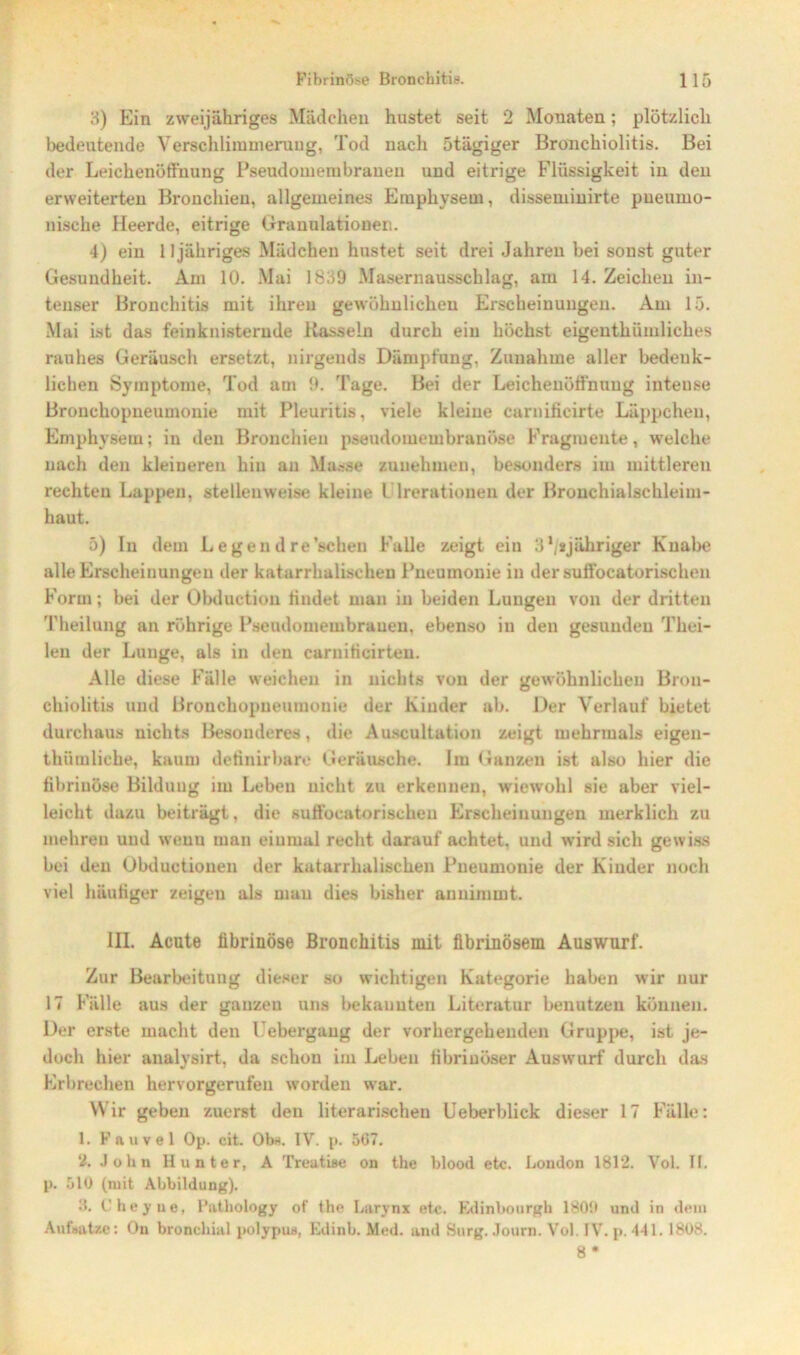 3) Ein zweijähriges Mädchen hustet seit 2 Monaten; plötzlich bedeutende Verschlimmerung, Tod nach ötägiger Bronchiolitis. Bei der Leichenöffnung Pseudomembraneu und eitrige Flüssigkeit in den erweiterten Bronchien, allgemeines Emphysem, dissemiuirte pneumo- nische Heerde, eitrige Granulationen. 4) ein 11 jähriges Mädchen hustet seit drei Jahren bei sonst guter Gesundheit. Am 10. Mai 1839 Masernausschlag, am 14. Zeichen in- tenser Bronchitis mit ihren gewöhnlichen Erscheinungen. Am 15. Mai ist das feinknisternde Rasseln durch ein höchst eigentümliches rauhes Geräusch ersetzt, nirgends Dämpfung, Zunahme aller bedenk- lichen Symptome, Tod am 9. Tage. Bei der Leichenöffnung inteuse Bronchopneumonie mit Pleuritis, viele kleine carnificirte Läppchen, Emphysem; in den Bronchien pseudomembranöse Fragmente, welche nach den kleineren hin an Masse zuuehmen, besonders im mittleren rechten Lappen, stellenweise kleine l lrerationen der Bronchialschleim- haut. 5) In dem Legen dre’schen Falle zeigt ein 3*/*jähriger Knabe alle Erscheinungen der katarrhalischen Pneumonie in der suffocatorischen Form; bei der Obductiou findet man in beiden Lungen von der dritten Theilung an rührige Pseudomembraneu, ebenso in den gesunden Thei- len der Lunge, als in den carniticirten. Alle diese Fälle weichen in nichts von der gewöhnlichen Bron- chiolitis und Bronchopneumonie der Kinder ab. Der Verlauf bietet durchaus nichts Besonderes, die Auscultation zeigt mehrmals eigen- tümliche, kaum definirbare Geräusche. Im Ganzen ist also hier die fibrinöse Bildung im Leben nicht zu erkennen, wiewohl sie aber viel- leicht dazu beiträgt, die suffocatorischen Erscheinungen merklich zu mehren und wenn man einmal recht darauf achtet, und wird sich gewiss bei den Obductionen der katarrhalischen Pneumonie der Kinder noch viel häutiger zeigen als mau dies bisher annimmt. III. Acute fibrinöse Bronchitis mit fibrinösem Auswurf. Zur Bearbeitung dieser so wichtigen Kategorie haben wir nur 17 Fälle aus der ganzen uns bekannten Literatur benutzen können. Der erste macht den Febergaug der vorhergehenden Gruppe, ist je- doch hier analysirt, da schon im Leben fibrinöser Auswurf durch das Erbrechen hervorgerufen worden war. Wir geben zuerst den literarischen Ueberblick dieser 17 Fälle: 1. Fauvel Op. cit. Obn. IV. p. 567. 2. John Hunter, A Treatise on the blood etc. London 1812. Vol. If. p. 510 (mit Abbildung). 3. Cheyne, Patbology of the Larynx etc. Edinbourgh 1800 und in dein Aufsätze: On bronchial polypus, Edinb. Med. and Surg. Journ. Vol. IV. p. 441. 1808. 8 •