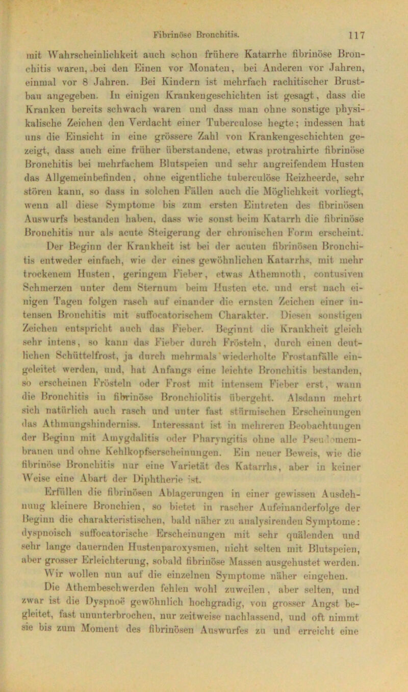 mit Wahrscheinlichkeit auch schon frühere Katarrhe fibrinöse Bron- chitis waren, .bei den Einen vor Monaten, bei Anderen vor Jahren, einmal vor 8 Jahren. Bei Kindern ist mehrfach rachitischer Brust- bau angegeben. In einigen Krankengeschichten ist gesagt, dass die Kranken bereits schwach waren und dass man ohne sonstige physi- kalische Zeichen den Verdacht einer Tubereulose hegte; indessen hat uns die Einsicht in eine grössere Zahl von Krankengeschichten ge- zeigt, dass auch eine früher überstaudene, etwas protrahirte fibrinöse Bronchitis bei mehrfachem Blutspeien und sehr augreifeudem Husten das Allgemeinbefinden, ohne eigentliche tuberc-ulöse Reizheerde, sehr stören kann, so dass in solchen Fällen auch die Möglichkeit vorliegt, wenn all diese Symptome bis zum ersten Eintreten des fibrinösen Auswurfs bestanden haben, dass wie sonst beim Katarrh die fibrinöse Bronchitis nur als acute Steigerung der chronischen Form erscheint. Der Beginn der Krankheit ist bei der acuten fibrinösen Bronchi- tis entweder einfach, wie der eines gewöhnlichen Katarrhs, mit. mehr trockenem Husten, geringem Fieber, etwas Athemnoth, contusiven Schmerzen unter dem Sternum beim Husten etc. und erst nach ei- nigen Tagen folgen rasch auf einander die ernsten Zeichen einer in- tensen Bronchitis mit suffocatorischem Charakter. Diesen sonstigen Zeichen entspricht auch das Fieber. Beginnt die Krankheit gleich sehr intens, so kann das Fieber durch Frösteln, durch einen deut- lichen Schüttelfrost, ja dnrch mehrmals wiederholte Frostanfalle ein- geleitet werden, und, hat Anfangs eine leichte Bronchitis bestanden, so erscheinen Frösteln oder Frost mit intensem Fieber erst, wann die Bronchitis in fibrinöse Bronchiolitis übergeht. Alsdann mehrt sich natürlich auch rasch und unter fast stürmischen Erscheinungen das Athmungshinderniss. Interessant ist in mehreren Beobachtungen der Beginn mit Amygdalitis oder Pharyngitis ohne alle Pseu 1 Mem- branen und ohne Kehlkopfserscheinungen. Ein neuer Beweis, wie die fibrinöse Bronchitis nur eine Varietät des Katarrhs, aber in keiner Weise eine Abart der Diphtherie -st. Erfüllen die fibrinösen Ablagerungen in einer gewissen Ausdeh- nung kleinere Bronchien, so bietet in rascher Aufeinanderfolge der Beginn die charakteristischen, bald näher zu analysirendeu Symptome: dyspnoisch sulfocatorische Erscheinungen mit sehr quälenden und sehr lange dauernden Ilustenparoxysmen. nicht selten mit Blutspeien, aber grosser Erleichterung, sobald fibrinöse Massen ausgehustet werden. NN ir wollen nun aut die einzelnen Symptome näher eingehen. Die Athembeschwerden fehlen wrohl zuweilen, aber selten, und zwar ist die Dyspnoe gewöhnlich hochgradig, von grosser Angst be- gleitet, last ununterbrochen, nur zeitweise nachlassend, und oft nimmt sie bis zum Moment des fibrinösen Auswurfes zu und erreicht eine