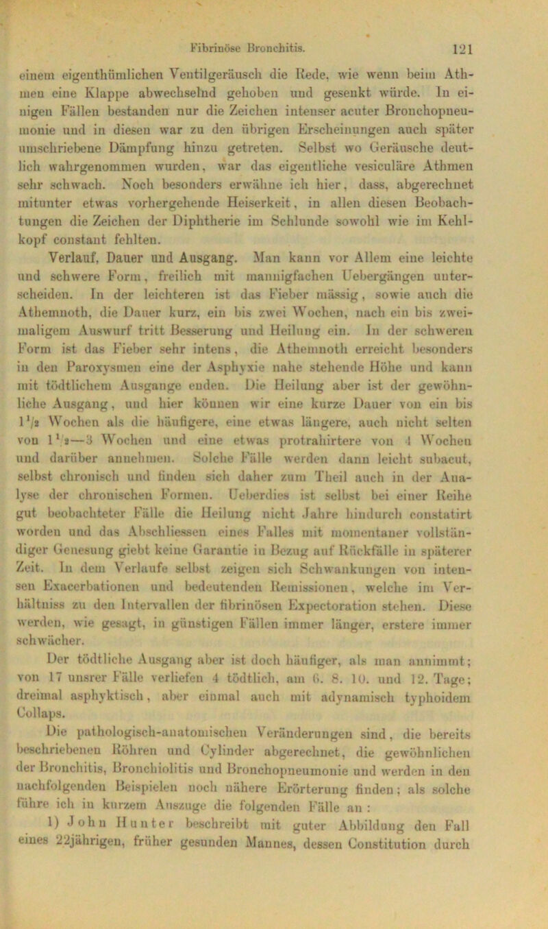 einem eigentümlichen Ventilgeräusch die Rede, wie wenn beim Ath- uieu eine Klappe abwechselnd gehoben und gesenkt würde, ln ei- nigen Fällen bestanden nur die Zeichen intenser acuter Bronchopneu- monie und in diesen war zu den übrigen Erscheinungen auch später umschriebene Dämpfung hinzu getreten. Selbst wo Geräusche deut- lich wahrgenommen wurden, war das eigentliche vesiculiire Athmen sehr schwach. Noch besonders erwähne ich hier. dass, abgerechnet mitunter etwas vorhergehende Heiserkeit, in allen diesen Beobach- tungen die Zeichen der Diphtherie im Schlunde sowohl wie im Kehl- kopf constant fehlten. Verlauf, Dauer und Ausgang. Man kann vor Allem eine leichte und schwere Form, freilich mit mannigfachen Uebergängen unter- scheiden. Tn der leichteren ist das Fieber massig, sowie auch die Athemnoth, die Dauer kurz, ein bis zwei Wochen, nach ein bis zwei- maligem Auswarf tritt Besserung und Heilung ein. In der schweren Form ist das Fieber sehr intens, die Athemnoth erreicht besonders in den Paroxysmen eine der Asphyxie nahe stehende Höhe und kann mit tüdtlichem Ausgange enden. Die Heilung aber ist der gewöhn- liche Ausgang, und hier köuueu wir eine kurze Dauer von ein bis 1 */* Wochen als die häufigere, eine etwas längere, auch nicht selten von 11 a—3 Wochen und eine etwas protrahirtere von 1 Wocheu und darüber annehmen. Solche Fälle werden dann leicht subacut, selbst chronisch und linden sich daher zum Theil auch in der Ana- lyse der chronischen Formen. Ueberdies ist selbst bei einer Reihe gut beobachteter Fälle die Heilung nicht Jahre hindurch constatirt worden und das Abschlüssen eines Falles mit momentaner vollstän- diger Genesung giebt keine Garantie in Bezug auf Rückfälle in späterer Zeit, ln dem \ erlaufe selbst zeigen sich Schwankungen von infceu- seu Exacerbationen und bedeutenden Remissionen. welche im Ver- hältniss zu den Intervallen der fibrinösen Expectoration stehen. Diese werden, wie gesagt, in günstigen Fällen immer länger, erstere immer schwächer. Der tödtliche Ausgang aber ist doch häufiger, als man annimmt; von 17 unsrer Fälle verliefen 4 tödtlich, am fi. 8. 10. und 12. Tage; dreimal asphyktiseh, aber einmal auch mit adynamiscli typhoidem Collaps. Die pathologisch-anatomischen Veränderungen sind, die bereits beschriebenen Röhren und Cylinder abgerechnet, die gewöhnlichen der Bronchitis, Bronchiolitis und Bronchopneumonie und werden in den nachfolgenden Beispielen noch nähere Erörterung finden; als solche führe ich in kurzem Auszüge die folgenden Fälle an : 1) John Hunter beschreibt mit guter Abbildung den Fall eines 22jährigen, früher gesunden Mannes, dessen Constitution durch