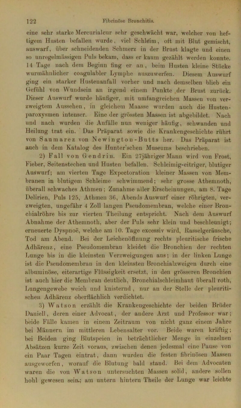 eine sehr starke Mercurialcur sehr geschwächt war, welcher von hef- tigem Husten befallen wurde. viel Schleim, oft mit Blut gemischt, auswarf, über schneidenden Schmerz in der Brust klagte und einen so unregelmässigen Puls bekam, dass er kaum gezählt werden konnte. 14 Tage nach dem Beginn fing er an, beim Husten kleine Stücke wurmähnlicher coagulabler Lymphe auszuwerfen. Diesem Auswurf ging ein starker Hustenanfall vorher und nach demselben blieb ein Gefühl von Wundsein an irgend einem Punkte der Brust zurück. Dieser Auswurf wurde häufiger, mit umfangreichen Massen von ver- zweigtem Aussehen, in gleichem Maasse wurden auch die Husten - paroxysmen iutenser. Eine der grössten Massen ist abgebildet. Nach und nach wurden die Anfälle nun weniger häufig, schwanden und Heilung trat ein. Das Präparat sowie die Krankengeschichte rührt von Saumarez von Newington-Butts her. Das Präparat ist auch in dem Katalog des llunter’schen Museums beschrieben. 2) Fall von Gen drin. Ein 27jähriger Mann wird von Frost, Fieber, Seitenstechen und Husten befallen. Schleimig-eitriger, blutiger Auswurf; am vierten Tage Expectoration kleiner Massen von Mem- branen in blutigem Schleime schwimmend; sehr grosse Athemnoth, überall schwaches Athmen; Zunahme aller Erscheinungen, am 8. Tage Delirien, Puls 125, Athmen 36, Abends Auswurf einer röhrigten, ver- zweigten, ungefähr 4 Zoll langen Pseudomembran, welche einer Brou- chialröhre bis zur vierten Theilung entspricht. Nach dem Auswurf Abnahme der Athemnoth, aber der Puls sehr klein und beschleunigt; erneuerte Dyspnoe, welche am 10. Tage excessiv wird, Rasselgeräusche, Tod am Abend. Bei der Leichenöffnung rechts pleuritische frische Adhärenz, eine Pseudomembran kleidet die Bronchien der rechten Lunge bis in die kleinsten Verzweigungen aus; in der linken Lunge ist die Pseudomembran in den kleinsten Bronchialzweigen durch eine alburainöse, eiterartige Flüssigkeit ersetzt, in den grösseren Bronchien ist auch hier die Membran deutlich, Bronchialschleimhaut überall roth, Lungengewebe weich und knisternd , nur an der Stelle der pleuriti- schen Adhärenz oberflächlich verdichtet. 3) Watson erzählt die Krankengeschichte der beiden Brüder Daniell, deren einer Advocat, der andere Arzt und Professor war; beide Fälle kamen in einem Zeitraum von nicht ganz eiuem Jahre bei Männern im mittleren Lebensalter vor. Beide waren kräftig; bei Beiden ging Blutspeien in beträchtlicher Menge in einzelnen Absätzen kurze Zeit voraus, zwischen denen jedesmal eine Pause von ein Paar Tagen eintrat, dann wurden die festen fibrinösen Massen ausgeworfen, worauf die Blutung bald stand. Bei dem Advocaten waren die von Watson untersuchten Massen solid, andere sollen hohl gewesen sein.; am untern hintern Theile der Lunge war leichte