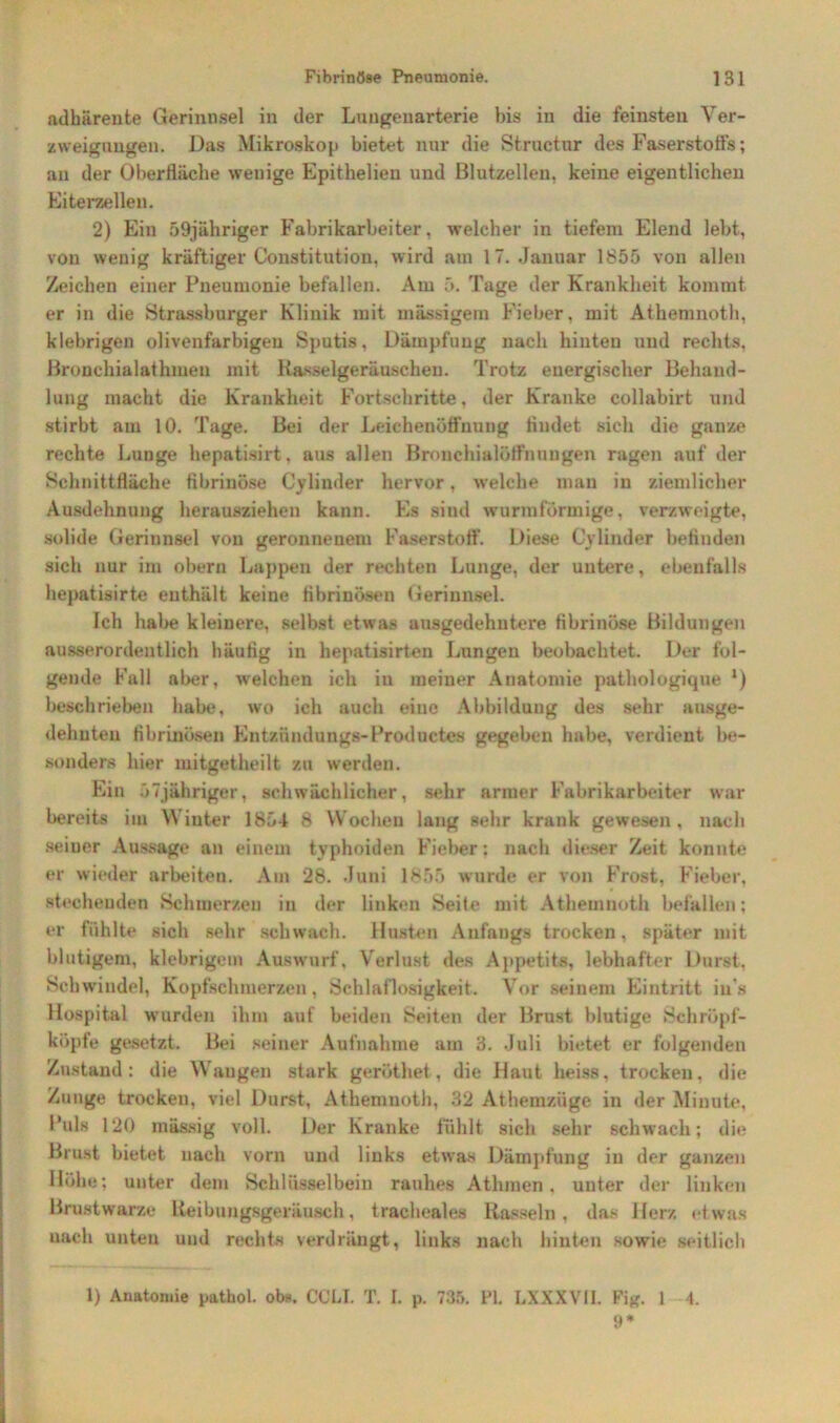 adhärente Gerinnsel in der Lungenarterie bis in die feinsten Ver- zweigungen. Das Mikroskop bietet nur die Structur des Faserstoffs; an der Oberfläche wenige Epithelien und Blutzellen, keine eigentlichen Eiterzellen. 2) Ein 59jähriger Fabrikarbeiter, welcher in tiefem Elend lebt, von wenig kräftiger Constitution, wird am 17. Januar 1855 von allen Zeichen einer Pneumonie befallen. Am 5. Tage der Krankheit kommt er in die Strassburger Klinik mit mässigem Fieber, mit Athemnoth, klebrigen olivenfarbigen Sputis, Dämpfung nach hinten und rechts. Bronchialathmen mit Rasselgeräuschen. Trotz energischer Behand- lung inacht die Krankheit Fortschritte, der Kranke collabirt und stirbt am 10. Tage. Bei der Leichenöffnung findet sich die ganze rechte Lunge hepatisirt, aus allen Bronchialötfnungen ragen auf der Schnittfläche fibrinöse Cylinder hervor, welche man in ziemlicher Ausdehnung herausziehen kann. Es sind wurmförmige, verzweigte, solide Gerinnsel von geronnenem Faserstoff. Diese Cylinder befinden sich nur im obern Lappen der rechten Lunge, der untere, ebenfalls hepatisirte enthält keine fibrinösen Gerinnsel. Ich habe kleinere, selbst etwas ausgedehntere fibrinöse Bildungen ausserordentlich häutig in hepatisirten Lungen beobachtet. Der fol- gende Fall aber, welchen ich in meiner Anatomie pathologique *) beschrieben habe, wo ich auch eine Abbildung des sehr ausge- dehnten fibrinösen Entziindungs-Productes gegeben habe, verdient be- sonders hier witgetheilt zu werden. Ein OTjähriger, schwächlicher, sehr armer Fabrikarbeiter war bereits im Wiuter 1854 8 Wochen lang sehr krank gewesen, nach seiner Aussage an einem typhoiden Fieber: nach dieser Zeit konnte er wieder arbeiten. Am 28. Juni 1855 wurde er von Frost, Fieber, stechenden Schmerzen in der linken Seile mit Athemnoth befallen; er fühlte sich sehr schwach. Husten Anfangs trocken, später mit blutigem, klebrigem Auswurf, Verlust des Appetits, lebhafter Durst, Schwindel, Kopfschmerzen, Schlaflosigkeit. Vor seinem Eintritt in's Hospital wurden ihm auf beiden Seiten der Brust blutige Schröpf- köpfe gesetzt. Bei seiner Aufnahme am 3. Juli bietet er folgenden Zustand: die Wangen stark geröthet, die Haut heiss, trocken, die Zunge trocken, viel Durst, Athemnoth, 32 Athemzüge in der Minute, l'uls 120 mässig voll. Der Kranke fühlt sich sehr schwach; die Brust bietet nach vorn und links etwas Dämpfung in der ganzen Höhe; unter dem Schlüsselbein rauhes Athmen , unter der linken Brustwarze Reibungsgeräusch, tracheales Rasseln, das Herz etwas uacli unten und rechts verdrängt, links nach hinten sowie seitlich 1) Anatomie pathol. ob». CCLI. T. I. p. 735. PI. LXXXVll. Fig. 1 4. 9*