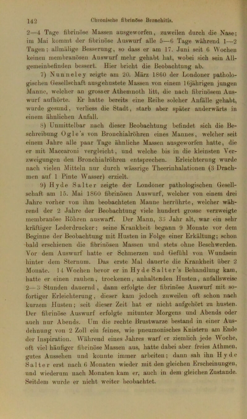 2—4 Tage fibrinöse Massen ausgevvorfen, zuweilen durch die Nase; im Mai kommt der fibrinöse Auswurf alle 5—G Tage während 1—2 Tagen; allmälige Besserung, so dass er am 17. Juni seit 6 Wochen keinen membranösen Auswurf mehr gehabt hat, wobei sich sein All- gemeinbefinden bessert. Hier bricht die Beobachtung ab. 7) Nunneley zeigte am 20. März 1860 der Londoner patholo- gischen Gesellschaft ausgehustete Massen von einem 1 Gjährigen jungen Manne, welcher an grosser Athemnoth litt, die nach fibrinösem Aus- wurf aufhörte. Er hatte bereits eine Reihe solcher Anfälle gehabt, wurde gesund, verlies» die Stadt, starb aber später anderwärts in einem ähnlichen Anfall. 8) Unmittelbar nach dieser Beobachtung befindet sich die Be- schreibung Ogi e s von Bronchialröhren eines Mannes, welcher seit einem .Jahre alle paar Tage ähnliche Massen ausgeworfen hatte, die er mit Maccaroni vergleicht, und welche bis in die kleinsten Ver- zweigungen den Bronchialröhren entsprechen. Erleichterung wurde nach vielen Mitteln nur durch wässrige Theerinhalationen (3 Drach- men auf 1 Pinte Wasser) erzielt. 9) Hy de Salter zeigte der Londoner pathologischen Gesell- schaft am 15. Mai 18G0 fibrinösen Auswurf, welcher von einem drei Jahre vorher von ihm beobachteten Manne herrährte, welcher wäh- rend der 2 Jahre der Beobachtung viele hundert grosse verzweigte membrauöse Röhren auswaff. Der Mann, 33 Jahr alt, war ein sehr kräftiger Lederdrucker: seine Krankheit begann 9 Monate vor dem Beginne der Beobachtung mit Husten in Folge einer Erkältung; schon bald erschienen die fibrinösen Massen und stets ohne Beschwerden. Vor dem Auswurf hatte er Schmerzen und Gefühl von Wundsein hinter dem Sternum. Das erste Mal dauerte die Krankheit über 2 Monate. 14 Wochen bevor er in Hy de Salter’s Behandlung kam, hatte er einen rauhen, trockenen, anhaltenden Husten, aufallsweise 2—3 Stunden dauernd , dann erfolgte der fibrinöse Auswurf mit so- fortiger Erleichterung, dieser kam jedoch zuweilen oft schon nach kurzem Husten; seit dieser Zeit hat er nicht aufgehört zu husten. Der fibrinöse Auswurf erfolgte mitunter Morgens und Abends oder auch nur Abends. Um die rechte Brustwarze bestand in einer Aus- dehnung von 2 Zoll ein feines, wie pneumonisches Knistern am Ende der Inspiration. Während eines Jahres warf er ziemlich jede Woche, oft viel häufiger fibrinöse Massen aus, hatte dabei aber freies Athmen, gutes Aussehen und konnte immer arbeiten; dann sah ihn H y d e Salter erst nach G Monaten wieder mit den gleichen Erscheinungen, und wiederum nach Monaten kam er, auch in dem gleichen Zustande. Seitdem wurde er nicht, weiter beobachtet.