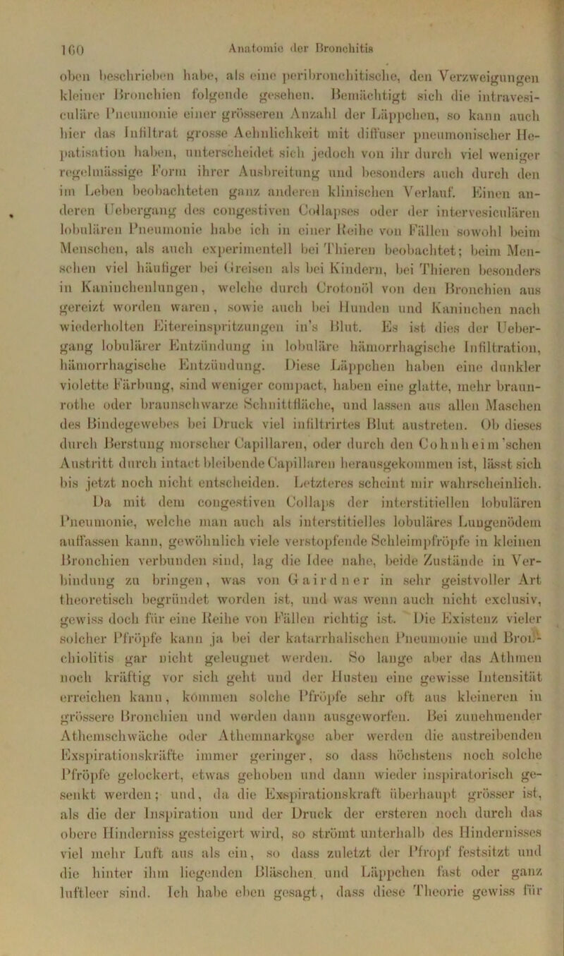 oben beschrieben habe, als eine peribronehitische, den Verzweigungen kleiner Bronchien folgende gesehen. Bemächtigt sieh die intravesi- culäre Pneumonie einer grösseren Anzahl der Läppchen, so kann auch hier das Infiltrat grosse Aehnlichkeit mit diffuser pneumonischer He- patisation haben, unterscheidet sich jedoch von ihr durch viel weniger regelmässige Form ihrer Ausbreitung und besonders auch durch den im Leben beobachteten ganz anderen klinischen Verlauf. Einen an- deren Febergang des congestiven Collapses oder der intervesiculären lobulären Pneumonie habe ich in einer Leihe von Fällen sowohl beim Menschen, als auch experimentell bei Thieren beobachtet; beim Men- schen viel häufiger bei Greisen als bei Kindern, bei Thieren besonders in Kaninchenlungen, welche durch Crotonöl von den Bronchien aus gereizt worden waren, sowie auch bei Hunden und Kaninchen nach wiederholten Eitereinspritzungen in’s Blut. Es ist dies der IJeber- gang lobulärer Entzündung in lobuläre hämorrhagische Infiltration, hämorrhagische Entzündung. Diese Läppchen haben eine dunkler violette Färbung, sind weniger compact, haben eine glatte, mehr braun- rothe oder braunschwarze Schnittfläche, und lassen aus allen Maschen des Bindegewebes bei Druck viel infiltrirtes Blut austreten. Ob dieses durch Berstung morscher Capillaren, oder durch den Cohnheim’schen Austritt durch intact bleibende Capillaren herausgekommen ist, lässt sich bis jetzt noch nicht entscheiden. Letzteres scheint mir wahrscheinlich. Da mit dem congestiven Collaps der interstitiellen lobulären Pneumonie, welche man auch als interstitielles lobuläres Lungenödem auffassen kann, gewöhnlich viele verstopfende Schleimpfröpfe in kleinen Bronchien verbunden sind, lag die Idee nahe, beide Zustände in Ver- bindung zu bringen, was von Gairdner in sehr geistvoller Art theoretisch begründet worden ist, und was wenn auch nicht exclusiv, gewiss doch für eine Reihe von Fällen richtig ist. Die Existenz vieler solcher Pfropfe kann ja bei der katarrhalischen Pneumonie und Bron- chiolitis gar nicht geleugnet werden. So lange aber das Athinen noch kräftig vor sich geht und der Husten eine gewisse Intensität erreichen kann, kommen solche Pfropfe sehr oft aus kleineren in grössere Bronchien und worden dann ausgeworfeu. Bei zunehmender Athemschwäche oder Athemnarkyso aber werden die austreibenden Exspirationskräfte immer geringer, so dass höchstens noch solche Pfropfe gelockert, etwas gehoben und dann wieder inspiratorisch ge- senkt werden; und, da die Exspirationskraft überhaupt grösser ist, als die der Inspiration und der Druck der ersteren noch durch das obere Hinderniss gesteigert wird, so strömt unterhalb des Hindernisses viel mehr Luft aus als ein, so dass zuletzt der Pfropf festsitzt und die hinter ihm liegenden Bläschen und Läppchen fast oder ganz luftleer sind. Ich habe eben gesagt, dass diese Theorie gewiss für