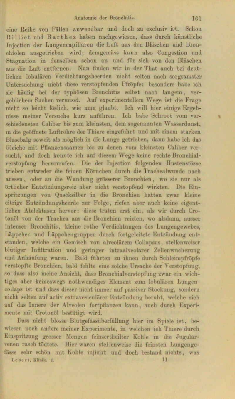 eine Reihe von Fällen anwendbar und doch zu exclusiv ist. Schon Rilliet und Bartlxez haben nachgewiesen, dass durch künstliche Injection der Lungencapillaren die Luft aus den Bläschen und Bron- chiolen ausgetrieben wird; demgemäss kann also Congestion und Stagnation in denselben schon au und für sich von den Bläschen aus die Luft entfernen. Nun finden wir in der That auch bei deut- lichen lobulären Verdichtungsheerdeu nicht selten nach sorgsamster Untersuchung nicht diese verstopfenden Pfropfe; besonders habe ich sie häufig bei der typhösen Bronchitis selbst nach langem, ver- geblichem Suchen vermisst. Auf experimentellem Wege ist die Frage nicht so leicht löslich, wie man glaubt. Ich will hier einige Ergeb- nisse meiner Versuche kurz anführen. Ich habe Schroot vom ver- schiedensten Caliber bis zum kleinsten, dem sogenannten Wasserdunst, in die geöffnete Luftröhre der Thiere eingeführt und mit einem sturkeu Blasebalg soweit als möglich in die Lunge getrieben, dann habe ich das Bleiche mit Pfianzensaaineu bis zu denen vom kleinsten Caliber ver- sucht, und doch konnte ich auf diesem Wege keine rechte Brouchial- verstopfung hervorrufen. Die der Injection folgenden Hustenstösse trieben entweder die feinen Körnchen durch die Tracliealwunde nach aussen , oder au die Wandung grösserer Bronchien, wo sie nur als örtlicher Eutzündungsreiz aber nicht verstopfend wirkten. Die Ein- spritzungen von Quecksilber in die Bronchien hatten zwar kleine eitrige Entzündungsheerde zur Folge, riefen aber auch keine eigent- lichen Atelektasen hervor; diese traten erst ein, als wir durch Cro- tonöl von der Trachea aus die Bronchien reizten, wo alsdann, ausser intenser Bronchitis, kleine rothe Verdichtungen des Lungengewebes, Läppchen und Läppchengruppen durch fortgeleitete Entzündung ent- standen, welche ein Gemisch von alveolärem Collapsus, stellenweiser blutiger Infiltration und geringer intraalveolarer Zellenwucherung und Anhäufung waren. Bald führten zu ihnen durch Schleimpfröpfe verstopfte Bronchien, bald fehlte eine solche Ursache der Verstopfung, so dass also meine Ansicht, dass Bronchialverstopfung zwar ein wich- tiges aber keineswegs nothwemliges Element zum lobulären Lungen- eollaps ist und dass dieser nicht immer auf passiver Stockung, sondern nicht selten auf aetiv extravesiculärer Entzündung beruht, welche sich auf das Innere der Alveolen fortpflanzen kann, auch durch Experi- mente mit Crotonöl bestätigt wird. Dass nicht blosse Blutgefässüberfüllung hier im Spiele ist, be- wiesen noch andere meiner Experimente, in welchen ich Thiere durch Einspritzung grosser Mengen feinzertheilter Kohle in die Jugular- venen rasch tödtete. Hier waren stellenweise die feinsten Lungenge- fässe sehr schön mit Kohle injicirt und doch bestand nichts, was Lebert, Klinik. I. 11