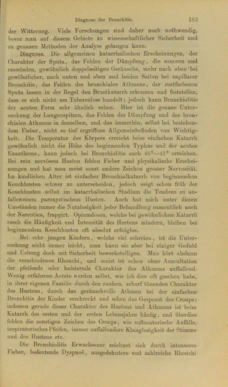 der Witterung. Viele Forschungen sind daher noch nothwendig, bevor man auf diesem Gebiete zu wissenschaftlicher Sicherheit und zu genauen Methoden der Analyse gelangen kann. Diagnose. Die allgemeinen katarrhalischen Erscheinungen, der Charakter der Sputa, das Fehlen der Dämpfung, die sonoren und rasselnden, gewöhnlich doppelseitigen Geräusche, mehr nach oben'hei gewöhnlicher, nach unten und oben und beiden Seiten bei capillarer Bronchitis, das Fehlen des bronchialen Athmens, der rostfarbenen Sputa lassen in der Regel den Brustkatarrh erkennen und feststellen, dass es sich nicht um Tuberculose handelt; jedoch kann Bronchiolitis der acuten Form sehr ähnlich sehen. Hier ist die genaue Unter- suchung der Lungenspitzen, das Fehlen der Dämpfung und des bron- chialen Athmens in denselben, und das immerhin, selbst bei bestehen- dem Fieber, nicht so tief ergriffene Allgemeinbefinden von Wichtig- keit.. Die Temperatur des Körpers erreicht beim einfachen Katarrh gewöhnlich nicht die Höhe des beginnenden Typhus und der acuten Exantheme, kann jedoch bei Bronchiolitis auch 40°—11° erreichen. Bei rein nervösem Husten fehlen Fieber und physikalische Erschei- nungen und hat man meist sonst andere Zeichen grosser Nervosität. Im kindlichen Alter ist einfacher Bronchialkatarrh von beginnendem Keuchhusten schwer zu unterscheiden. jedoch zeigt schon früh der Keuchhusten selbst im katarrhalischen Stadium die Tendenz zu au- fallsweisem paroxystischem Husten. Auch hat mich unter diesen Umständen immer die Nutzlosigkeit jeder Behandlung namentlich auch der Narcotica, frappirt. Opiumdoscn, welche bei gewöhnlichem Katarrh rasch die Häufigkeit und Intensität des Hustens mindern, bleiben bei beginnendem Keuchhusten oft absolut erfolglos. Bei sehr jungen Kindern, welche viel schreien, ist die Unter- suchung nicht immer leicht, man kann sie aber bei einiger Geduld und Hebung doch mit Sicherheit bewerkstelligen. Man hört alsdann die verschiedenen Rhouchi, und meist ist schon ohne Auseultation der pfeifende oder knisternde Charakter des Athmens auffallend. Wenig erlahrene Aerzte werden seihst, wie ich dies oft gesehen habe, in ihrer eigenen Familie durch den rauhen, scharf tönenden Charakter des Hustens, durch das geräuschvolle Athmen hei der einfachen Bronchitis der Kinder erschreckt und sehen das Gespenst des Croups; indessen gerade dieser Charakter des Hustens und Athmens ist heim Katarrh des ersten und der ersten Lebensjahre häufig, und überdies fehlen die sonstigen Zeichen des Croups, wie snffocatorische Anfälle, inspiratorisches Pfeifen, immer auffallendere Klanglosigkeit der Stimme und dos Husteus etc. Die Bronchiolitis Erwachsener zeichnet sich durch intenseres Heber, bedeutende Dyspnoe, ausgedehntere und zahlreiche Rhonchi