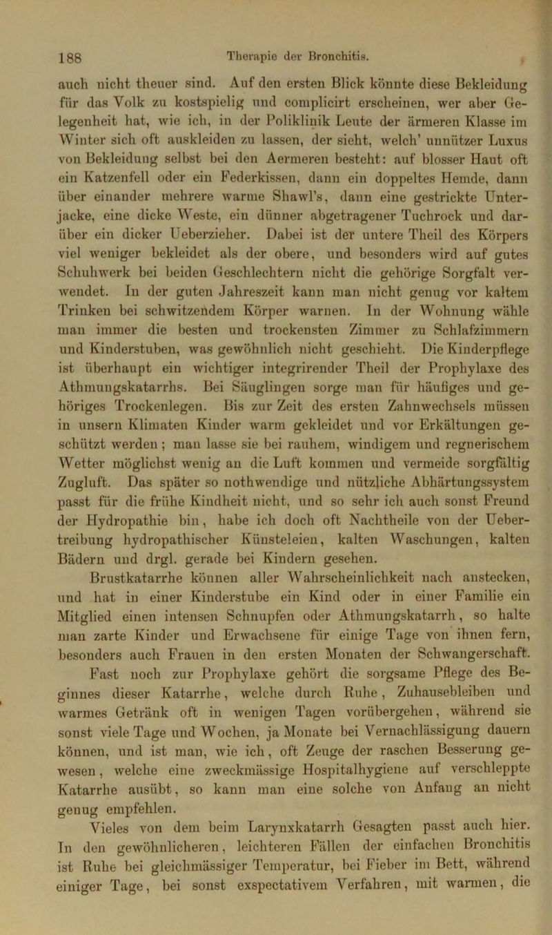 auch nicht theuer sind. Auf den ersten Blick könnte diese Bekleidung für das Volk zu kostspielig und coinplicirt erscheinen, wer aber Ge- legenheit hat, wie ich, in der Poliklinik Leute der ärmeren Klasse im Winter sich oft auskleiden zu lassen, der sieht, welch’ unnützer Luxus von Bekleidung selbst bei den Aermeren besteht: auf blosser Haut oft ein Katzenfell oder ein Federkissen, dann ein doppeltes Hemde, dann über einander mehrere warme Shawl’s, dann eine gestrickte Unter- jacke, eine dicke Weste, ein dünner abgetragener Tuchrock und dar- über ein dicker Ueberzieher. Dabei ist der untere Theil des Körpers viel weniger bekleidet als der obere, und besonders wird auf gutes Sclmhwerk bei beiden Geschlechtern nicht die gehörige Sorgfalt ver- wendet. In der guten Jahreszeit kann man nicht genug vor kaltem Trinken bei schwitzendem Körper warnen. In der Wohnung wähle man immer die besten und trockensten Zimmer zu Schlafzimmern und Kinderstuben, was gewöhnlich nicht geschieht. Die Kinderpflege ist überhaupt ein wichtiger integrirender Theil der Prophylaxe des Atlnnungskatarrhs. Bei Säuglingen sorge man für häufiges und ge- höriges Trockenlegen. Bis zur Zeit des ersten Zahnwechsels müssen in unsern Klimaten Kinder warm gekleidet und vor Erkältungen ge- schützt werden ; man lasse sie bei rauhem, windigem und regnerischem Wetter möglichst wenig an die Luft kommen und vermeide sorgfältig Zugluft. Das später so nothwendige und nützliche Abhärtungssystem passt für die frühe Kindheit nicht, und so sehr ich auch sonst Freund der Hydropathie bin, habe ich doch oft Nachtheile von der Ueber- treibung hydropathischer Künsteleien, kalten Waschungen, kalten Bädern und drgl. gerade bei Kindern gesehen. Brustkatarrhe können aller Wahrscheinlichkeit nach anstecken, und hat in einer Kinderstube ein Kind oder in einer Familie ein Mitglied einen intensen Schnupfen oder Athmungskatarrli, so halte man zarte Kinder und Erwachsene für einige Tage von ihnen fern, besonders auch Frauen in den ersten Monaten der Schwangerschaft. Fast noch zur Prophylaxe gehört die sorgsame Pflege des Be- ginnes dieser Katarrhe, welche durch Ruhe, Zuhausebleiben und warmes Getränk oft in wenigen Tagen vorübergehen, während sie sonst viele Tage und Wochen, ja Monate bei Vernachlässigung dauern können, und ist man, wie ich, oft Zeuge der raschen Besserung ge- wesen , welche eine zweckmässige Hospitalhygiene auf verschleppte Katarrhe ausübt, so kann man eine solche von Anfang an nicht genug empfehlen. Vieles von dem beim Larynxkatarrh Gesagten passt auch hier. In den gewöhnlicheren, leichteren Fällen der einfachen Bronchitis ist Ruhe bei gleichmässiger Temperatur, bei Fieber im Bett, während einiger Tage, bei sonst exspectativem Verfahren, mit warmen, die