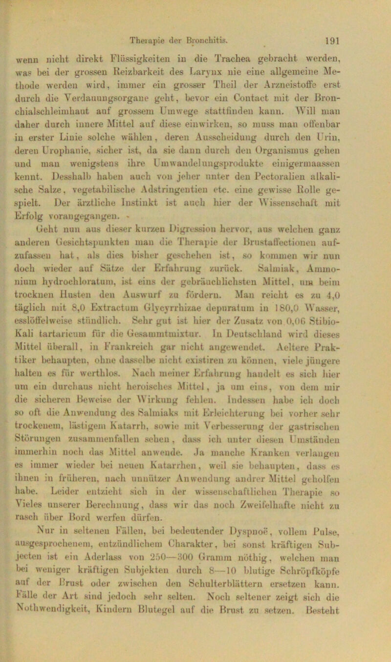 wenn nicht direkt Flüssigkeiten in die Trachea gebracht werden, was bei der grossen Reizbarkeit des Larynx nie eine allgemeine Me- thode werden wird, immer ein grosser Theil der Arzneistoffe erst durch die Yerdauungsorgaue geht, bevor ein Contact mit der Brou- ehialschleimhaut auf grossem Umwege stattfinden kann. Will man daher durch innere Mittel auf diese einwirken, so muss man offenbar in erster Linie solche wählen, deren Ausscheidung durch den Urin, dereu Urophanie, sicher ist, da sie dann durch den Organismus gehen und mau wenigstens ihre Umwandelungsprodukte einigermaassen kennt. Desshalb haben auch von jeher unter den Pectoralien alkali- sche Salze, vegetabilische Adstringentien etc. eine gewisse Rolle ge- spielt. Der ärztliche Instinkt ist auch hier der Wissenschaft mit Erfolg vorangegangen. * Geht nun aus dieser kurzen Digression hervor, aus welchen ganz anderen Gesichtspunkten man die Therapie der Brustatfectionen auf- zufassen hat, als dies bisher geschehen ist, so kommen wir nun doch wieder auf »Sätze der Erfahrung zurück. »Salmiak, Ammo- nium hydrochloratum, ist eins der gebräuchlichsten Mittel, um beim trocknen Husten den Auswurf zu fordern. Man reicht es zu 4,0 täglich mit 8,0 Extractum Glycyrrhizae depurafum in 180,0 Wasser, esslöffelweise stündlich. Sehr gut ist hier der Zusatz von 0,00 »Stibio- Kali tartaricum für die Gesammtinixtur. ln Deutschland wird dieses Mittel überall, in Frankreich gar nicht angewendet. Aeltere Prak- tiker behaupten, ohne dasselbe nicht existireu zu können, viele jüngere halten es für werthlos. Nach meiner Erfahrung handelt es sich hier um ein durchaus nicht heroisches Mittel, ja um eins, von dem mir die sicheren Beweise der Wirkung fehlen. Indessen habe ich doch so oft die Anwendung des »Salmiaks mit Erleichterung hei vorher sehr trockenem, lästigem Katarrh, sowie mit Verbesserung der gastrischen Störungen zusammenfallen sehen , dass ich unter diesen Umständen immerhin noch das Mittel anwende. Ja manche Kranken verlangen es immer wieder bei neuen Katarrhen, weil sie behaupten, dass es ihnen in früheren, nach unnützer Anwendung andrer Mittel gtholfen habe. Leider entzieht sich in der w issenscbaftlichen Therapie so Vieles unserer Berechnung, dass wir das noch Zweifelhafte nicht zu rasch über Bord werfen dürfen. Nur in seltenen Fällen, bei bedeutender Dyspnoe, vollem Pulse, ausgesprochenem, entzündlichem Charakter, bei sonst kräftigen Sub- jecten ist ein Aderlass von 250—300 Gramm nöthig. welchen man bei weniger kräftigen Subjekten durch 8—10 blutige Schröpfkopfe auf der Brust oder zwischen den Schulterblättern ersetzen kann. 1’alle der Art sind jedoch sehr selten. Noch seltener zeigt sich die Nothwendigkeit, Kindern Blutegel auf die Brust zu setzen. Besteht