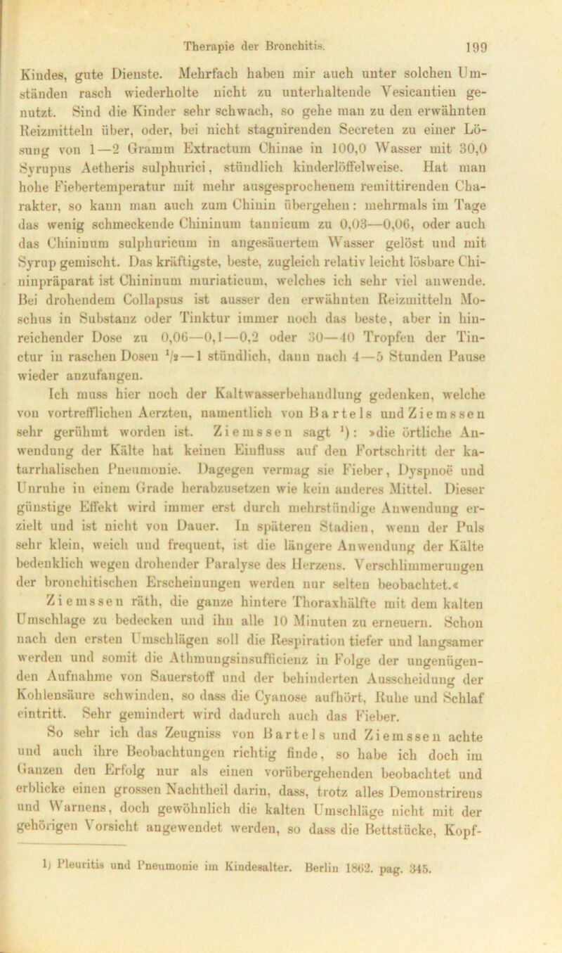 Kiudes, gute Dienste. Mehrfach haben mir auch unter solchen Um- ständen rasch wiederholte nicht zu unterhaltende Vesicautieu ge- nutzt. Sind die Kinder sehr schwach, so gehe mau zu den erwähnten Reizmitteln über, oder, bei nicht stagnirenden Seereteu zu einer Lö- sung von 1—2 Gramm Extractum Chinae in 100,0 Wasser mit 30,0 Syrupus Aetheris sulphuriei, stündlich kiuderlöffelweise. Hat man hohe Fiebertemperatur mit mehr ausgesprochenem remittirenden Cha- rakter, so kann man auch zum Chinin übergehen: mehrmals im Tage das wenig schmeckende Ckininum tannicum zu 0,03—0,06, oder auch das Chiniuum sulphuricum in angesäuertem Wasser gelöst und mit Syrup gemischt. Das kräftigste, beste, zugleich relativ leicht lösbare Chi- ninpräparat ist Chiniuum muriaticum, welches ich sehr viel anwende. Bei drohendem Collapsus ist ausser den erwähnten Reizmitteln Mo- schus in Substanz oder Tinktur immer noch das beste, aber in hin- reichender Dose zu 0,06—0,1—0,2 oder 30—40 Tropfen der Tin- ctur in raschen Dosen 1/a — 1 stündlich, dann nach 1—5 Stunden Pause wieder anzufangen. Ich muss hier noch der Kaltwasserbehandlung gedenken, welche von vortrefflichen Aerzten, namentlich von Bartels undZiemssen sehr gerühmt worden ist. Ziemssen sagt *): »die örtliche An- wendung der Kälte hat keinen Einfluss auf den Fortschritt der ka- tarrhalischen Pneumonie. Dagegen vermag sie Fieber, Dyspnoe und Unruhe in einem Grade herabzusetzen wie kein anderes Mittel. Dieser günstige Effekt wird immer erst durch mehrstündige Anwendung er- zielt und ist nicht von Dauer. In späteren Stadien, wenn der Puls sehr klein, weich und frequent, ist die längere Anwendung der Kälte bedenklich wegen drohender Paralyse des Herzens. Verschlimmerungen der bronchitischen Erscheinungen werden nur selten beobachtete Ziemssen räth, die ganze hintere Thoraxhälfte mit dem kalten Umschläge zu bedecken und ihn alle 10 Minuten zu erneuern. Schon nach den ersten l mschlägen soll die Respiration tiefer und langsamer werden und somit die Athmungsiusufticieuz in Folge der ungenügen- den Aufnahme von Sauerstoff und der behinderten Ausscheidung der Kohlensäure schwinden, so dass die Cyanose aufhört, Ruhe und Schlaf eintritt. Sehr gemindert wird dadurch auch das Fieber. So sehr ich das Zeugniss von Bartels und Ziemssen achte und auch ihre Beobachtungen richtig finde, so habe ich doch im Ganzen den Erfolg nur als einen vorübergehenden beobachtet und erblicke einen grossen iS achtheil darin, dass, trotz alles Demoustrireus und Waruens, doch gewöhnlich die kalten Umschläge nicht mit der gehörigen \ orsicht angewendet werden, so dass die Bettstücke, Kopf- If Pleuritis und Pneumonie im Kindesalter. Berlin 1862. pag. 345.