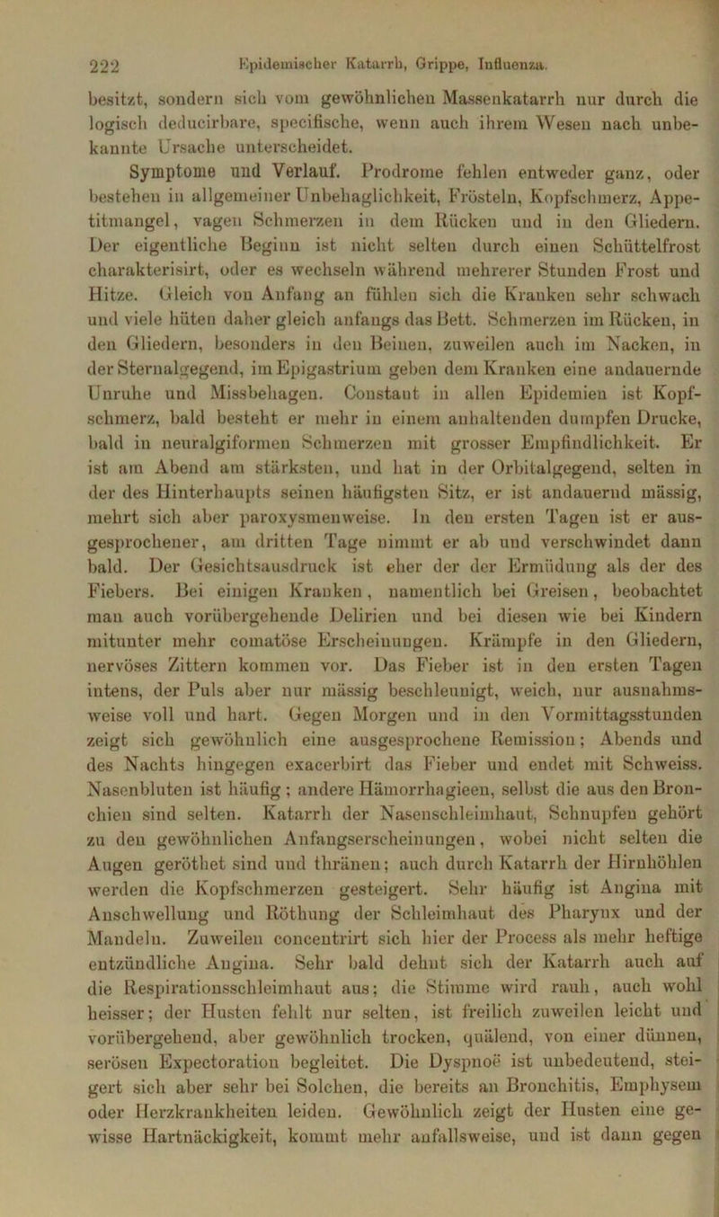 besitzt, sondern sich vom gewöhnlichen Massenkatarrh nur durch die logisch deducirbare, specifische, wenn auch ihrem Wesen nach unbe- kannte Ursache unterscheidet. Symptome und Verlauf. Prodrome fehlen entweder ganz, oder bestehen in allgemeiner Unbehaglichkeit, Frösteln, Kopfschmerz, Appe- titmangel, vagen Schmerzen in dem Rücken und in den Gliedern. Der eigentliche Beginn ist nicht selten durch einen Schüttelfrost charakterisirt, oder es wechseln während mehrerer Stunden Frost und Hitze. Gleich von Anfang an fühlen sich die Kranken sehr schwach und viele hüten daher gleich anfangs das Bett. Schmerzen im Rücken, in den Gliedern, besonders in den Beinen, zuweilen auch im Nacken, in der Sternalgegend, im Epigastrium geben dem Kranken eine andauernde Unruhe und Missbehagen. Constaut in allen Epidemien ist Kopf- schmerz, bald besteht er mehr in einem anhaltenden dumpfen Drucke, bald in neuralgiformen Schmerzen mit grosser Empfindlichkeit. Er ist am Abend am stärksten, und hat in der Orbitalgegend, selten in der des Hinterhaupts seinen häufigsten Sitz, er ist andauernd massig, mehrt sich aber paroxysmenweise, ln den ersten Tagen ist er aus- gesprochener, am dritten Tage nimmt er ab und verschwindet dann bald. Der Gesichtsausdruck ist eher der der Ermüdung als der des Fiebers. Bei einigen Kranken, namentlich bei Greisen, beobachtet man auch vorübergehende Delirien und bei diesen wie bei Kindern mitunter mehr comatöse Erscheinungen. Krämpfe in den Gliedern, nervöses Zittern kommen vor. Das Fieber ist in den ersten Tagen intens, der Puls aber nur mässig beschleunigt, weich, nur ausnahms- weise voll und hart. Gegen Morgen und in den Vormittagsstunden zeigt sich gewöhnlich eine ausgesprochene Remission; Abends und des Nachts hingegen exacerbirt das Fieber und endet mit Schweiss. Nasenbluten ist häufig ; andere Hämorrhagieen, selbst die aus den Bron- chien sind selten. Katarrh der Nasenschleimhaut, Schnupfen gehört zu den gewöhnlichen Anfangserscheinungen, wobei nicht selten die Augen geröthet sind und thränen; auch durch Katarrh der Hirnhöhlen werden die Kopfschmerzen gesteigert. Sehr häufig ist Angina mit Anschwellung und Röthung der Schleimhaut des Pharynx und der Mandeln. Zuweilen concentrirt sich hier der Process als mehr heftige entzündliche Angina. Sehr bald dehnt sich der Katarrh auch auf die Respirationsschleimhaut aus; die Stimme wird rauh, auch wohl heisser; der Husten fehlt nur selten, ist freilich zuweilen leicht und vorübergehend, aber gewöhnlich trocken, quälend, von einer dünnen, serösen Expectoration begleitet. Die Dyspnoe ist unbedeutend, stei- gert sich aber sehr bei Solchen, die bereits an Bronchitis, Emphysem oder Herzkrankheiten leiden. Gewöhnlich zeigt der Husten eine ge- wisse Hartnäckigkeit, kommt mehr anfallsweise, und ist dann gegen