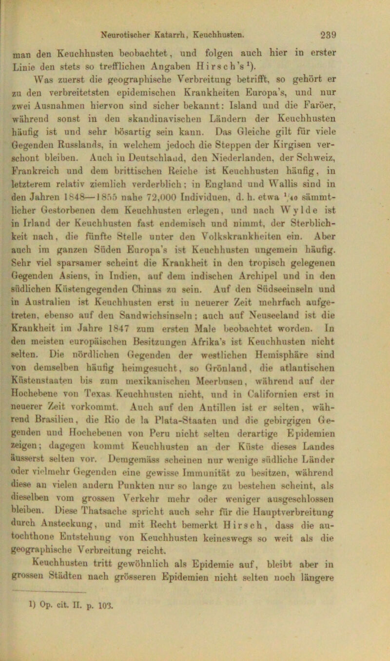 man den Keuchhusten beobachtet, und folgen auch hier in erster Linie den stets so trefflichen Angaben Hirsch’s1). Was zuerst die geographische Verbreitung betrifft, so gehört er zu den verbreitetsten epidemischen Krankheiten Europa’s, und nur zwei Ausnahmen hiervon sind sicher bekannt: Island und die Färöer, während sonst in den skandinavischen Ländern der Keuchhusten häufig ist und sehr bösartig sein kann. Das Gleiche gilt für viele Gegenden Russlands, in welchem jedoch die Steppen der Kirgisen ver- schont bleiben. Auch in Deutschland, den Niederlanden, der Schweiz, Frankreich und dem brittischen Reiche ist Keuchhusten hänfig, in letzterem relativ ziemlich verderblich; in England und Wallis sind in den Jahren 1848—1855 nahe 72,000 Individuen, d. h. etwa 1 40 sämmt- lieher Gestorbenen dem Keuchhusten erlegen, und nach Wylde ist in Irland der Keuchhusten fast endemisch und nimmt, der Sterblich- keit nach, die fünfte Stelle unter den Volkskrankheiten ein. Aber auch im ganzen Süden Europa’s ist Keuchhusten ungemein häufig. Sehr viel sparsamer scheint die Krankheit in den tropisch gelegenen Gegenden Asiens, in Indien, auf dem indischen Archipel und in den südlichen Küstengegenden Chinas zu sein. Auf den Siidseeinseln und in Australien ist Keuchhusten erst in neuerer Zeit mehrfach aufge- treten, ebenso auf den Sandwichsinseln ; auch auf Neuseeland ist die Krankheit im Jahre 1847 zum ersten Male beobachtet worden. In den meisten europäischen Besitzungen Afrika's ist Keuchhusten nicht selten. Die nördlichen Gegenden der westlichen Hemisphäre sind von demselben häufig heinigesucht, so Grönland, die atlantischen Küsteustaaten bis zum mexikanischen Meerbusen, währeud auf der Hochebene von Texas Keuchhusten nicht, und in Californien erst in neuerer Zeit vorkommt. Auch anf den Antillen ist er selten, wäh- rend Brasilien, die Rio de la Plata-Staaten und die gebirgigen Ge- genden und Hochebenen von Peru nicht selten derartige Epidemien zeigen; dagegen kommt Keuchhusten an der Küste dieses Landes äusserst selten vor. Demgemäss scheinen nur wenige südliche Länder oder vielmehr Gegenden eine gewisse Immunität zu besitzen, während diese au vielen andern Punkten nur so lange zu bestehen scheint, als dieselben vom grossen Verkehr mehr oder weniger ausgeschlossen bleiben. Diese Thatsache spricht auch sehr für die Hauptverbreitung durch Ansteckung, und mit Recht bemerkt Hirsch, dass die au- tochthone Entstehung von Keuchhusten keineswegs so weit als die geographische Verbreitung reicht. Keuchhusten tritt gewöhnlich als Epidemie auf, bleibt aber in grossen Städten nach grösseren Epidemien nicht selteu noch längere 1) Op. cit. II. p. 103.