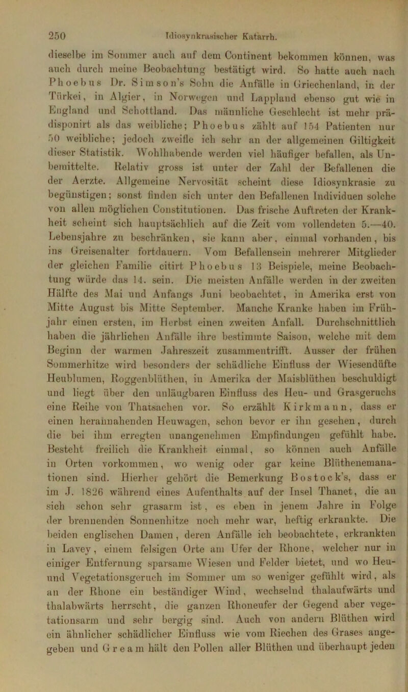 dieselbe im Sommer auch auf dem Continent bekommen können, was auch durch meine Beobachtung bestätigt wird. So hatte auch nach Phoebus Dr. Si m sons Sohn die Anfälle in Griechenland, in der Piirkei, in Algier, in Norwegen und Lappland ebenso gut wie in England und Schottland. Das männliche Geschlecht ist mehr prä- disponirt als das weibliche; Phoebus zählt auf 154 Patienten nur 50 weibliche; jedoch zweifle ich sehr an der allgemeinen Giltigkeit dieser Statistik. Wohlhabende werden viel häufiger befallen, als Un- bemittelte. Relativ gross ist unter der Zahl der Befallenen die der Aerzte. Allgemeine Nervosität scheint diese Idiosynkrasie zu begünstigen; sonst finden sich unter den Befallenen Individuen solche von allen möglichen Constitutionen. Das frische Auftreten der Krank- heit scheint sich hauptsächlich auf die Zeit vom vollendeten 5.—40. Lebensjahre zu beschränken, sie kann aber, einmal vorhanden, bis ins Greisenalter fortdauern. Vom Befallensein mehrerer Mitglieder der gleichen Familie citirt Phoebus 13 Beispiele, meine Beobach- tung würde das 14. sein. Die meisten Anfälle werden in der zweiten Hälfte des Mai und Anfangs Juni beobachtet, in Amerika erst von Mitte August bis Mitte September. Manche Kranke habeu im Früh- jahr einen ersten, im Herbst einen zweiten Anfall. Durchschnittlich haben die jährlichen Anfälle ihre bestimmte Saison, welche mit dem Beginn der warmen Jahreszeit zusammentrifft. Ausser der frühen Sommerhitze wird besonders der schädliche Einfluss der Wiesendüfte Heublumen, Roggenblüthen, in Amerika der Maisblüthen beschuldigt und liegt über den unläugbaren Einfluss des Heu- und Grasgeruchs eine Reihe von Thatsachen vor. So erzählt Kirkmann, dass er einen herannahenden Heuwagen, schon bevor er ihn gesehen, durch die bei ihm erregten unangenehmen Empfindungen gefühlt habe. Besteht freilich die Krankheit einmal, so können auch Anfälle in Orten Vorkommen, wo wenig oder gar keine Bliithenemana- tionen sind. Hierher gehört die Bemerkung Bostock’s, dass er im .J. 1826 während eines Aufenthalts auf der Insel Thanet, die an sicli schon sehr grasarm ist, es eben in jenem Jahre in Folge der brennenden Sonnenhitze noch mehr war, heftig erkrankte. Die beiden englischen Damen, deren Anfälle ich beobachtete, erkrankten in Lavey , einem felsigen Orte am Ufer der Rhone, welcher nur in einiger Entfernung sparsame Wiesen und Felder bietet, und wo Heu- und Vegetationsgeruch im Sommer um so weniger gefühlt wird, als an der Rhone ein beständiger Wind, wechselnd thalaufwärts und thalabwärts herrscht, die ganzen Rhoneufer der Gegend aber vege- tationsarm und sehr bergig sind. Auch von andern Bliithen wird ein ähnlicher schädlicher Einfluss wie vom Riechen des Grases ange- geben und G r e a m hält den Pollen aller Bliithen und überhaupt jeden