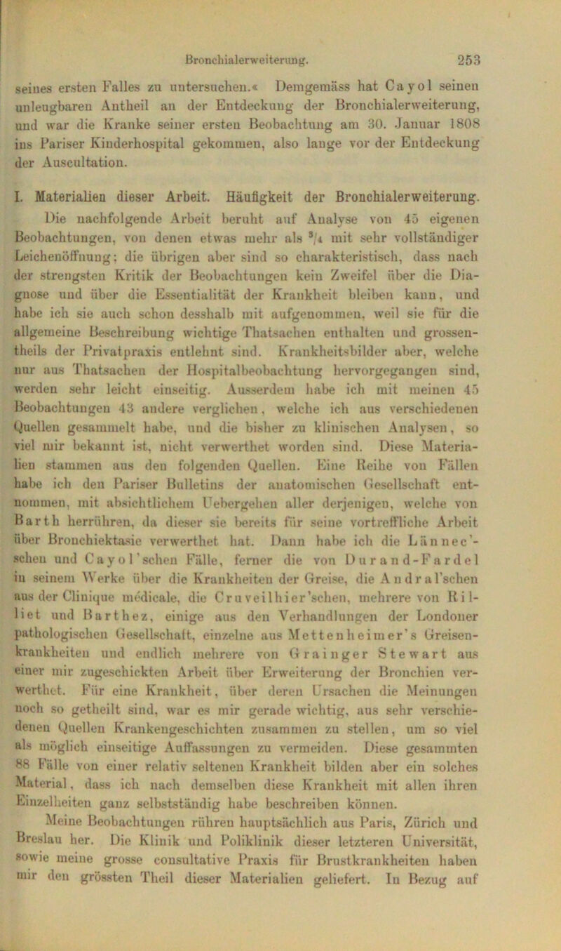 seines ersten Falles zu untersuchen.« Demgemäss hat Cayol seinen unleugbaren Antheil an der Entdeckung der Bronchialerweiterung, und war die Kranke seiner ersten Beobachtung am 30. Januar 1808 ius Pariser Kinderhospital gekommen, also lauge vor der Entdeckung der Auscultation. I. Materialien dieser Arbeit. Häufigkeit der Bronchialerweiterung. Die nachfolgende Arbeit beruht auf Analyse von 45 eigenen Beobachtungen, von denen etwas mehr als */* mit sehr vollständiger Leichenöffnung; die übrigen aber sind so charakteristisch, dass nach der strengsten Kritik der Beobachtungen kein Zweifel über die Dia- gnose und über die Essentialität der Krankheit bleiben kann, und habe ich sie auch schon desshalb mit aufgeuonnnen, weil sie für die allgemeine Beschreibung wichtige Thatsachen enthalten und grossen- theils der Privatpraxis entlehnt sind. Krankheitsbilder aber, welche nur aus Thatsachen der Hospitalbeobachtung hervorgegangen sind, werden sehr leicht einseitig. Ausserdem habe ich mit meinen 45 Beobachtungen 43 andere verglichen, welche ich aus verschiedenen Quellen gesammelt habe, und die bisher zu klinischen Analysen , so viel mir bekannt ist, nicht verwerthet worden sind. Diese Materia- lien stammen aus den folgenden Quellen. Eine Keihe von Fällen habe ich den Pariser Bulletins der anatomischen Gesellschaft ent- nommen, mit absichtlichem Uebergehen aller derjenigen, welche von Barth herrühren, da dieser sie bereits für seine vortreffliche Arbeit über Brouchiektasie verwerthet hat. Dann habe ich die Lännec’- scheu und Cayol sehen Fälle, ferner die von Durand-Fardel in seinem \\ erke über die Krankheiten der Greise, die Andral'schen aus der Clinique medicale, die Cr u veilhier’schen, mehrere von Ril- liet und Barthez, einige aus den Verhandlungen der Londoner pathologischen Gesellschaft, einzelne aus Metten heim er s Greisen- krankheiten und endlich mehrere von Grainger Stewart aus einer mir zugeschickten Arbeit über Erweiterung der Bronchien ver- werthet. Für eine Krankheit, über deren Ursachen die Meinungen noch so getheilt sind, war es mir gerade wichtig, aus sehr verschie- denen (ineilen Krankengeschichten zusammen zu stellen, um so viel als möglich einseitige Auffassungen zu vermeiden. Diese gesammten 88 Fälle von einer relativ seltenen Krankheit bilden aber ein solches Material, dass ich nach demselben diese Krankheit mit allen ihren Einzelheiten ganz selbstständig habe beschreiben können. Meine Beobachtungen rühren hauptsächlich aus Paris, Zürich und Breslau her. Die Klinik und Poliklinik dieser letzteren Universität, sowie meine grosse consultative Praxis für Brustkrankheiten haben mir den grössten Theil dieser Materialien geliefert. In Bezug auf