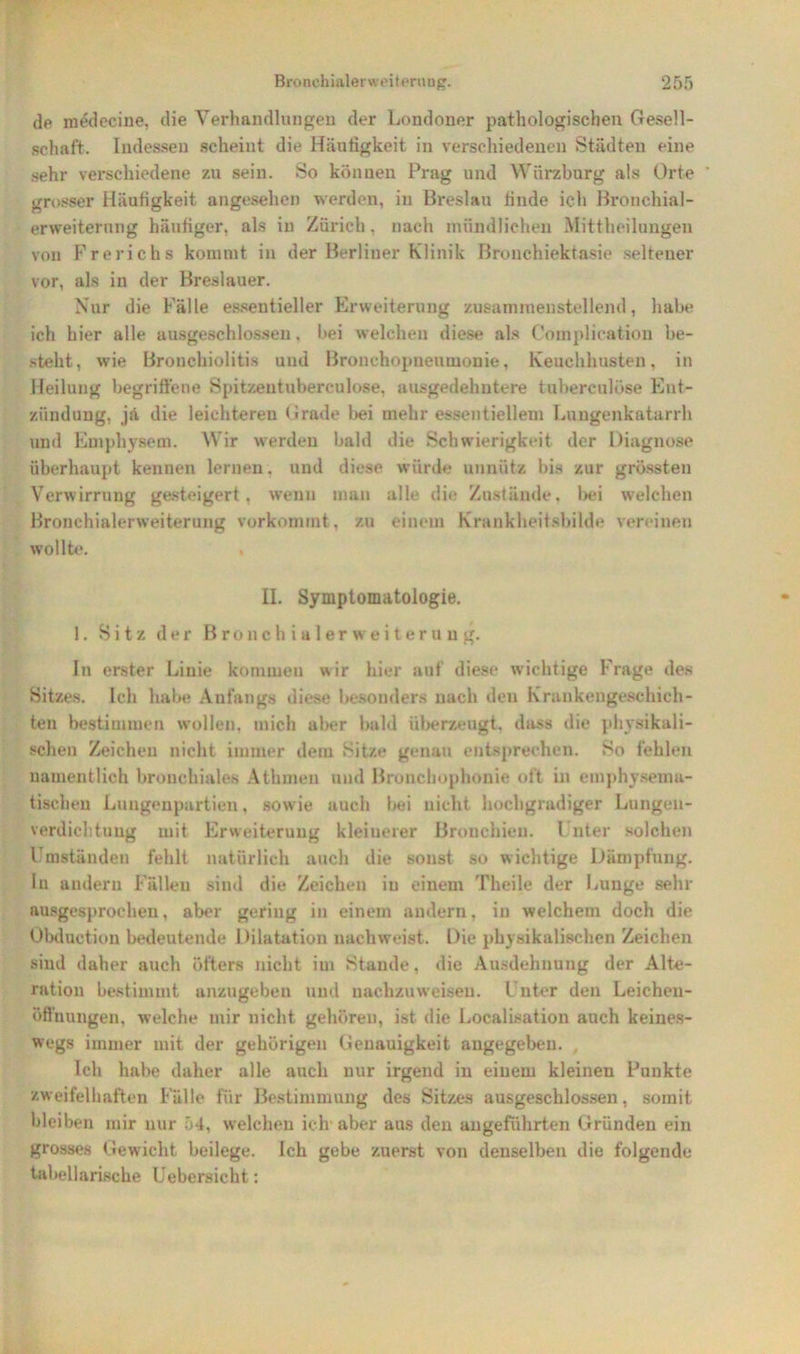 de medecine, die Verhandlungen der Londoner pathologischen Gesell- schaft. Indessen scheint die Häufigkeit in verschiedenen Städten eine sehr verschiedene zu sein. So können Prag und Würzbnrg als Orte grosser Häufigkeit angesehen werden, in Breslau finde ich Bronchial- erweiterung häufiger, als in Zürich, nach mündlichen Mittheilungen von Frerichs kommt in der Berliner Klinik Bronchiektasie seltener vor, als in der Breslauer. Nur die Fälle essentieller Erweiterung zusammenstellend, habe ich hier alle ausgeschlossen, bei welchen diese als Complication be- steht, wie Bronchiolitis und Bronchopneumonie, Keuchhusten, in Heilung begriffene Spitzentuberculose. ausgedehntere tuherculöse Ent- zündung, ja die leichteren Grade bei mehr essentiellem Lungenkatarrh und Emphysem. W ir werden bald die Schwierigkeit der Diagnose überhaupt kennen lernen, und diese würde unnütz bis zur grössten Verwirrung gesteigert, wenn man alle die Zustände, bei welchen Bronchialerweiterung verkommt, zu einem Krankheitsbilde vereinen wollte. II. Symptomatologie. 1. Sitz der Bronchialer Weiterung. In erster Linie kommen wir hier auf diese wichtige Frage des Sitzes. Ich habe Anfangs diese besonders nach den Krankengeschich- ten bestimmen wollen, mich aber bald überzeugt, dass die physikali- schen Zeichen nicht immer dem Sitze genau entsprechen. So fehlen namentlich bronchiales Athmen und Broncbophonie oft in emphysemu- tischeu Lungenpartien, sowie auch l>ei nicht hochgradiger Lungen- verdiehtuug mit Erweiterung kleinerer Bronchien. Unter solchen Umständen fehlt natürlich auch die sonst so wichtige Dämpfung, lu andern Fällen sind die Zeichen in einem Theile der Lunge sehr ausgesprochen, aber gering in einem andern, in welchem doch die Obduction bedeutende Dilatation nachweist. Die physikalischen Zeichen sind daher auch öfters nicht im Stande, die Ausdehnung der Alte- ration bestimmt anzugeben und nachzuweiseu. Unter den Leichen- öffnungen, welche mir nicht gehören, ist die Localisation auch keines- wegs immer mit der gehörigen Genauigkeit angegeben. Ich habe daher alle auch nur irgend in einem kleinen Punkte zweifelhaften Fälle für Bestimmung des Sitzes ausgeschlossen, somit bleiben mir nur 54, welchen ich aber aus den angeführten Gründen ein grosses Gewicht beilege. Ich gebe zuerst von denselben die folgende tabellarische Uebersicht: