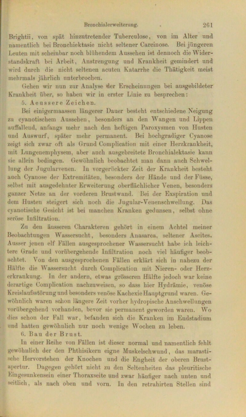 Brightii, von spät hinzu tretender Tuberculose. von im Alter und namentlich bei ßrouehiektasie nicht seltener Carcinose. Bei jüngeren Leuten mit scheinbar noch blühendem Aussehen ist dennoch die Wider- standskraft bei Arbeit, Anstrengung und Krankheit gemindert und wird durch die nicht seltenen acuten Katarrhe die Thätigkeit meist mehrmals jährlich unterbrochen. flehen wir nun zur Analyse der Erscheinungen bei ausgebildeter Krankheit über, so haben wir in erster Linie zu besprechen: 5. Aeussere Zeichen. Bei einigermaassen längerer Dauer besteht entschiedene Neigung zu cyanotischem Aussehen, besonders an den Wangen und Lippen auffallend, anfangs mehr nach den heftigen Paroxysmen von Husten und Auswurf, später mehr permanent. Bei hochgradiger Cyauose zeigt sich zwar oft als Grund Complication mit einer Herzkrankheit, mit Lungenemphysem, aber auch ausgebreitete Bronchialektasie kann sie allein bedingen. Gewöhnlich beobachtet man dann auch Schwel- lung der Jngularvenen. In vorgerückter Zeit der Krankheit besteht auch Cyauose der Extremitäten, besonders der Hände und der Füsse, selbst mit ausgedehnter Erweiterung oberflächlicher Venen, besonders ganzer Netze an der vorderen Brust wand. Bei der Exspiration und dem Husten steigert sich noch die Jugular-Venenschwellung. Das cyanotische Gesicht ist bei manchen Kranken gedunsen, selbst ohne seröse Infiltration. Zu den äusseren Charakteren gehört in einem Achtel meiner Beobachtungen Wassersucht, besonders Anasarca, seltener Ascites. Ausser jenen elf Fällen ausgesprochener Wassersucht habe ich leich- tere Grade und vorübergehende Infiltration noch viel häutiger beob- achtet. Von den ausgesprochenen Fällen erklärt sich in nahezu der Hälfte die Wassersucht durch Complication mit Nieren- oder Herz- erkrankung. In der andern, etwas grösseren Hälfte jedoch war keine derartige Complication nachzuweisen, so dass hier Hydrämie, venöse Kreislaufsstörung und besonders venöse Kachexie Hauptgrund waren. Ge- wöhnlich waren schon längere Zeit vorher hydropische Anschwellungen vorübergehend vorhanden, bevor sie permanent geworden waren. Wo dies schon der Fall war, befanden sich die Kranken im Endstadium und hatten gewöhnlich nur noch wenige Wochen zu leben. fi. Bau der Brust. ln einer Reihe von Fällen ist dieser normal und namentlich fehlt gewöhnlich der den Phthisikern eigne Muskelschwund, das marasti- 'che Hervorstehen der Knochen und die Engheit der oberen Brust- apertur. Dagegen gehört nicht zu den Seltenheiten das pleuritische Eingesunkensein einer Thoraxseite und zwar häufiger nach unten und seitlich, als nach oben und vorn, ln den retrahirten Stellen sind