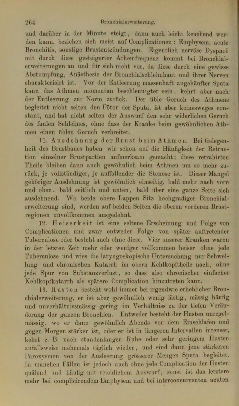 und darüber in der Minute steigt, dann auch leicht keuchend wer- den kann, beziehen sich meist auf Complicationen : Emphysem, acute Bronchitis, sonstige Brustentzünduugeu. Eigentlich nervöse Dyspnoe mit durch diese gesteigerter Athemfrequenz kommt bei Bronchial- erweiterungen an und für sich nicht vor, da diese durch eine gewisse Abstumpfung, Anästhesie der Bronchialschleimhaut und ihrer Nerven charakterisirt ist. Vor der Entleerung massenhaft angehänfter Sputa kann das Athmeu momentan beschleunigter sein, kehrt aber nach der Entleerung zur Norm zurück. Der üble Geruch des Athmens begleitet nicht selten den Fötor der Sputa, ist aber keinesweges con- stant, und hat nicht selten der Auswurf den sehr widerlichen Geruch des faulen Schleimes, ohne dass der Kranke beim gewöhnlichen Ath- meu einen üblen Geruch verbreitet. 11. Ausdehnung der Brust beim Athmeu. Bei Gelegen- heit des Brustbaues haben wir schon auf die Häufigkeit der Retrac- tion einzelner Brustpartien aufmerksam gemacht; diese retrahirten Tlieile bleiben dann auch gewöhnlich beim Athmeu um so mehr zu- rück, je vollständiger, je auffallender die Stenose ist. Dieser Mangel gehöriger Ausdehnung ist gewöhnlich einseitig, bald mehr nach vorn und oben, bald seitlich und unten, bald über eine ganze Seite sich ausdehnend. Wo beide obere Lappen Sitz hochgradiger Bronchial- erweiterung sind, werden auf beiden Seiten die oberen vorderen Brust- regionen unvollkommen ausgedehnt. 12. Heiserkeit ist eine seltene Erscheinung und Folge von Complicationen und zwar entweder Folge von später auftretender Tuberculose oder besteht auch ohne diese. Vier unserer Kranken waren in der letzten Zeit mehr oder weniger vollkommen heiser ohne jede Tuberculose und wies die laryngoskopische Untersuchung nur Schwel- lung und chronischen Katarrh im obern Kehlkopftheile nach, ohne jede Spur von Substanzverlust, so dass also chronischer einfacher Kehlkopfkatarrh als spätere Complication hinzutreten kann. 13. Husten besteht wohl immer bei irgendwie erheblicher Bron- chialerweiterang, er ist aber gewöhnlich wenig lästig, mässig häufig und unverhältnissmässig gering im Verhältniss zu der tiefen Verän- derung der ganzen Bronchien. Entweder besteht der Husten unregel- mässig, wo er dann gewöhnlich Abends vor dem Einschlafen und gegen Morgen stärker ist, oder er ist in längeren Intervallen intenser, kehrt z. B. nach stundenlanger Ruhe oder sehr geringem Husten anfallsweise mehrmals täglich wieder, und sind dann jene stärkeren Paroxysmen von der Ausleerung grösserer Mengen Sputa begleitet. In manchen Fällen ist jedoch auch ohne jede Complication der Husten quälend und häufig mit reichlichem Auswurf, sonst ist das letztere mehr bei eomplicirendem Emphysem und bei interconcurrenten acuten