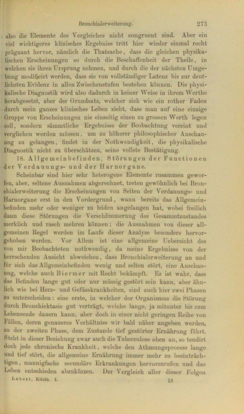 also die Elemente des Vergleiches nicht congruent sind. Aber ein viel wichtigeres klinisches Ergebnis» tritt hier wieder einmal recht prägnant hervor, nämlich die Thatsache, dass die gleichen physika- lischen Erscheinungen so durch die Beschaffenheit der Theile, in welchen sie ihren Ursprung nehmen, und durch die der nächsten Umge- bung modiijcirt werden, dass sie von vollständiger Latenz bis zur deut- lichsten Evidenz in allen Zwischenstufen bestehen können. Die physi- kalische Diagnostik wird also dadurch in keiner Weise in ihrem Werthe herabgesetzt, aber der Grundsatz, welcher sich wie ein rother Faden durch mein ganzes klinisches Leben zieht, dass man auf eine einzige Gruppe von Erscheinungen nie einseitig einen zu grossen Werth legen soll, sondern sämmtliehe Ergebnisse der Beobachtung vereint und verglichen werden müssen, um zu höherer philosophischer Anschau- ung zu gelangen, findet iu der NothWendigkeit, die physikalische Diagnostik nicht zu überschätzen, seine vollste Bestätigung. 18. Allgemeinbefinden, Störungen der Functionen der Verdauungs- und der Harnorgane. Scheinbar sind hier sehr heterogene Elemente zusammen gewor- fen, aber, seltene Ausnahmen abgerechnet, treten gewöhnlich bei Bron- chialerweiterung die Erscheinungen von Seiten der Verdauung»- und Harnorgane erst in den Vordergrund, wann bereits das Allgemein- befinden mehr oder weniger zu leiden angefaugen hat, wobei freilich daun diese Störungen die Verschlimmerung des Gesammtzustandes merklich und rasch mehren können ; die Ausnahmen von dieser all- gemeinen Kegel werden im Laufe dieser Analyse besonders hervor- gehoben werden. Vor Allem ist eine allgemeine Uebersicht des von mir Beobachteten nothwendig, da meine Ergebnisse von der herrschenden Ansicht abweichen, dass Bronchialerweiterung an und für sich das Allgemeinbefinden wenig uud selten stört, eine Anschau- ung, welche auch Biermer mit liecht bekämpft. Es ist wahr, dass das Befinden lange gut oder nur mässig gestört sein kann, aber ähn- lich wie bei Herz- und Gefasskrankheiteu, sind auch hier zwei Phasen zu unterscheiden: eine erste, in welcher der Organismus die Störung durch Bronchiektasie gut verträgt, welche lange, ja mitunter bis zum Lebensende dauern kann, aber doch in einer nicht geringen Reihe von Fällen, deren genaueres Verhältniss wir bald näher angeben werden, zu der zweiten Phase, dem Zustande tief gestörter Ernährung fuhrt. Stellt in dieser Beziehung zwar auch die Tuberculose oben an, so tendirt doch jede chronische Krankheit, welche den Athmungsprocess lange und tief stört, die allgemeine Ernährung immer mehr zu beeiuträeh- tigen, mannigfache secundäre Erkrankungen hervorzurufen und das Leben entschieden abzukürzen. Der Vergleich aller dieser Folgen Lebert, Klinik I. io