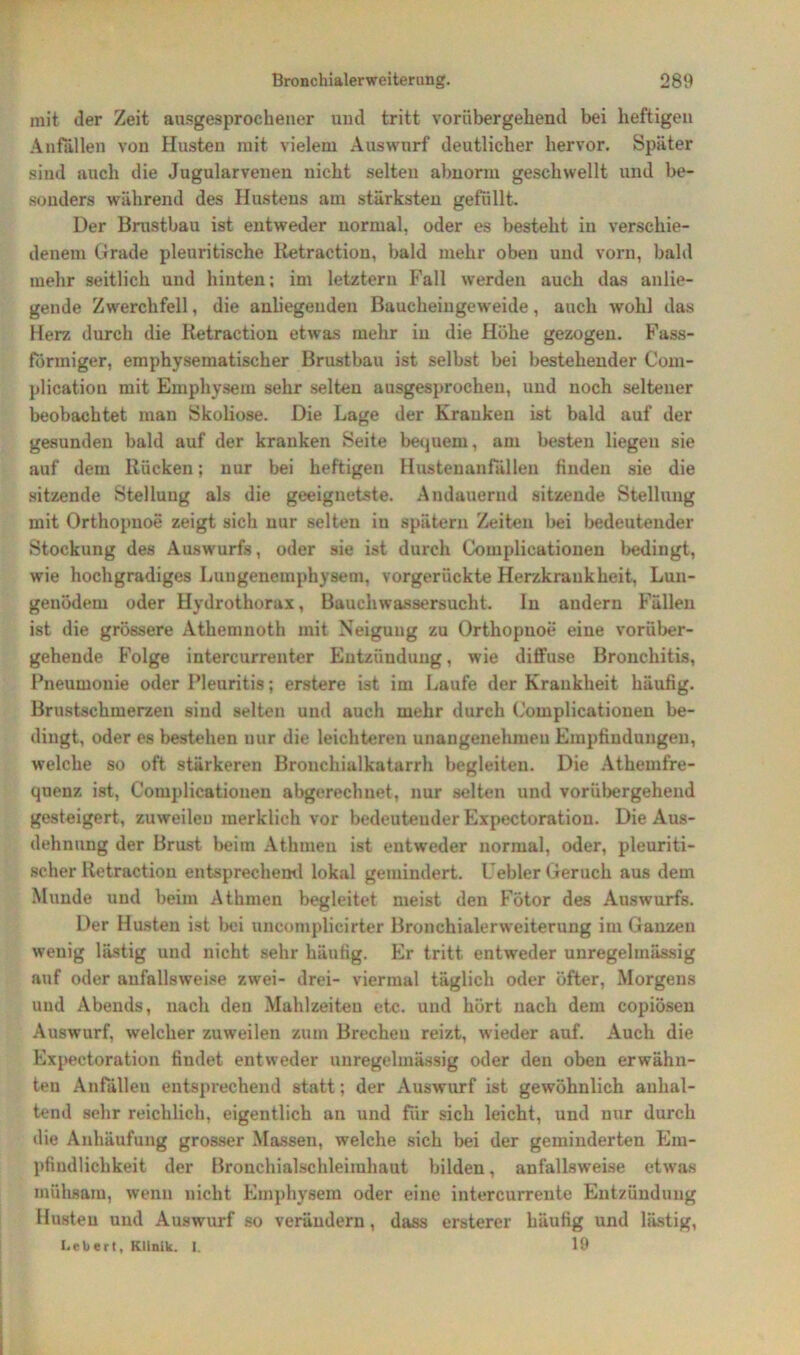 mit der Zeit ausgesprochener und tritt vorübergehend bei heftigen Anfällen von Husten mit vielem Auswurf deutlicher hervor. Später sind auch die Jugularvenen nicht selten abnorm geschwellt und be- sonders während des Hustens am stärksten gefüllt. Der Brustbau ist entweder normal, oder es besteht in verschie- denem Grade pleuritische Retraction, bald mehr oben und vorn, bald mehr seitlich und hinten; im letztem Fall werden auch das anlie- gende Zwerchfell, die anliegenden Baucheingeweide, auch wohl das Herz durch die Retraction etwas mehr in die Höhe gezogen. Fass- förmiger, emphysematischer Brustbau ist selbst bei bestehender Com- plicatiou mit Emphysem sehr selten ausgesprochen, und noch seltener beobachtet man Skoliose. Die Lage der Kranken ist bald auf der gesunden bald auf der kranken Seite bequem, am besten liegen sie auf dem Rücken; nur bei heftigen Hustenanfällen finden sie die sitzende Stellung als die geeignetste. Andauernd sitzende Stellung mit Orthopnoe zeigt sich nur selten in spätem Zeiten bei bedeutender Stockung des Auswurfs, oder sie ist durch Complicationen bedingt, wie hochgradiges Lungenemphysem, vorgerückte Herzkrankheit, Lun- genödem oder Hydrothorax, Bauchwassersucht. In andern Fällen ist die grössere Athemnoth mit Neigung zu Orthopnoe eine vorüber- gehende Folge intercurrenter Entzündung, wie diffuse Bronchitis, Pneumonie oder Pleuritis; erstere ist im Laufe der Krankheit häufig. Brustschmerzen sind selten und auch mehr durch Complicationen be- dingt, oder es bestehen nur die leichteren unangenehmen Empfindungen, welche so oft stärkeren Brouchialkatarrh begleiten. Die Athemfre- quenz ist, Complicationen abgerechnet, nur selten und vorübergehend gesteigert, zuweilen merklich vor bedeutender Expectoratiou. Die Aus- dehnung der Brust beim Athmen ist entweder normal, oder, pleuriti- scher Retraction entsprechend lokal gemindert. Fehler Geruch aus dem Munde und beim Athmen begleitet meist den Fötor des Auswurfs. Der Husten ist bei uncomplicirter Bronchialerweiterung im Ganzen wenig lästig und nicht sehr häufig. Er tritt entweder unregelmässig auf oder anfallsweise zwei- drei- viermal täglich oder öfter, Morgens und Abends, nach den Mahlzeiten etc. und hört nach dem copiösen Auswurf, welcher zuweilen zum Brechen reizt, wieder auf. Auch die Expectoration findet entweder unregelmässig oder den oben erwähn- ten Anfällen entsprechend statt; der Auswurf ist gewöhnlich anhal- tend sehr reichlich, eigentlich an und für sich leicht, und nur durch die Anhäufung grosser Massen, welche sich bei der geminderten Em- pfindlichkeit der Bronchialschleimhaut bilden, anfallsweise etwas mühsam, wenn nicht Emphysem oder eine intercurrente Entzündung Husten und Auswurf so verändern, dass ersterer häufig und lästig, Lebert, Klinik. I. 19