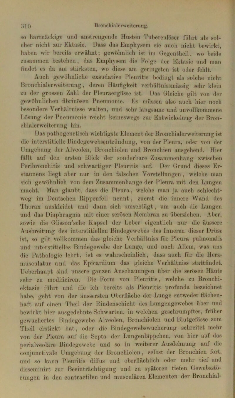 ho hartnäckige und anstrengende Husten Tuberculöser führt als sol- cher nicht zur Ektasie. Dass das Emphysem sie auch nicht bewirkt, haben wir bereits erwähnt; gewöhnlich ist im (legenthei 1, wo beide zusammen bestehen, das Emphysem die Folge der Ektasie und man findet es da am stärksten, wo diese am geringsten ist oder fehlt. Auch gewöhnliche exsudative Pleuritis bedingt als solche nicht Bronchialerweiterung, deren Häufigkeit verhältnissmässig sehr klein zu der grossen Zahl der Pleuraergüsse ist. Das Bleiche gilt von der gewöhnlichen fibrinösen Pneumonie. Es müssen also auch hier noch besondere Verhältnisse walten, und sehr langsame und unvollkommene Lösung der Pneumonie reicht keineswegs zur Entwickelung der Bron- chialerweiterung hin. Das pathogenetisch wichtigste Element der Bronchialerweiternng ist die interstitielle Bindegewebsentziindung, von der Pleura, oder von der Umgebung der Alveolen, Bronchiolen und Bronchien ausgehend. Hier fällt auf den ersten Blick der sonderbare Zusammenhang zwischen Peribronchitis und schwartiger Pleuritis auf. Der Grund dieses Er- staunens liegt aber nur in den falschen Vorstellungen, welche man sich gewöhnlich von dem Zusammenhänge der Pleura mit den Lungen macht. Man glaubt, dass die Pleura, welche man ja auch schlecht- weg im Deutschen Rippenfell nennt, zuerst die innere Wand des Thorax auskleidet und dann sich umschlägt, um auch die Lungen und das Diaphragma mit einer serösen Membran zu überziehen. Aber, sowie die Glisson’sche Kapsel der Leber eigentlich nur die äussere Ausbreitung des interstitiellen Bindegewebes des Inneren dieser Drüse ist, so gilt vollkommen das gleiche Verhältnis für Pleura pulmonalis und interstitielles Bindegewebe der Lunge, und nach Allem, was uns die Pathologie lehrt, ist es wahrscheinlich, dass auch für die Herz- musculatur und das Epicardium das gleiche Verhältnis stattfindet. Ueberhaupt sind unsere ganzen Anschauungen über die serösen Häute sehr zu modificiren. Die Form von Pleuritis, welche zu Bronchi- ektasie führt und die ich bereits als Pleuritis profunda bezeichnet habe, geht von der äussersten Oberfläche der Lunge entweder flächen- haft auf einen Theil der Rindenschicht des Lungengewebes über und bewirkt hier ausgedehnte Schwarten, in welchen geschrumpftes, früher gewuchertes Bindegewebe Alveolen, Bronchiolen und Blutgefässe zum Theil erstickt hat, oder die Bindegewebswucherung schreitet mehr von der Pleura auf die Septa der Lungenläppchen, vou hier aut das perialveoläre Bindegewebe und so in weiterer Ausdehnung aut die conjunctivale Umgebung der Bronchiolen, selbst der Bronchien fort, und so kann Pleuritis diffus und oberflächlich oder mehr tiet und disseminirt zur Beeinträchtigung und zu späteren tiefen GewebsstÖ- rumren in den contractilen und musculären Elementen der Bronchial- o